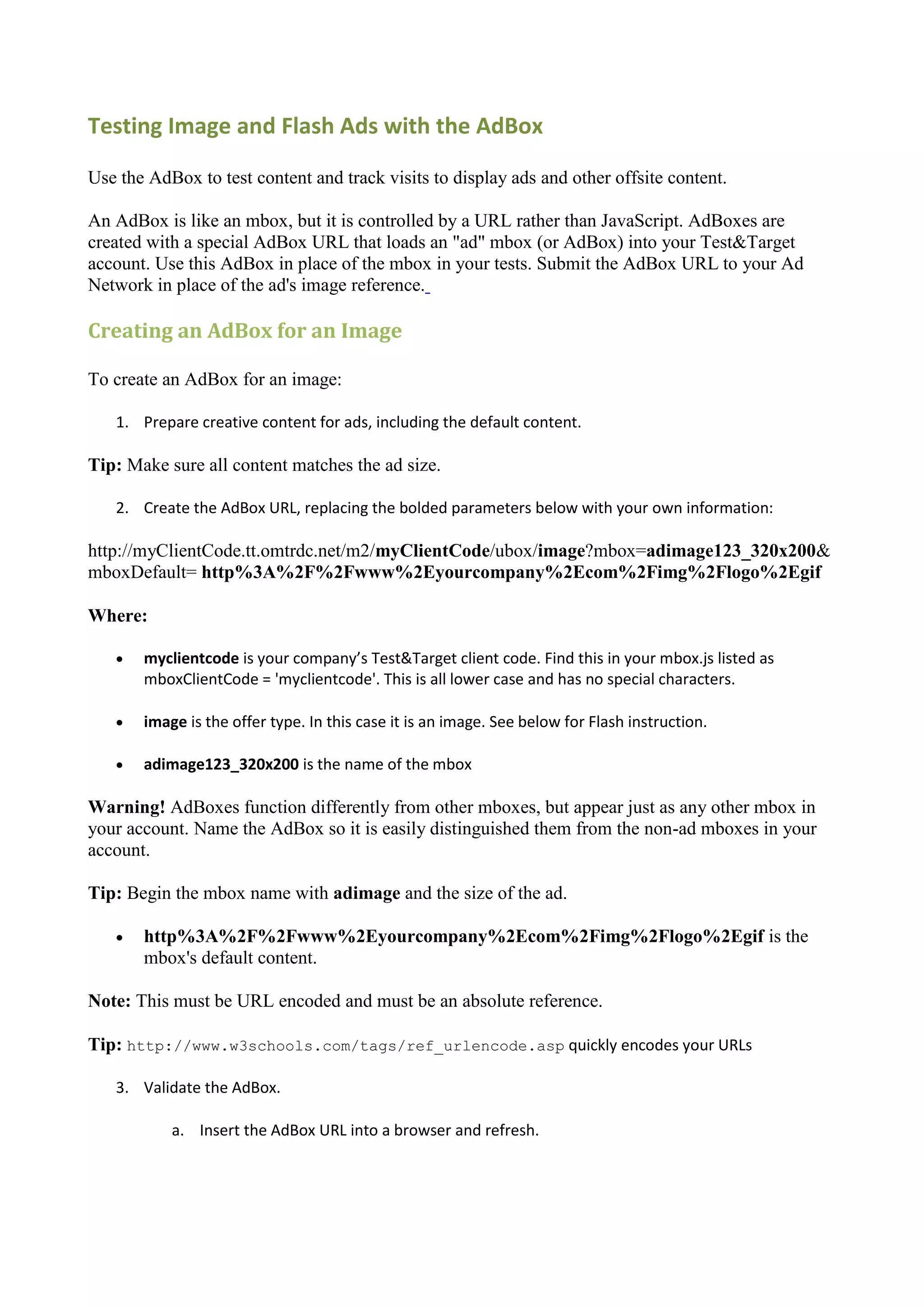Testing Image and Flash Ads with the AdBox

Use the AdBox to test content and track visits to display ads and other offsite content.

An AdBox is like an mbox, but it is controlled by a URL rather than JavaScript. AdBoxes are
created with a special AdBox URL that loads an "ad" mbox (or AdBox) into your Test&Target
account. Use this AdBox in place of the mbox in your tests. Submit the AdBox URL to your Ad
Network in place of the ad's image reference.

Creating an AdBox for an Image

To create an AdBox for an image:

   1. Prepare creative content for ads, including the default content.

Tip: Make sure all content matches the ad size.

   2. Create the AdBox URL, replacing the bolded parameters below with your own information:

http://myClientCode.tt.omtrdc.net/m2/myClientCode/ubox/image?mbox=adimage123_320x200&
mboxDefault= http%3A%2F%2Fwww%2Eyourcompany%2Ecom%2Fimg%2Flogo%2Egif

Where:

      myclientcode is your company’s Test&Target client code. Find this in your mbox.js listed as
       mboxClientCode = 'myclientcode'. This is all lower case and has no special characters.

      image is the offer type. In this case it is an image. See below for Flash instruction.

      adimage123_320x200 is the name of the mbox

Warning! AdBoxes function differently from other mboxes, but appear just as any other mbox in
your account. Name the AdBox so it is easily distinguished them from the non-ad mboxes in your
account.

Tip: Begin the mbox name with adimage and the size of the ad.

      http%3A%2F%2Fwww%2Eyourcompany%2Ecom%2Fimg%2Flogo%2Egif is the
       mbox's default content.

Note: This must be URL encoded and must be an absolute reference.

Tip: http://www.w3schools.com/tags/ref_urlencode.asp quickly encodes your URLs

   3. Validate the AdBox.

           a. Insert the AdBox URL into a browser and refresh.
 