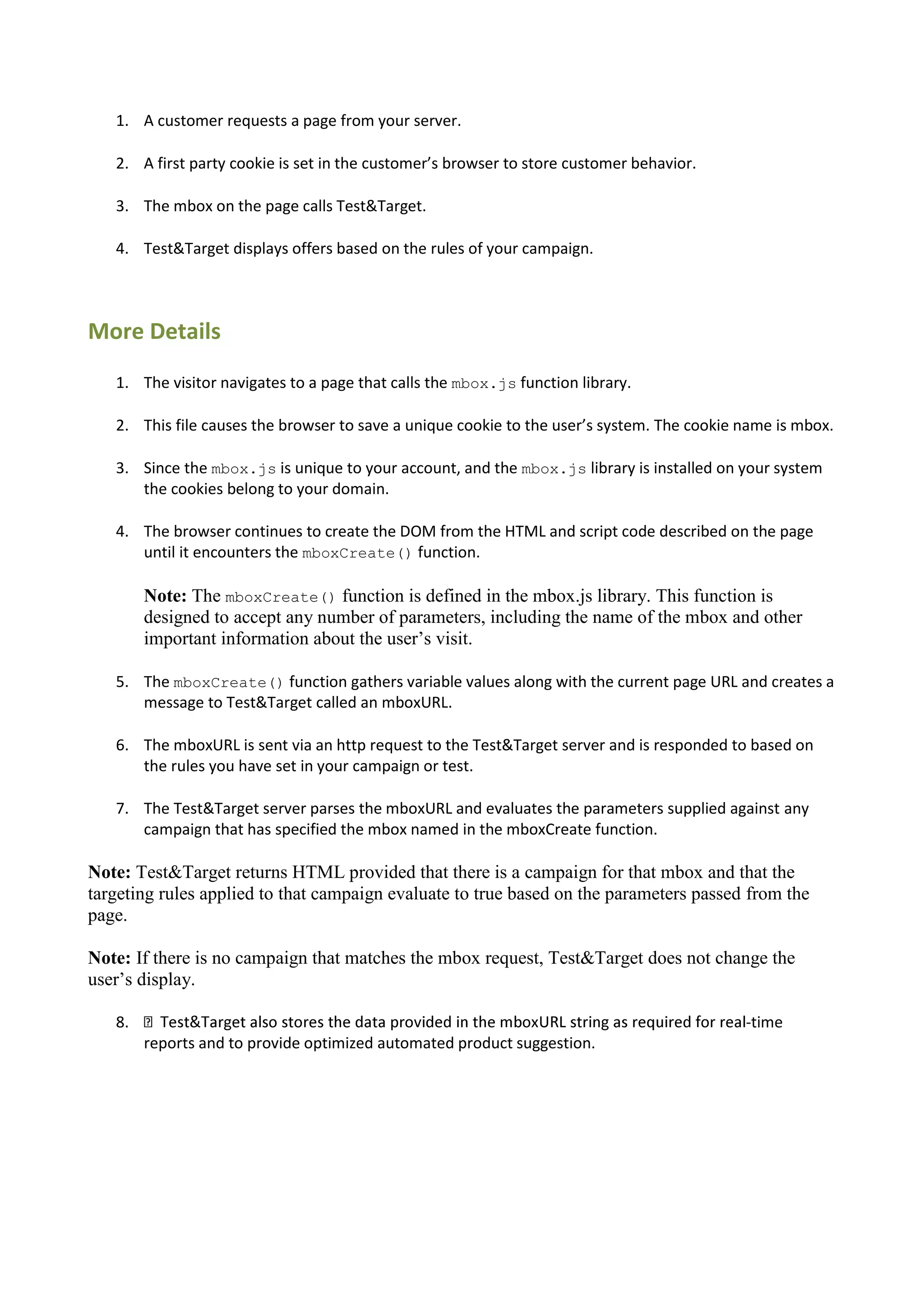 1. A customer requests a page from your server.

   2. A first party cookie is set in the customer’s browser to store customer behavior.

   3. The mbox on the page calls Test&Target.

   4. Test&Target displays offers based on the rules of your campaign.



More Details
   1. The visitor navigates to a page that calls the mbox.js function library.

   2. This file causes the browser to save a unique cookie to the user’s system. The cookie name is mbox.

   3. Since the mbox.js is unique to your account, and the mbox.js library is installed on your system
      the cookies belong to your domain.

   4. The browser continues to create the DOM from the HTML and script code described on the page
      until it encounters the mboxCreate() function.

        Note: The mboxCreate() function is defined in the mbox.js library. This function is
        designed to accept any number of parameters, including the name of the mbox and other
        important information about the user‟s visit.

   5. The mboxCreate() function gathers variable values along with the current page URL and creates a
      message to Test&Target called an mboxURL.

   6. The mboxURL is sent via an http request to the Test&Target server and is responded to based on
      the rules you have set in your campaign or test.

   7. The Test&Target server parses the mboxURL and evaluates the parameters supplied against any
      campaign that has specified the mbox named in the mboxCreate function.

Note: Test&Target returns HTML provided that there is a campaign for that mbox and that the
targeting rules applied to that campaign evaluate to true based on the parameters passed from the
page.

Note: If there is no campaign that matches the mbox request, Test&Target does not change the
user‟s display.

   8.                                                                                       -time
        reports and to provide optimized automated product suggestion.
 