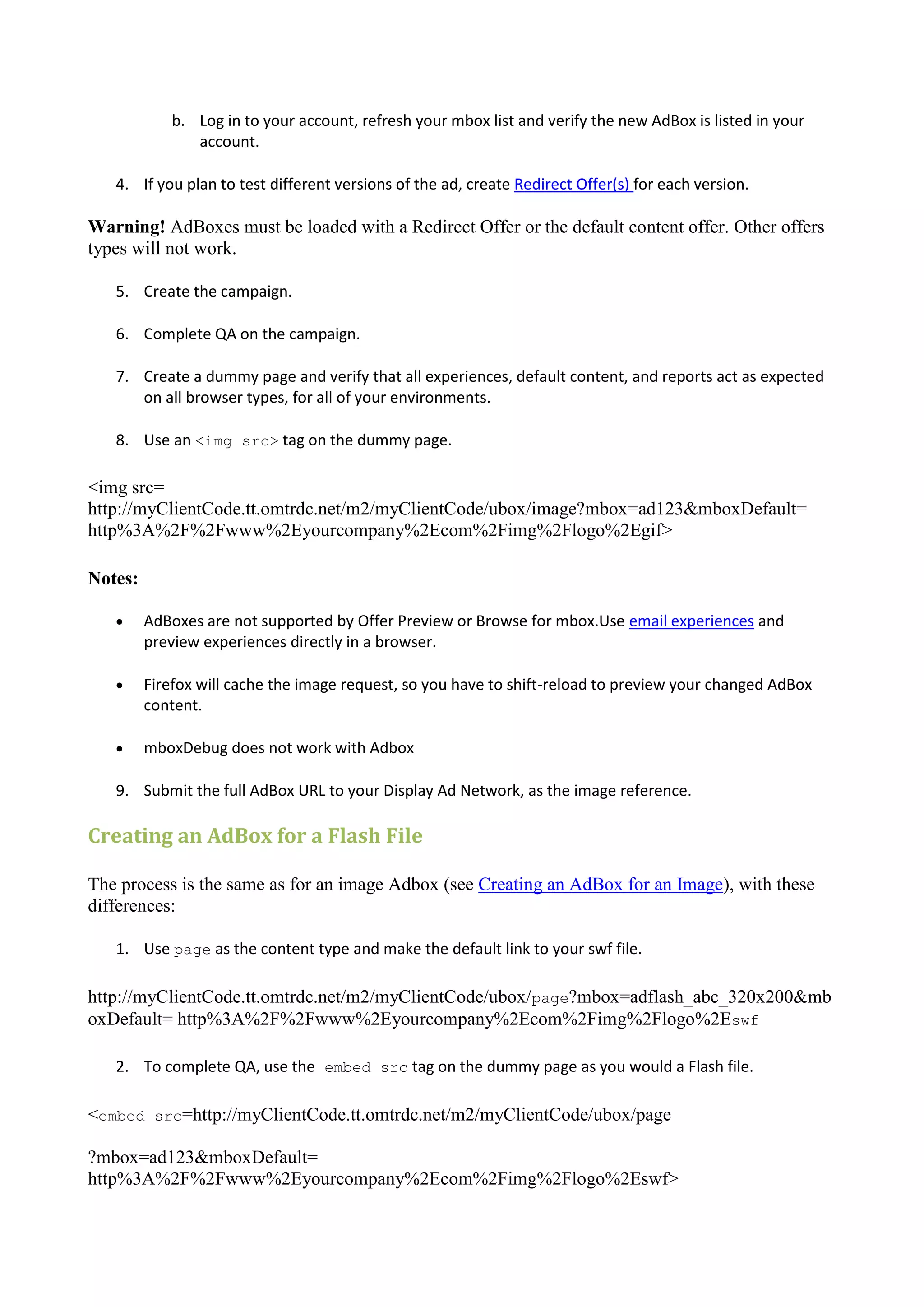 b. Log in to your account, refresh your mbox list and verify the new AdBox is listed in your
               account.

   4. If you plan to test different versions of the ad, create Redirect Offer(s) for each version.

Warning! AdBoxes must be loaded with a Redirect Offer or the default content offer. Other offers
types will not work.

   5. Create the campaign.

   6. Complete QA on the campaign.

   7. Create a dummy page and verify that all experiences, default content, and reports act as expected
      on all browser types, for all of your environments.

   8. Use an <img src> tag on the dummy page.

<img src=
http://myClientCode.tt.omtrdc.net/m2/myClientCode/ubox/image?mbox=ad123&mboxDefault=
http%3A%2F%2Fwww%2Eyourcompany%2Ecom%2Fimg%2Flogo%2Egif>

Notes:

        AdBoxes are not supported by Offer Preview or Browse for mbox.Use email experiences and
         preview experiences directly in a browser.

        Firefox will cache the image request, so you have to shift-reload to preview your changed AdBox
         content.

        mboxDebug does not work with Adbox

   9. Submit the full AdBox URL to your Display Ad Network, as the image reference.

Creating an AdBox for a Flash File

The process is the same as for an image Adbox (see Creating an AdBox for an Image), with these
differences:

   1. Use page as the content type and make the default link to your swf file.

http://myClientCode.tt.omtrdc.net/m2/myClientCode/ubox/page?mbox=adflash_abc_320x200&mb
oxDefault= http%3A%2F%2Fwww%2Eyourcompany%2Ecom%2Fimg%2Flogo%2Eswf

   2. To complete QA, use the embed src tag on the dummy page as you would a Flash file.

<embed src=http://myClientCode.tt.omtrdc.net/m2/myClientCode/ubox/page

?mbox=ad123&mboxDefault=
http%3A%2F%2Fwww%2Eyourcompany%2Ecom%2Fimg%2Flogo%2Eswf>
 