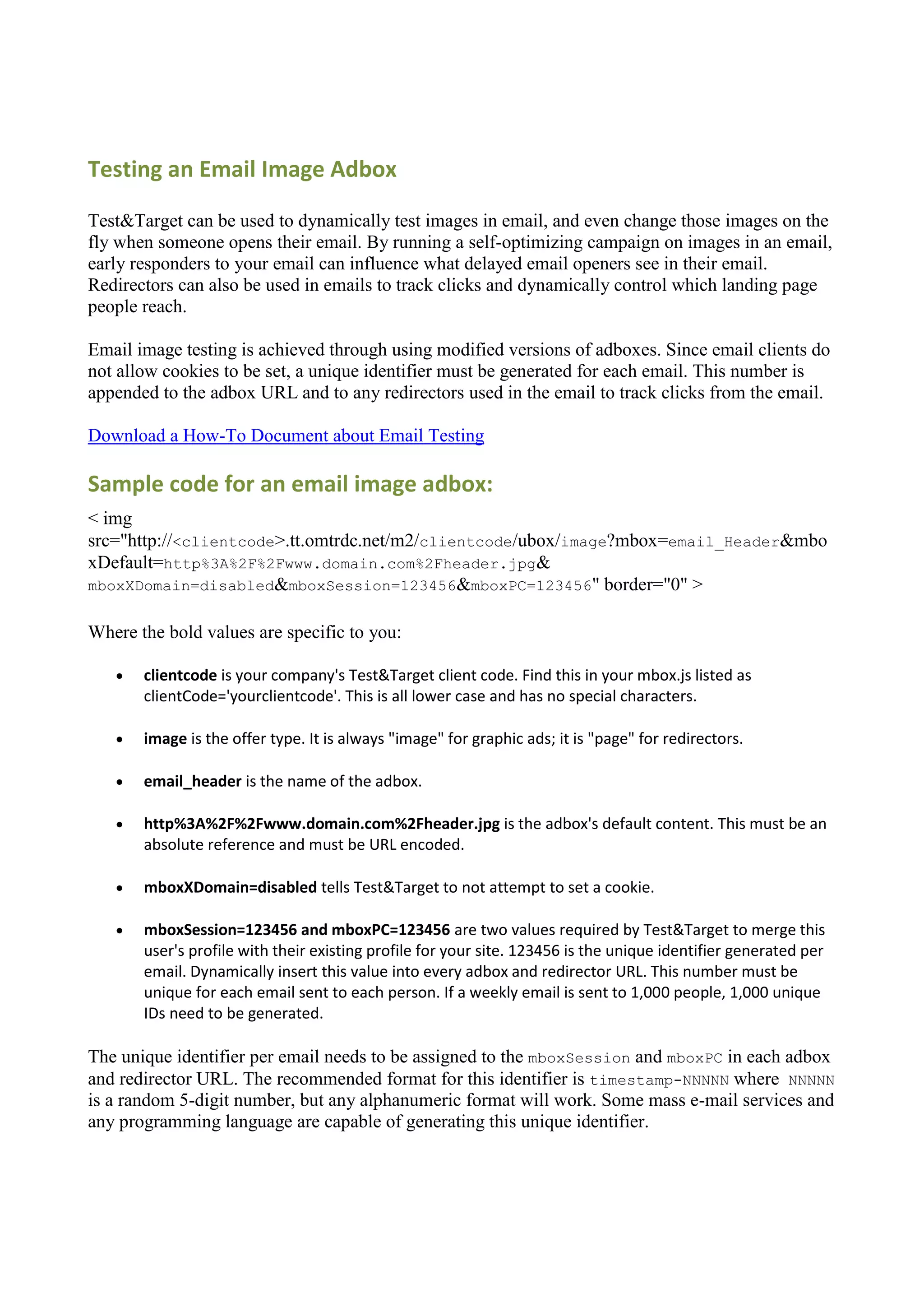 Testing an Email Image Adbox

Test&Target can be used to dynamically test images in email, and even change those images on the
fly when someone opens their email. By running a self-optimizing campaign on images in an email,
early responders to your email can influence what delayed email openers see in their email.
Redirectors can also be used in emails to track clicks and dynamically control which landing page
people reach.

Email image testing is achieved through using modified versions of adboxes. Since email clients do
not allow cookies to be set, a unique identifier must be generated for each email. This number is
appended to the adbox URL and to any redirectors used in the email to track clicks from the email.

Download a How-To Document about Email Testing

Sample code for an email image adbox:
< img
src="http://<clientcode>.tt.omtrdc.net/m2/clientcode/ubox/image?mbox=email_Header&mbo
xDefault=http%3A%2F%2Fwww.domain.com%2Fheader.jpg&
mboxXDomain=disabled&mboxSession=123456&mboxPC=123456" border="0" >


Where the bold values are specific to you:

      clientcode is your company's Test&Target client code. Find this in your mbox.js listed as
       clientCode='yourclientcode'. This is all lower case and has no special characters.

      image is the offer type. It is always "image" for graphic ads; it is "page" for redirectors.

      email_header is the name of the adbox.

      http%3A%2F%2Fwww.domain.com%2Fheader.jpg is the adbox's default content. This must be an
       absolute reference and must be URL encoded.

      mboxXDomain=disabled tells Test&Target to not attempt to set a cookie.

      mboxSession=123456 and mboxPC=123456 are two values required by Test&Target to merge this
       user's profile with their existing profile for your site. 123456 is the unique identifier generated per
       email. Dynamically insert this value into every adbox and redirector URL. This number must be
       unique for each email sent to each person. If a weekly email is sent to 1,000 people, 1,000 unique
       IDs need to be generated.

The unique identifier per email needs to be assigned to the mboxSession and mboxPC in each adbox
and redirector URL. The recommended format for this identifier is timestamp-NNNNN where NNNNN
is a random 5-digit number, but any alphanumeric format will work. Some mass e-mail services and
any programming language are capable of generating this unique identifier.
 
