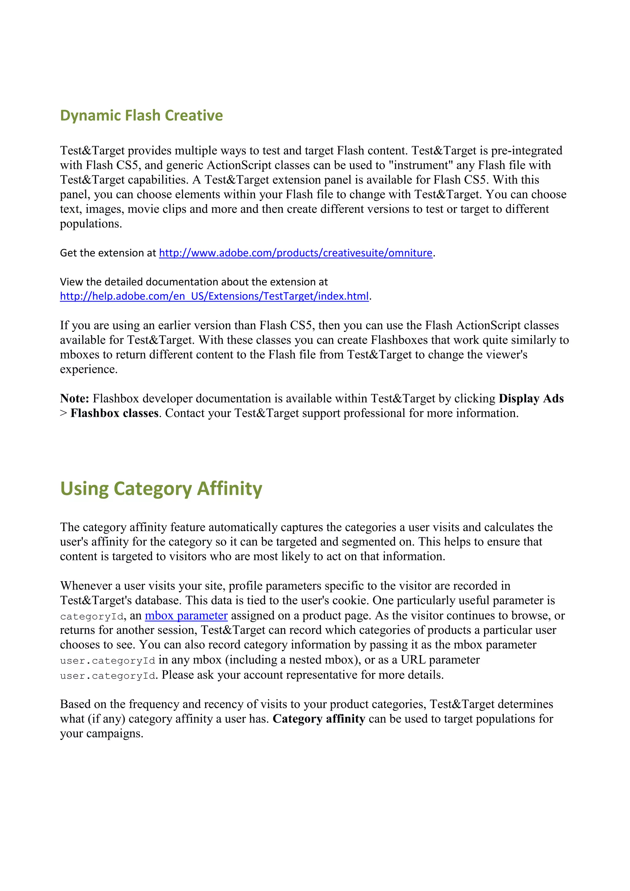 Dynamic Flash Creative

Test&Target provides multiple ways to test and target Flash content. Test&Target is pre-integrated
with Flash CS5, and generic ActionScript classes can be used to "instrument" any Flash file with
Test&Target capabilities. A Test&Target extension panel is available for Flash CS5. With this
panel, you can choose elements within your Flash file to change with Test&Target. You can choose
text, images, movie clips and more and then create different versions to test or target to different
populations.

Get the extension at http://www.adobe.com/products/creativesuite/omniture.

View the detailed documentation about the extension at
http://help.adobe.com/en_US/Extensions/TestTarget/index.html.

If you are using an earlier version than Flash CS5, then you can use the Flash ActionScript classes
available for Test&Target. With these classes you can create Flashboxes that work quite similarly to
mboxes to return different content to the Flash file from Test&Target to change the viewer's
experience.

Note: Flashbox developer documentation is available within Test&Target by clicking Display Ads
> Flashbox classes. Contact your Test&Target support professional for more information.




Using Category Affinity
The category affinity feature automatically captures the categories a user visits and calculates the
user's affinity for the category so it can be targeted and segmented on. This helps to ensure that
content is targeted to visitors who are most likely to act on that information.

Whenever a user visits your site, profile parameters specific to the visitor are recorded in
Test&Target's database. This data is tied to the user's cookie. One particularly useful parameter is
categoryId, an mbox parameter assigned on a product page. As the visitor continues to browse, or
returns for another session, Test&Target can record which categories of products a particular user
chooses to see. You can also record category information by passing it as the mbox parameter
user.categoryId in any mbox (including a nested mbox), or as a URL parameter
user.categoryId. Please ask your account representative for more details.

Based on the frequency and recency of visits to your product categories, Test&Target determines
what (if any) category affinity a user has. Category affinity can be used to target populations for
your campaigns.
 