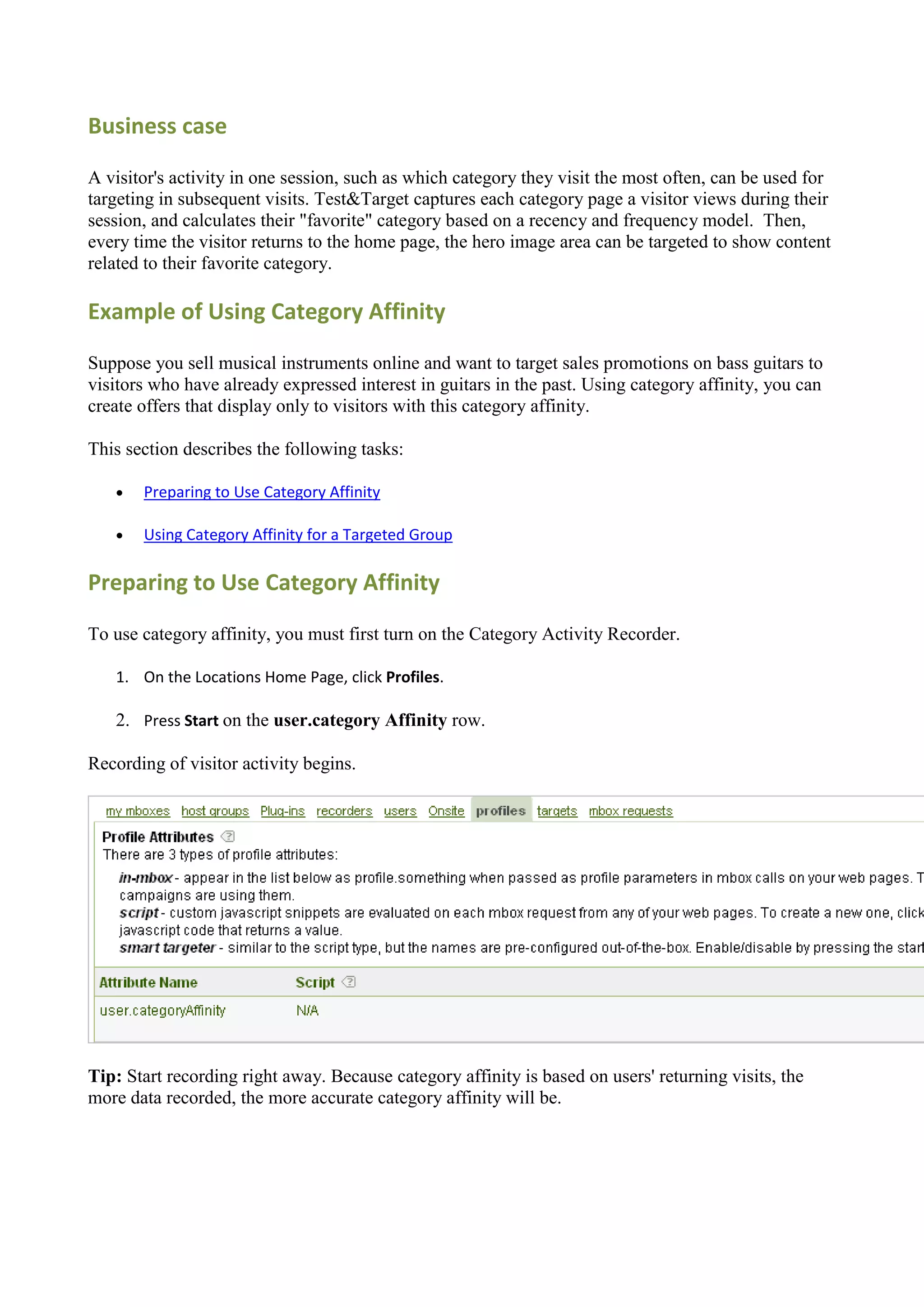 Business case

A visitor's activity in one session, such as which category they visit the most often, can be used for
targeting in subsequent visits. Test&Target captures each category page a visitor views during their
session, and calculates their "favorite" category based on a recency and frequency model. Then,
every time the visitor returns to the home page, the hero image area can be targeted to show content
related to their favorite category.

Example of Using Category Affinity

Suppose you sell musical instruments online and want to target sales promotions on bass guitars to
visitors who have already expressed interest in guitars in the past. Using category affinity, you can
create offers that display only to visitors with this category affinity.

This section describes the following tasks:

      Preparing to Use Category Affinity

      Using Category Affinity for a Targeted Group

Preparing to Use Category Affinity

To use category affinity, you must first turn on the Category Activity Recorder.

   1. On the Locations Home Page, click Profiles.

   2. Press Start on the user.category Affinity row.

Recording of visitor activity begins.




Tip: Start recording right away. Because category affinity is based on users' returning visits, the
more data recorded, the more accurate category affinity will be.
 