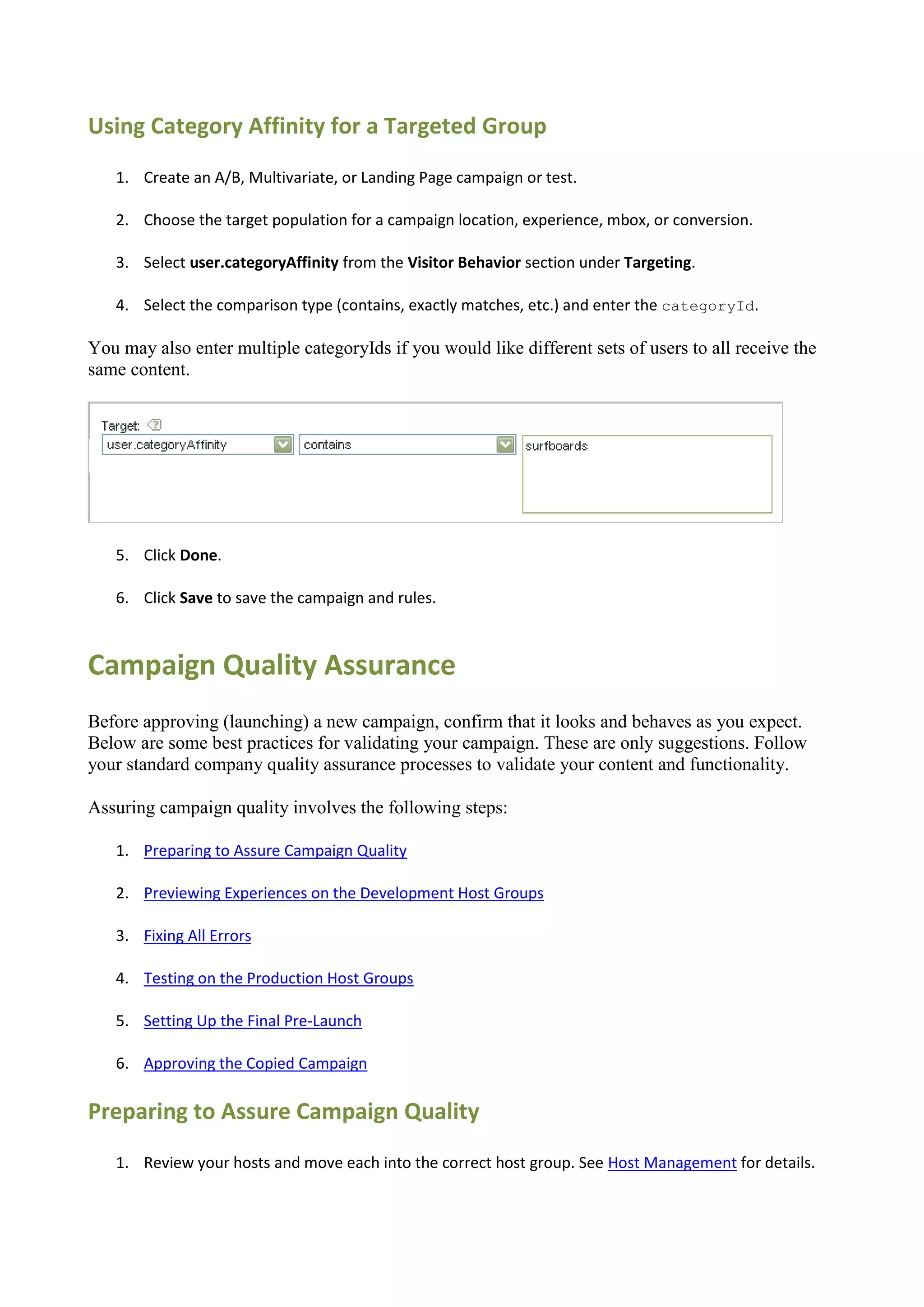 Using Category Affinity for a Targeted Group
   1. Create an A/B, Multivariate, or Landing Page campaign or test.

   2. Choose the target population for a campaign location, experience, mbox, or conversion.

   3. Select user.categoryAffinity from the Visitor Behavior section under Targeting.

   4. Select the comparison type (contains, exactly matches, etc.) and enter the categoryId.

You may also enter multiple categoryIds if you would like different sets of users to all receive the
same content.




   5. Click Done.

   6. Click Save to save the campaign and rules.



Campaign Quality Assurance
Before approving (launching) a new campaign, confirm that it looks and behaves as you expect.
Below are some best practices for validating your campaign. These are only suggestions. Follow
your standard company quality assurance processes to validate your content and functionality.

Assuring campaign quality involves the following steps:

   1. Preparing to Assure Campaign Quality

   2. Previewing Experiences on the Development Host Groups

   3. Fixing All Errors

   4. Testing on the Production Host Groups

   5. Setting Up the Final Pre-Launch

   6. Approving the Copied Campaign

Preparing to Assure Campaign Quality
   1. Review your hosts and move each into the correct host group. See Host Management for details.
 