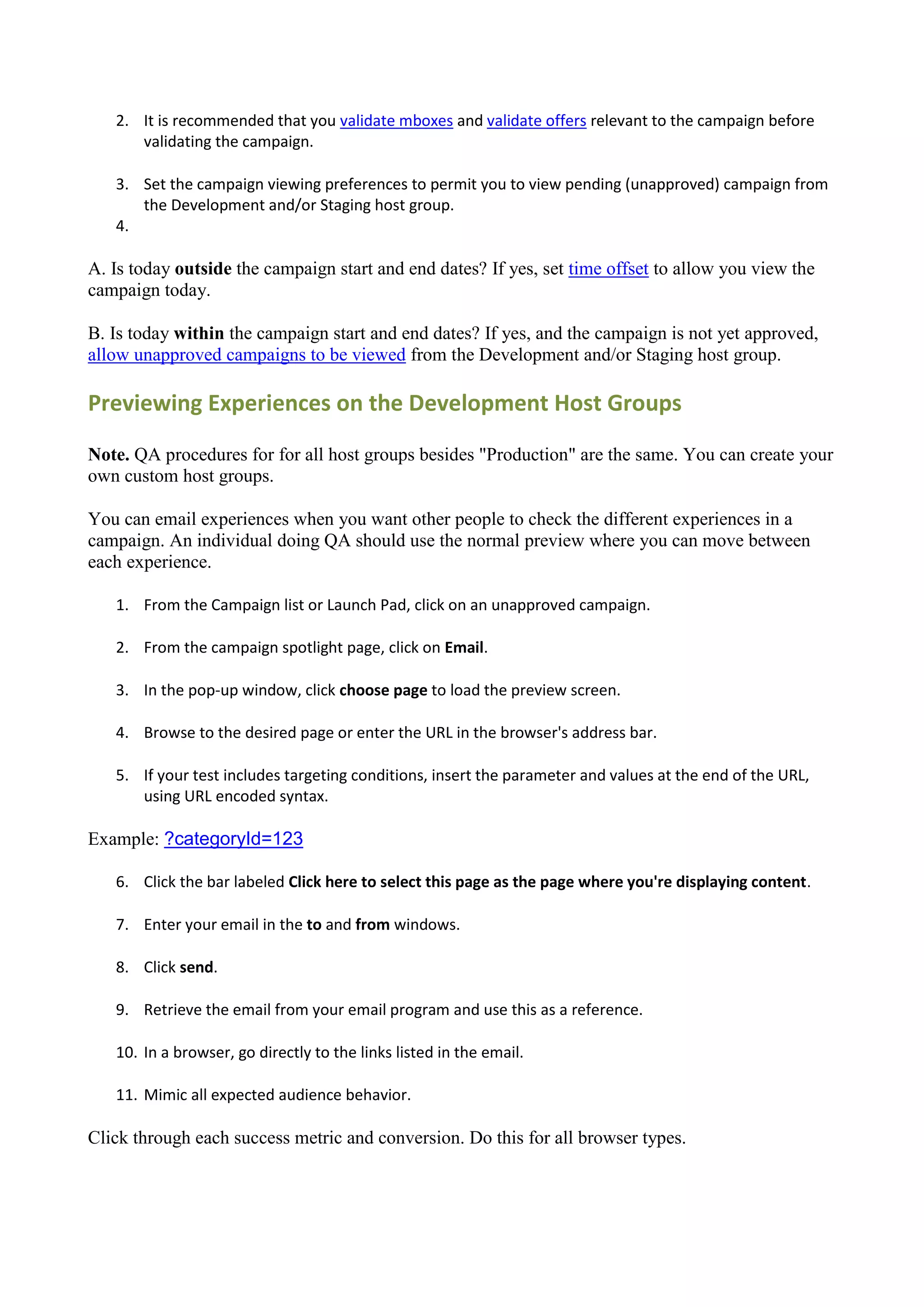 2. It is recommended that you validate mboxes and validate offers relevant to the campaign before
      validating the campaign.

   3. Set the campaign viewing preferences to permit you to view pending (unapproved) campaign from
      the Development and/or Staging host group.
   4.

A. Is today outside the campaign start and end dates? If yes, set time offset to allow you view the
campaign today.

B. Is today within the campaign start and end dates? If yes, and the campaign is not yet approved,
allow unapproved campaigns to be viewed from the Development and/or Staging host group.

Previewing Experiences on the Development Host Groups

Note. QA procedures for for all host groups besides "Production" are the same. You can create your
own custom host groups.

You can email experiences when you want other people to check the different experiences in a
campaign. An individual doing QA should use the normal preview where you can move between
each experience.

   1. From the Campaign list or Launch Pad, click on an unapproved campaign.

   2. From the campaign spotlight page, click on Email.

   3. In the pop-up window, click choose page to load the preview screen.

   4. Browse to the desired page or enter the URL in the browser's address bar.

   5. If your test includes targeting conditions, insert the parameter and values at the end of the URL,
      using URL encoded syntax.

Example: ?categoryId=123

   6. Click the bar labeled Click here to select this page as the page where you're displaying content.

   7. Enter your email in the to and from windows.

   8. Click send.

   9. Retrieve the email from your email program and use this as a reference.

   10. In a browser, go directly to the links listed in the email.

   11. Mimic all expected audience behavior.

Click through each success metric and conversion. Do this for all browser types.
 