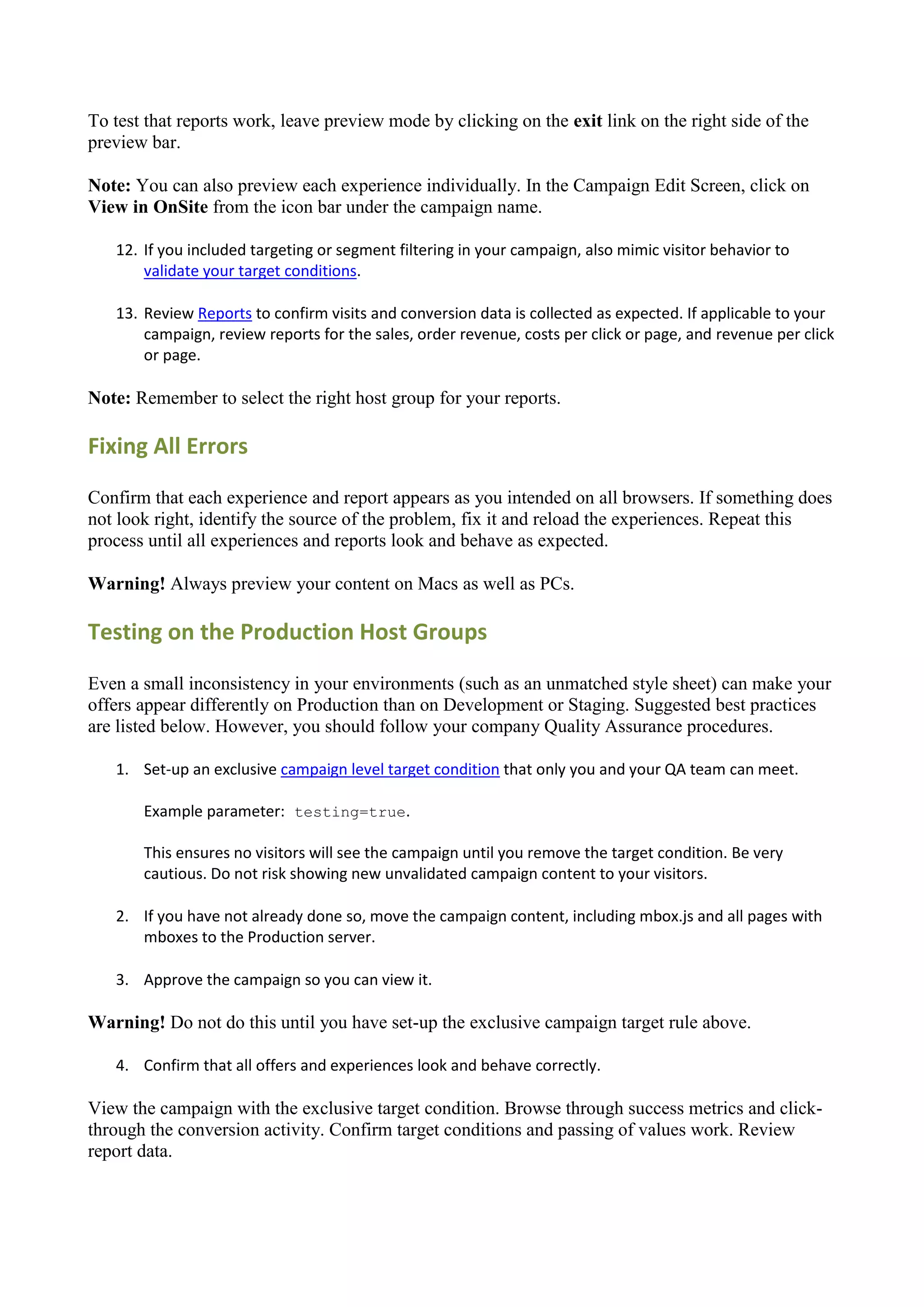 To test that reports work, leave preview mode by clicking on the exit link on the right side of the
preview bar.

Note: You can also preview each experience individually. In the Campaign Edit Screen, click on
View in OnSite from the icon bar under the campaign name.

   12. If you included targeting or segment filtering in your campaign, also mimic visitor behavior to
       validate your target conditions.

   13. Review Reports to confirm visits and conversion data is collected as expected. If applicable to your
       campaign, review reports for the sales, order revenue, costs per click or page, and revenue per click
       or page.

Note: Remember to select the right host group for your reports.

Fixing All Errors

Confirm that each experience and report appears as you intended on all browsers. If something does
not look right, identify the source of the problem, fix it and reload the experiences. Repeat this
process until all experiences and reports look and behave as expected.

Warning! Always preview your content on Macs as well as PCs.

Testing on the Production Host Groups

Even a small inconsistency in your environments (such as an unmatched style sheet) can make your
offers appear differently on Production than on Development or Staging. Suggested best practices
are listed below. However, you should follow your company Quality Assurance procedures.

   1. Set-up an exclusive campaign level target condition that only you and your QA team can meet.

       Example parameter: testing=true.

       This ensures no visitors will see the campaign until you remove the target condition. Be very
       cautious. Do not risk showing new unvalidated campaign content to your visitors.

   2. If you have not already done so, move the campaign content, including mbox.js and all pages with
      mboxes to the Production server.

   3. Approve the campaign so you can view it.

Warning! Do not do this until you have set-up the exclusive campaign target rule above.

   4. Confirm that all offers and experiences look and behave correctly.

View the campaign with the exclusive target condition. Browse through success metrics and click-
through the conversion activity. Confirm target conditions and passing of values work. Review
report data.
 