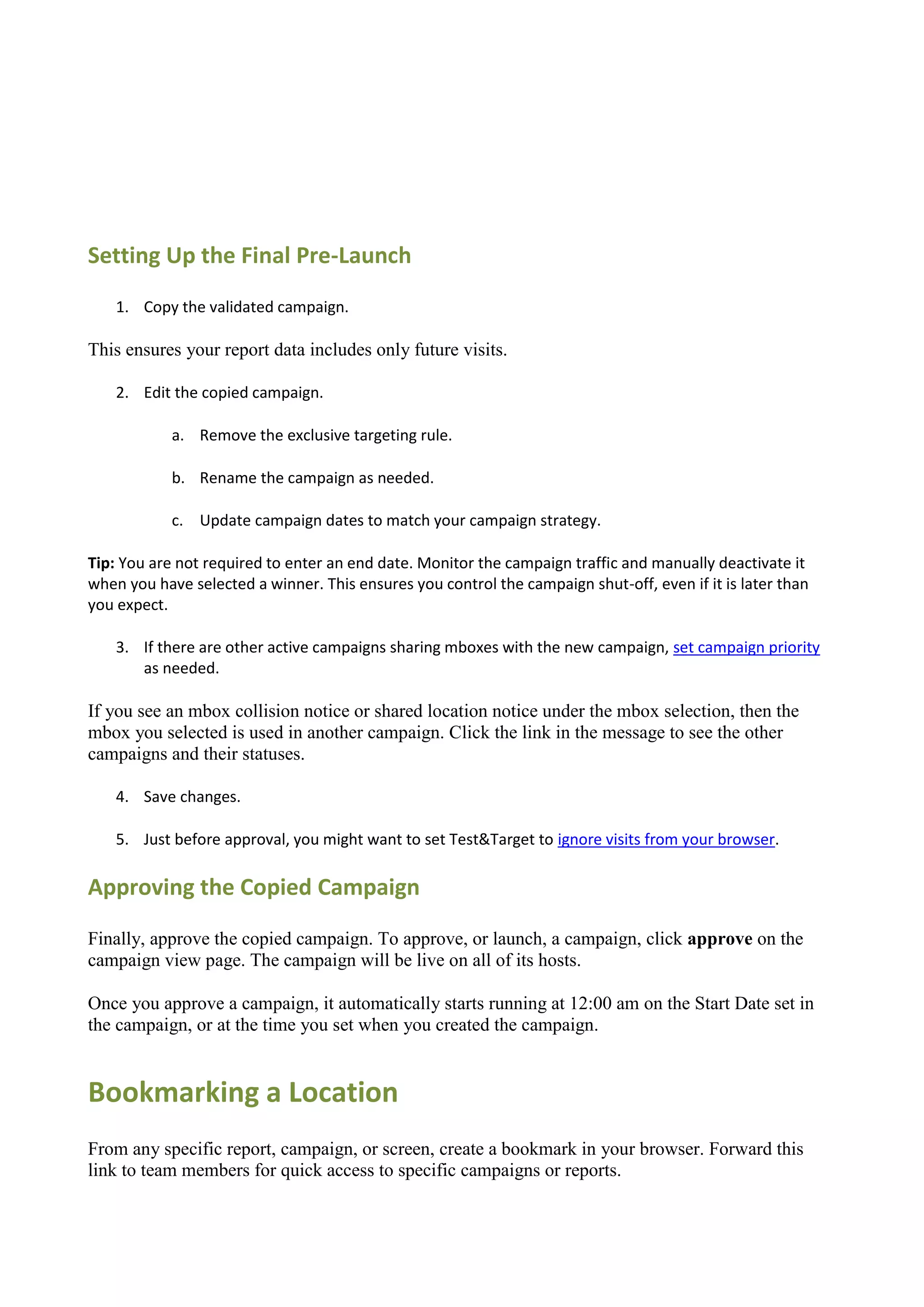 Setting Up the Final Pre-Launch
    1. Copy the validated campaign.

This ensures your report data includes only future visits.

    2. Edit the copied campaign.

            a. Remove the exclusive targeting rule.

            b. Rename the campaign as needed.

            c. Update campaign dates to match your campaign strategy.

Tip: You are not required to enter an end date. Monitor the campaign traffic and manually deactivate it
when you have selected a winner. This ensures you control the campaign shut-off, even if it is later than
you expect.

    3. If there are other active campaigns sharing mboxes with the new campaign, set campaign priority
       as needed.

If you see an mbox collision notice or shared location notice under the mbox selection, then the
mbox you selected is used in another campaign. Click the link in the message to see the other
campaigns and their statuses.

    4. Save changes.

    5. Just before approval, you might want to set Test&Target to ignore visits from your browser.

Approving the Copied Campaign

Finally, approve the copied campaign. To approve, or launch, a campaign, click approve on the
campaign view page. The campaign will be live on all of its hosts.

Once you approve a campaign, it automatically starts running at 12:00 am on the Start Date set in
the campaign, or at the time you set when you created the campaign.


Bookmarking a Location
From any specific report, campaign, or screen, create a bookmark in your browser. Forward this
link to team members for quick access to specific campaigns or reports.
 