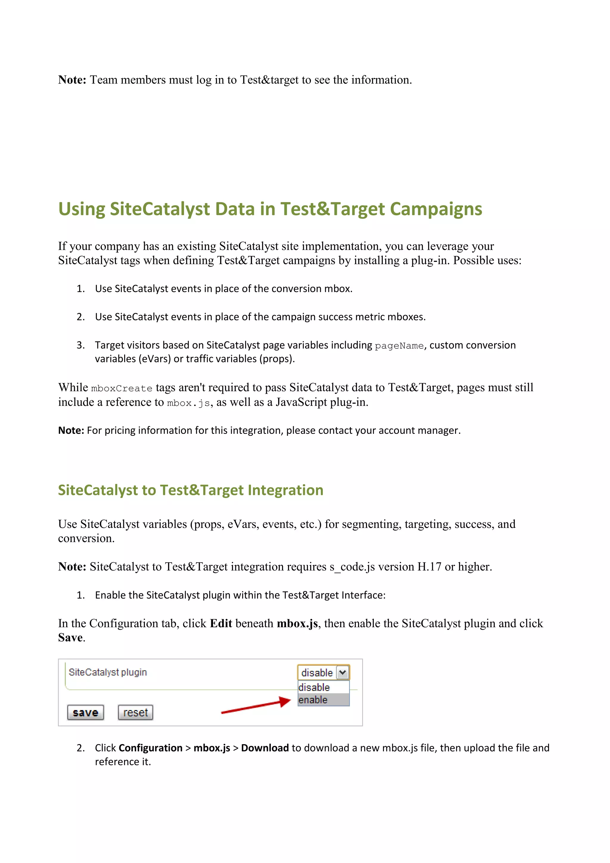 Note: Team members must log in to Test&target to see the information.




Using SiteCatalyst Data in Test&Target Campaigns
If your company has an existing SiteCatalyst site implementation, you can leverage your
SiteCatalyst tags when defining Test&Target campaigns by installing a plug-in. Possible uses:

    1. Use SiteCatalyst events in place of the conversion mbox.

    2. Use SiteCatalyst events in place of the campaign success metric mboxes.

    3. Target visitors based on SiteCatalyst page variables including pageName, custom conversion
       variables (eVars) or traffic variables (props).

While mboxCreate tags aren't required to pass SiteCatalyst data to Test&Target, pages must still
include a reference to mbox.js, as well as a JavaScript plug-in.

Note: For pricing information for this integration, please contact your account manager.




SiteCatalyst to Test&Target Integration

Use SiteCatalyst variables (props, eVars, events, etc.) for segmenting, targeting, success, and
conversion.

Note: SiteCatalyst to Test&Target integration requires s_code.js version H.17 or higher.

    1. Enable the SiteCatalyst plugin within the Test&Target Interface:

In the Configuration tab, click Edit beneath mbox.js, then enable the SiteCatalyst plugin and click
Save.




    2. Click Configuration > mbox.js > Download to download a new mbox.js file, then upload the file and
       reference it.
 