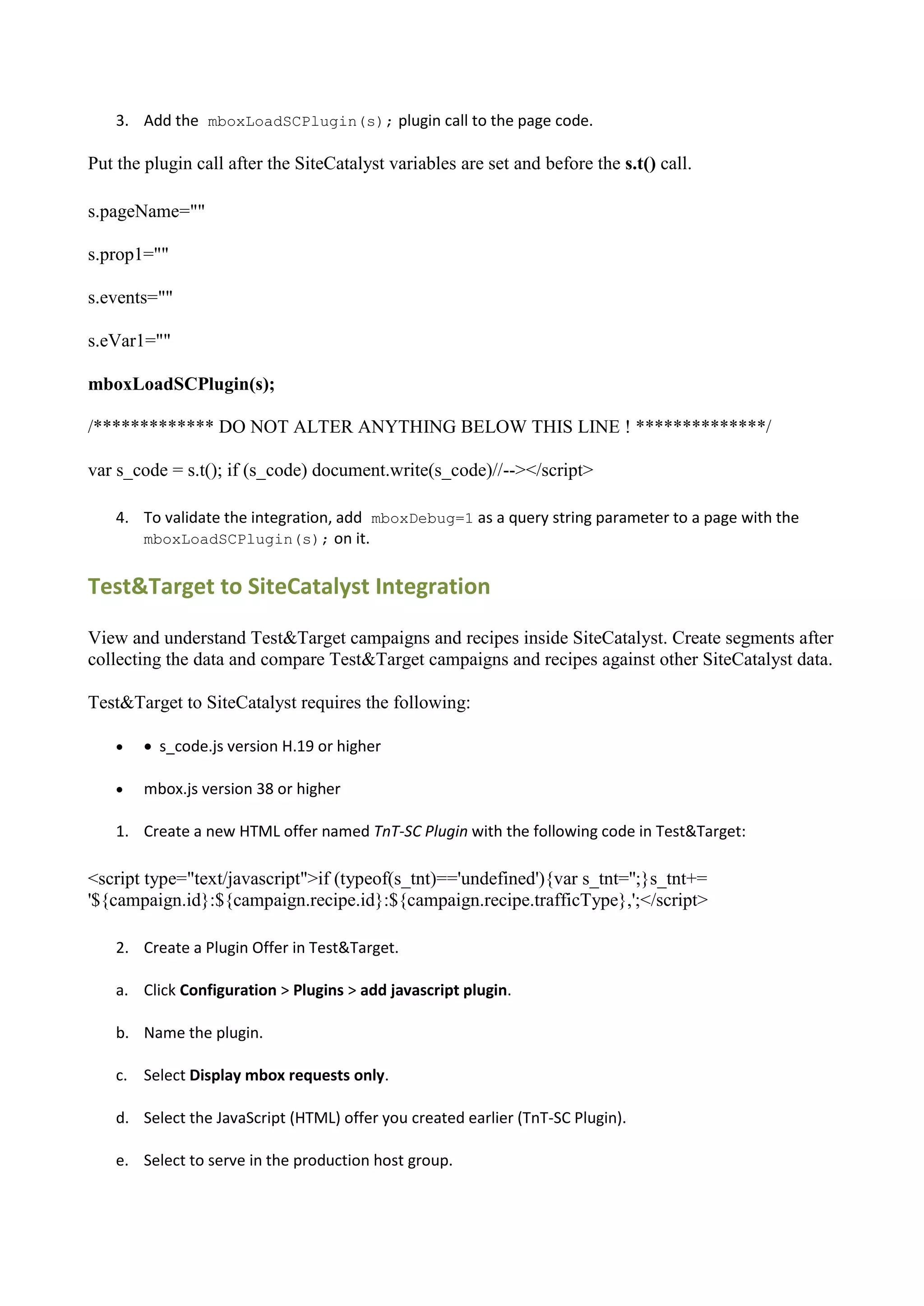 3. Add the mboxLoadSCPlugin(s); plugin call to the page code.

Put the plugin call after the SiteCatalyst variables are set and before the s.t() call.

s.pageName=""

s.prop1=""

s.events=""

s.eVar1=""

mboxLoadSCPlugin(s);

/************* DO NOT ALTER ANYTHING BELOW THIS LINE ! **************/

var s_code = s.t(); if (s_code) document.write(s_code)//--></script>

    4. To validate the integration, add mboxDebug=1 as a query string parameter to a page with the
       mboxLoadSCPlugin(s); on it.


Test&Target to SiteCatalyst Integration

View and understand Test&Target campaigns and recipes inside SiteCatalyst. Create segments after
collecting the data and compare Test&Target campaigns and recipes against other SiteCatalyst data.

Test&Target to SiteCatalyst requires the following:

        s_code.js version H.19 or higher

       mbox.js version 38 or higher

    1. Create a new HTML offer named TnT-SC Plugin with the following code in Test&Target:

<script type="text/javascript">if (typeof(s_tnt)=='undefined'){var s_tnt='';}s_tnt+=
'${campaign.id}:${campaign.recipe.id}:${campaign.recipe.trafficType},';</script>

    2. Create a Plugin Offer in Test&Target.

    a. Click Configuration > Plugins > add javascript plugin.

    b. Name the plugin.

    c. Select Display mbox requests only.

    d. Select the JavaScript (HTML) offer you created earlier (TnT-SC Plugin).

    e. Select to serve in the production host group.
 
