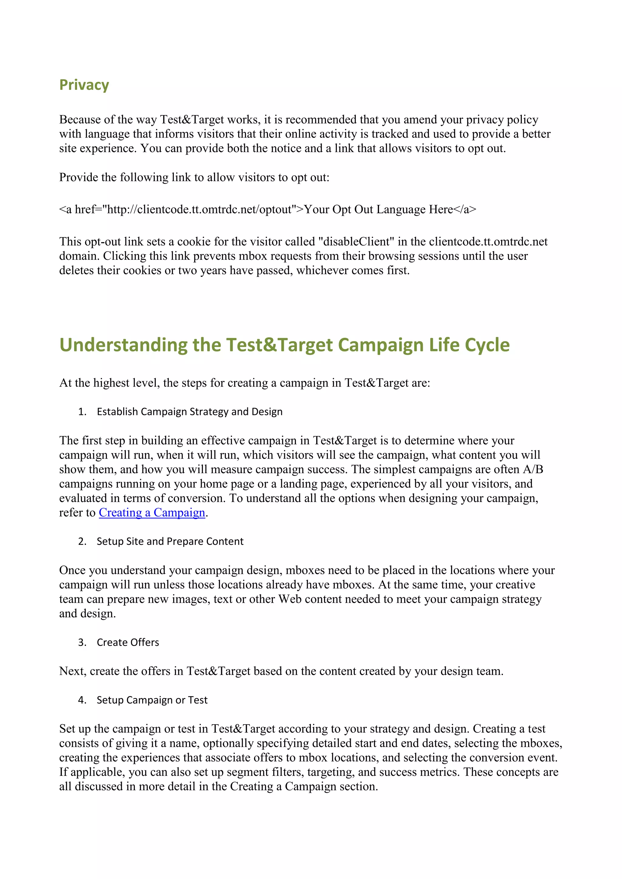 Privacy

Because of the way Test&Target works, it is recommended that you amend your privacy policy
with language that informs visitors that their online activity is tracked and used to provide a better
site experience. You can provide both the notice and a link that allows visitors to opt out.

Provide the following link to allow visitors to opt out:

<a href="http://clientcode.tt.omtrdc.net/optout">Your Opt Out Language Here</a>

This opt-out link sets a cookie for the visitor called "disableClient" in the clientcode.tt.omtrdc.net
domain. Clicking this link prevents mbox requests from their browsing sessions until the user
deletes their cookies or two years have passed, whichever comes first.




Understanding the Test&Target Campaign Life Cycle
At the highest level, the steps for creating a campaign in Test&Target are:

   1. Establish Campaign Strategy and Design

The first step in building an effective campaign in Test&Target is to determine where your
campaign will run, when it will run, which visitors will see the campaign, what content you will
show them, and how you will measure campaign success. The simplest campaigns are often A/B
campaigns running on your home page or a landing page, experienced by all your visitors, and
evaluated in terms of conversion. To understand all the options when designing your campaign,
refer to Creating a Campaign.

   2. Setup Site and Prepare Content

Once you understand your campaign design, mboxes need to be placed in the locations where your
campaign will run unless those locations already have mboxes. At the same time, your creative
team can prepare new images, text or other Web content needed to meet your campaign strategy
and design.

   3. Create Offers

Next, create the offers in Test&Target based on the content created by your design team.

   4. Setup Campaign or Test

Set up the campaign or test in Test&Target according to your strategy and design. Creating a test
consists of giving it a name, optionally specifying detailed start and end dates, selecting the mboxes,
creating the experiences that associate offers to mbox locations, and selecting the conversion event.
If applicable, you can also set up segment filters, targeting, and success metrics. These concepts are
all discussed in more detail in the Creating a Campaign section.
 