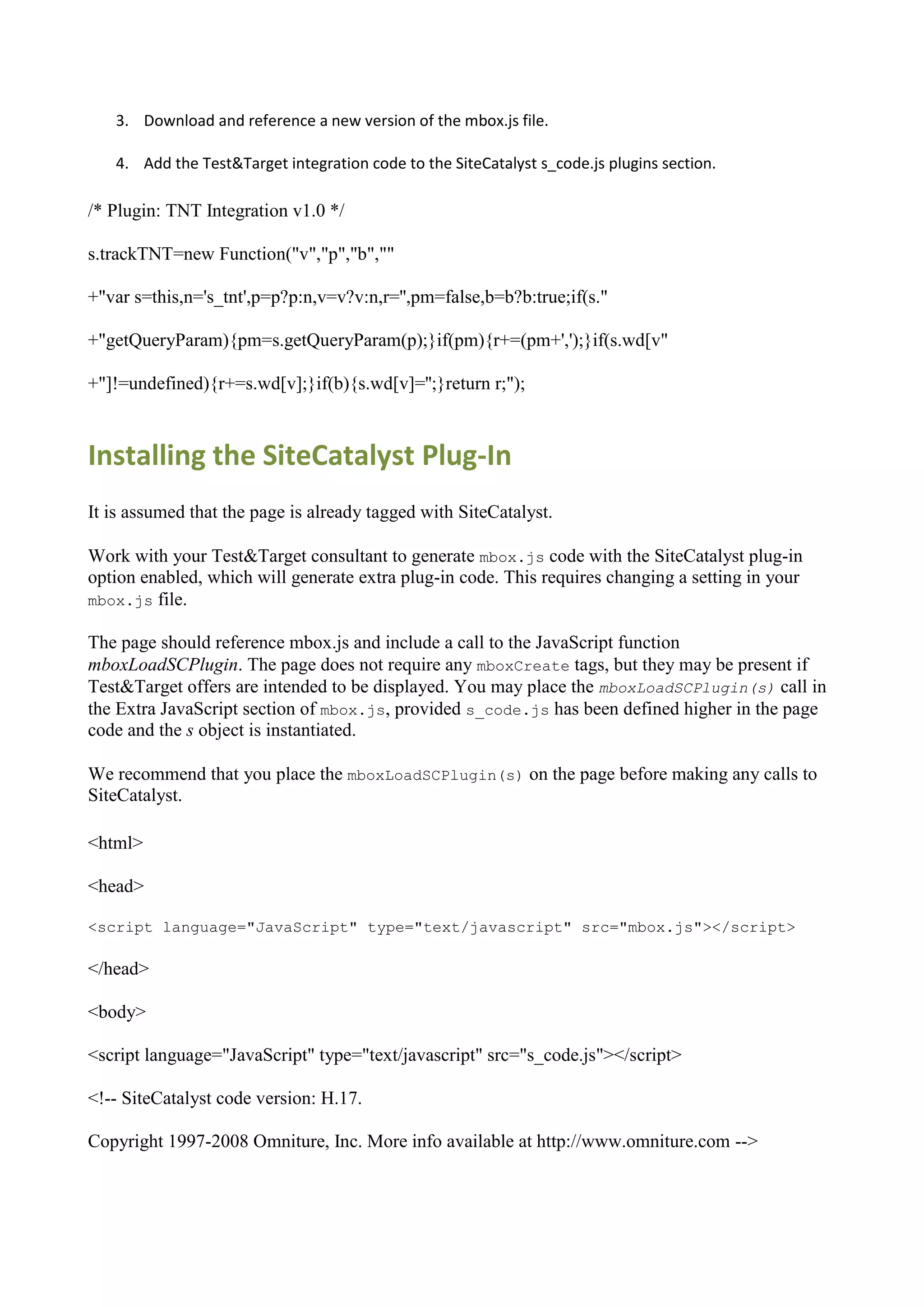 3. Download and reference a new version of the mbox.js file.

   4. Add the Test&Target integration code to the SiteCatalyst s_code.js plugins section.

/* Plugin: TNT Integration v1.0 */

s.trackTNT=new Function("v","p","b",""

+"var s=this,n='s_tnt',p=p?p:n,v=v?v:n,r='',pm=false,b=b?b:true;if(s."

+"getQueryParam){pm=s.getQueryParam(p);}if(pm){r+=(pm+',');}if(s.wd[v"

+"]!=undefined){r+=s.wd[v];}if(b){s.wd[v]='';}return r;");



Installing the SiteCatalyst Plug-In
It is assumed that the page is already tagged with SiteCatalyst.

Work with your Test&Target consultant to generate mbox.js code with the SiteCatalyst plug-in
option enabled, which will generate extra plug-in code. This requires changing a setting in your
mbox.js file.

The page should reference mbox.js and include a call to the JavaScript function
mboxLoadSCPlugin. The page does not require any mboxCreate tags, but they may be present if
Test&Target offers are intended to be displayed. You may place the mboxLoadSCPlugin(s) call in
the Extra JavaScript section of mbox.js, provided s_code.js has been defined higher in the page
code and the s object is instantiated.

We recommend that you place the mboxLoadSCPlugin(s) on the page before making any calls to
SiteCatalyst.

<html>

<head>

<script language="JavaScript" type="text/javascript" src="mbox.js"></script>

</head>

<body>

<script language="JavaScript" type="text/javascript" src="s_code.js"></script>

<!-- SiteCatalyst code version: H.17.

Copyright 1997-2008 Omniture, Inc. More info available at http://www.omniture.com -->
 