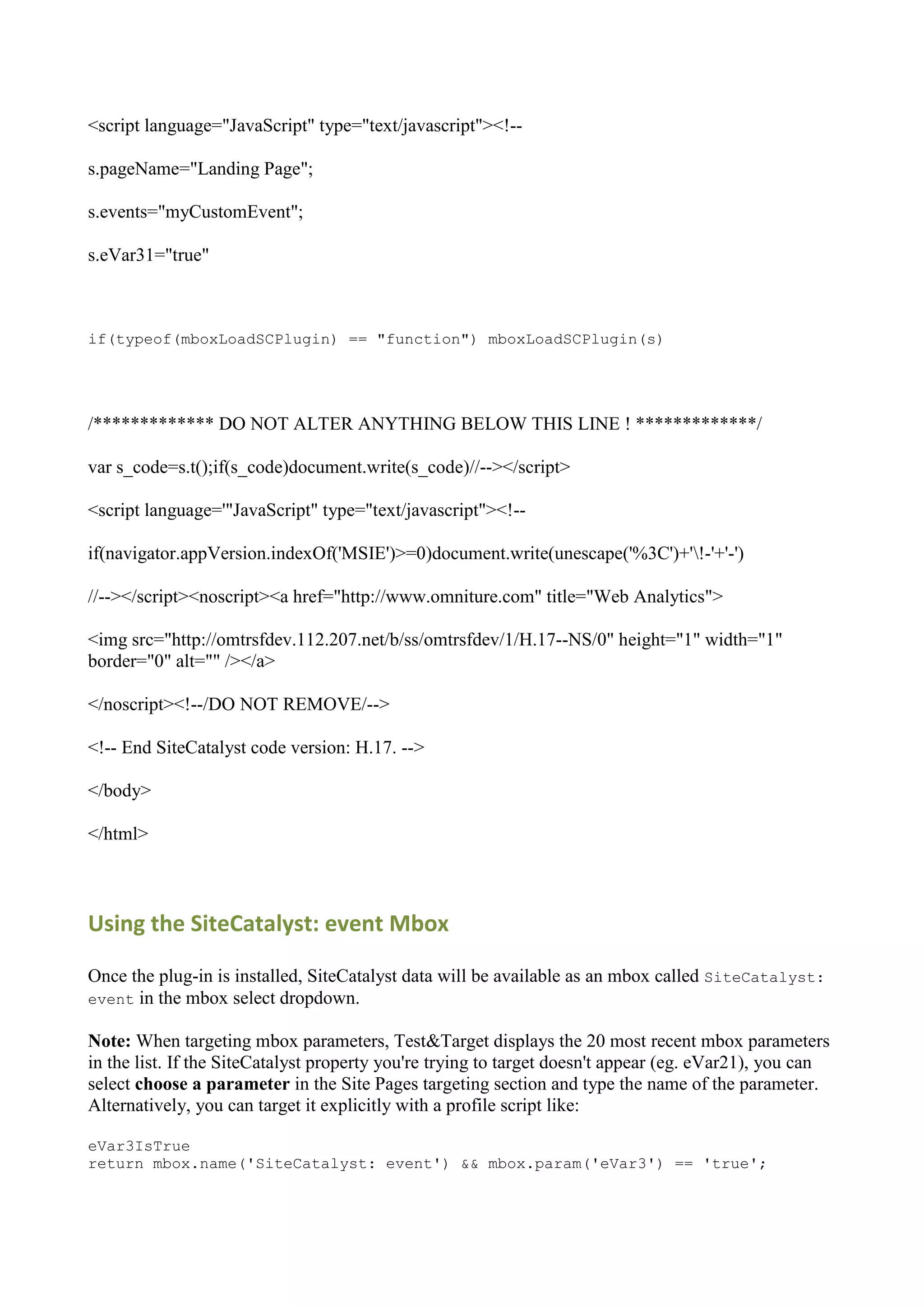 <script language="JavaScript" type="text/javascript"><!--

s.pageName="Landing Page";

s.events="myCustomEvent";

s.eVar31="true"



if(typeof(mboxLoadSCPlugin) == "function") mboxLoadSCPlugin(s)




/************* DO NOT ALTER ANYTHING BELOW THIS LINE ! *************/

var s_code=s.t();if(s_code)document.write(s_code)//--></script>

<script language='"JavaScript" type="text/javascript"><!--

if(navigator.appVersion.indexOf('MSIE')>=0)document.write(unescape('%3C')+'!-'+'-')

//--></script><noscript><a href="http://www.omniture.com" title="Web Analytics">

<img src="http://omtrsfdev.112.207.net/b/ss/omtrsfdev/1/H.17--NS/0" height="1" width="1"
border="0" alt="" /></a>

</noscript><!--/DO NOT REMOVE/-->

<!-- End SiteCatalyst code version: H.17. -->

</body>

</html>



Using the SiteCatalyst: event Mbox

Once the plug-in is installed, SiteCatalyst data will be available as an mbox called SiteCatalyst:
event in the mbox select dropdown.

Note: When targeting mbox parameters, Test&Target displays the 20 most recent mbox parameters
in the list. If the SiteCatalyst property you're trying to target doesn't appear (eg. eVar21), you can
select choose a parameter in the Site Pages targeting section and type the name of the parameter.
Alternatively, you can target it explicitly with a profile script like:

eVar3IsTrue
return mbox.name('SiteCatalyst: event') && mbox.param('eVar3') == 'true';
 