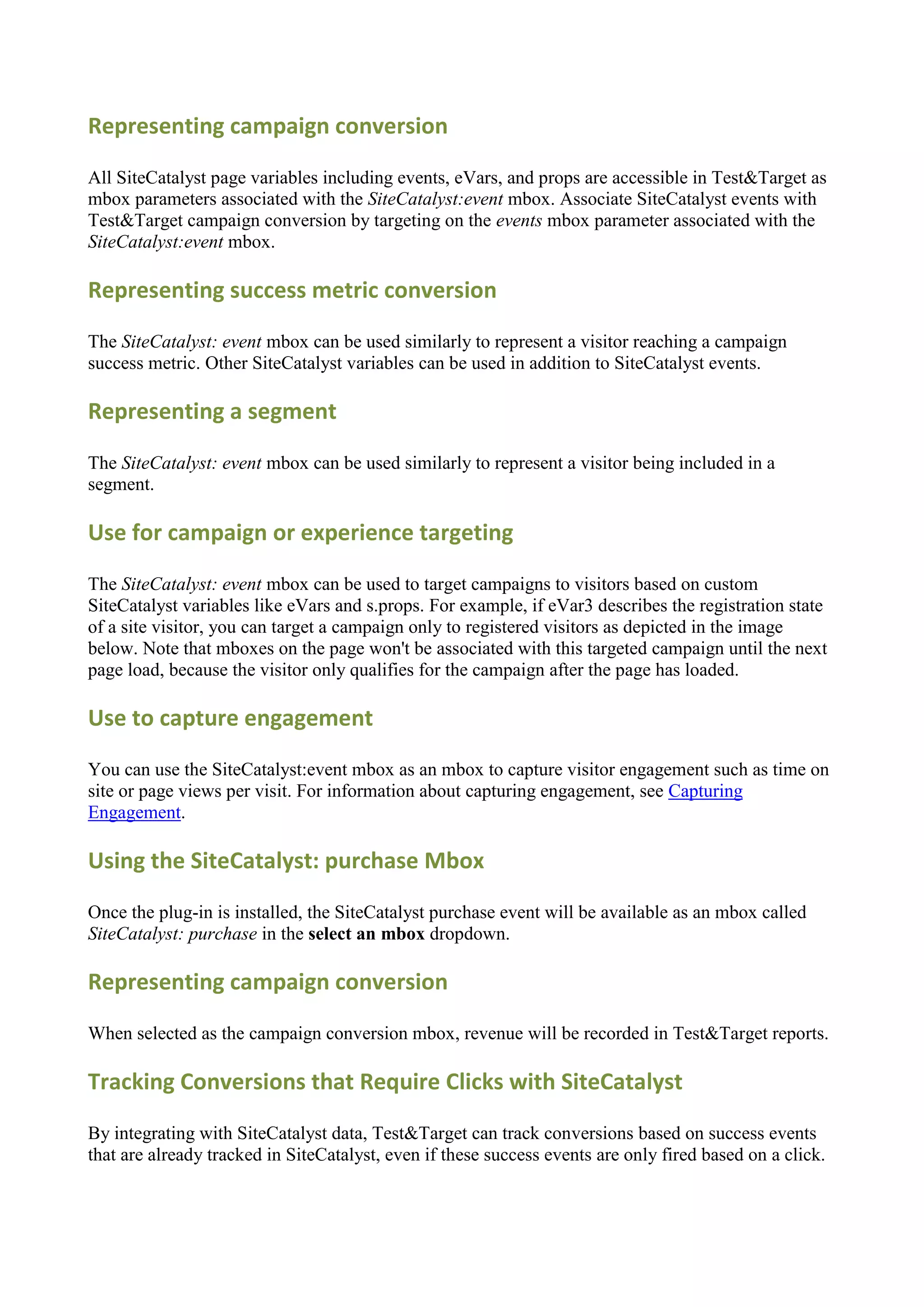 Representing campaign conversion

All SiteCatalyst page variables including events, eVars, and props are accessible in Test&Target as
mbox parameters associated with the SiteCatalyst:event mbox. Associate SiteCatalyst events with
Test&Target campaign conversion by targeting on the events mbox parameter associated with the
SiteCatalyst:event mbox.

Representing success metric conversion

The SiteCatalyst: event mbox can be used similarly to represent a visitor reaching a campaign
success metric. Other SiteCatalyst variables can be used in addition to SiteCatalyst events.

Representing a segment

The SiteCatalyst: event mbox can be used similarly to represent a visitor being included in a
segment.

Use for campaign or experience targeting

The SiteCatalyst: event mbox can be used to target campaigns to visitors based on custom
SiteCatalyst variables like eVars and s.props. For example, if eVar3 describes the registration state
of a site visitor, you can target a campaign only to registered visitors as depicted in the image
below. Note that mboxes on the page won't be associated with this targeted campaign until the next
page load, because the visitor only qualifies for the campaign after the page has loaded.

Use to capture engagement

You can use the SiteCatalyst:event mbox as an mbox to capture visitor engagement such as time on
site or page views per visit. For information about capturing engagement, see Capturing
Engagement.

Using the SiteCatalyst: purchase Mbox

Once the plug-in is installed, the SiteCatalyst purchase event will be available as an mbox called
SiteCatalyst: purchase in the select an mbox dropdown.

Representing campaign conversion

When selected as the campaign conversion mbox, revenue will be recorded in Test&Target reports.

Tracking Conversions that Require Clicks with SiteCatalyst

By integrating with SiteCatalyst data, Test&Target can track conversions based on success events
that are already tracked in SiteCatalyst, even if these success events are only fired based on a click.
 