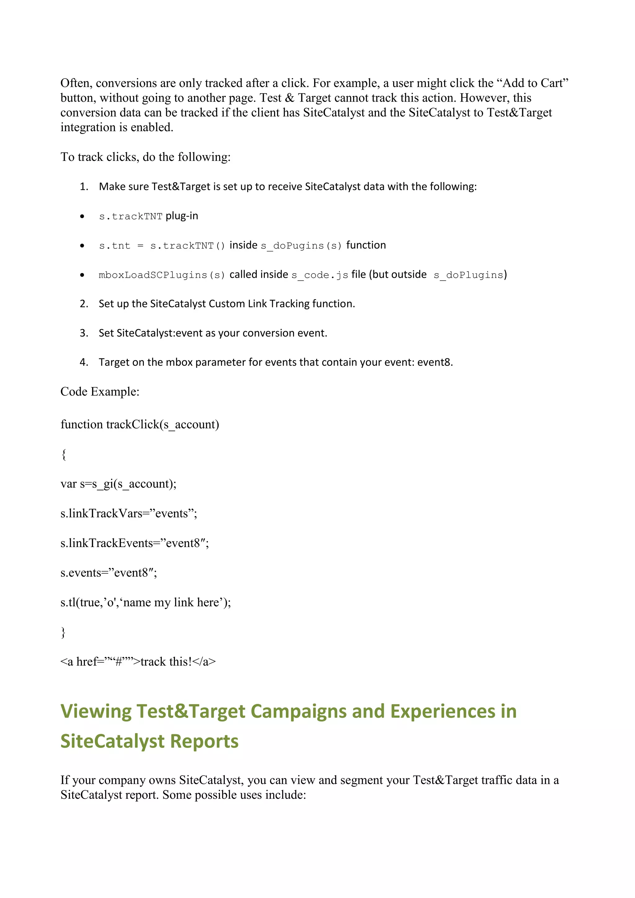 Often, conversions are only tracked after a click. For example, a user might click the “Add to Cart”
button, without going to another page. Test & Target cannot track this action. However, this
conversion data can be tracked if the client has SiteCatalyst and the SiteCatalyst to Test&Target
integration is enabled.

To track clicks, do the following:

    1. Make sure Test&Target is set up to receive SiteCatalyst data with the following:

       s.trackTNT plug-in

       s.tnt = s.trackTNT() inside s_doPugins(s) function

       mboxLoadSCPlugins(s) called inside s_code.js file (but outside s_doPlugins)

    2. Set up the SiteCatalyst Custom Link Tracking function.

    3. Set SiteCatalyst:event as your conversion event.

    4. Target on the mbox parameter for events that contain your event: event8.

Code Example:

function trackClick(s_account)

{

var s=s_gi(s_account);

s.linkTrackVars=”events”;

s.linkTrackEvents=”event8″;

s.events=”event8″;

s.tl(true,‟o',„name my link here‟);

}

<a href=”“#””>track this!</a>



Viewing Test&Target Campaigns and Experiences in
SiteCatalyst Reports
If your company owns SiteCatalyst, you can view and segment your Test&Target traffic data in a
SiteCatalyst report. Some possible uses include:
 