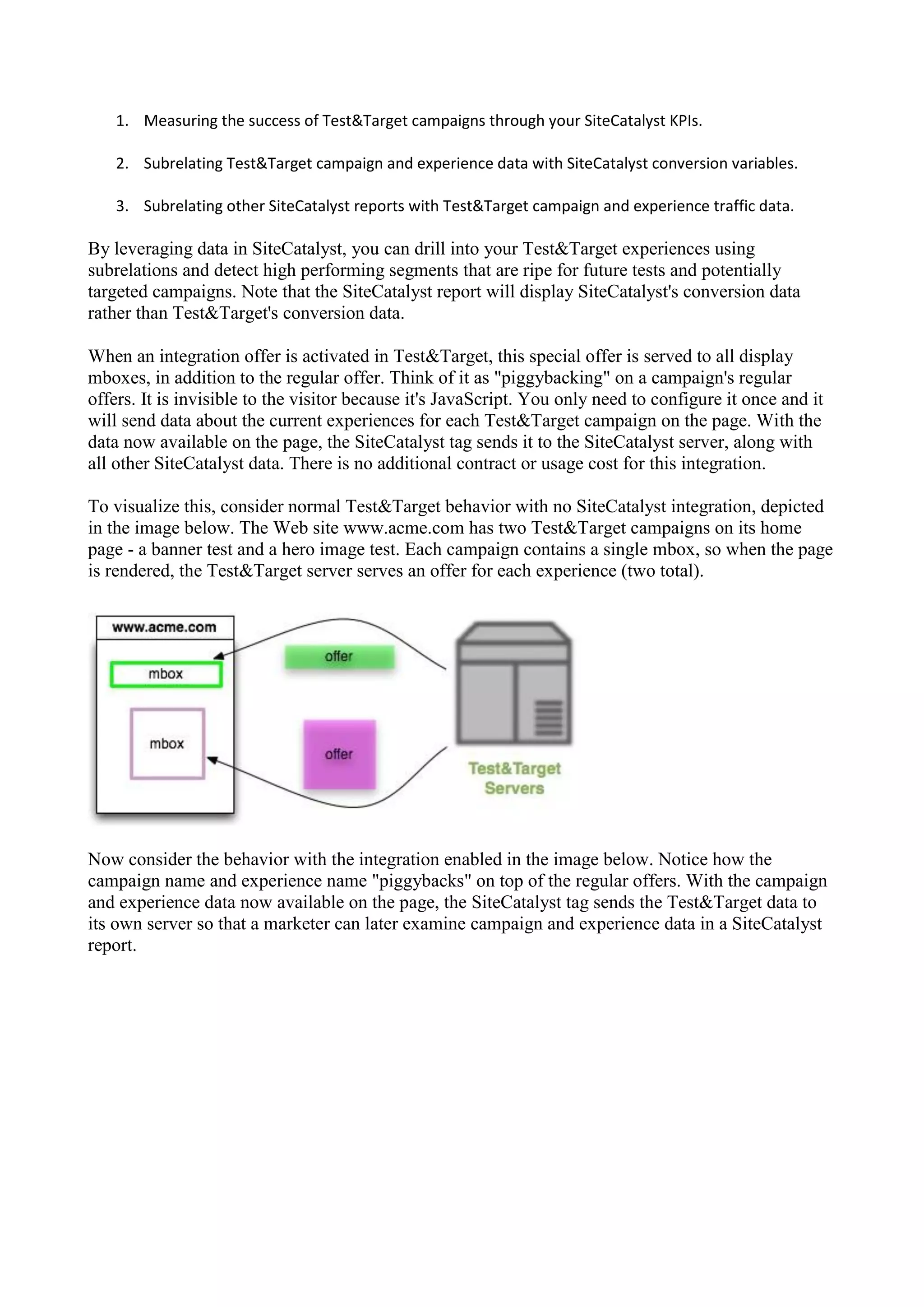 1. Measuring the success of Test&Target campaigns through your SiteCatalyst KPIs.

   2. Subrelating Test&Target campaign and experience data with SiteCatalyst conversion variables.

   3. Subrelating other SiteCatalyst reports with Test&Target campaign and experience traffic data.

By leveraging data in SiteCatalyst, you can drill into your Test&Target experiences using
subrelations and detect high performing segments that are ripe for future tests and potentially
targeted campaigns. Note that the SiteCatalyst report will display SiteCatalyst's conversion data
rather than Test&Target's conversion data.

When an integration offer is activated in Test&Target, this special offer is served to all display
mboxes, in addition to the regular offer. Think of it as "piggybacking" on a campaign's regular
offers. It is invisible to the visitor because it's JavaScript. You only need to configure it once and it
will send data about the current experiences for each Test&Target campaign on the page. With the
data now available on the page, the SiteCatalyst tag sends it to the SiteCatalyst server, along with
all other SiteCatalyst data. There is no additional contract or usage cost for this integration.

To visualize this, consider normal Test&Target behavior with no SiteCatalyst integration, depicted
in the image below. The Web site www.acme.com has two Test&Target campaigns on its home
page - a banner test and a hero image test. Each campaign contains a single mbox, so when the page
is rendered, the Test&Target server serves an offer for each experience (two total).




Now consider the behavior with the integration enabled in the image below. Notice how the
campaign name and experience name "piggybacks" on top of the regular offers. With the campaign
and experience data now available on the page, the SiteCatalyst tag sends the Test&Target data to
its own server so that a marketer can later examine campaign and experience data in a SiteCatalyst
report.
 