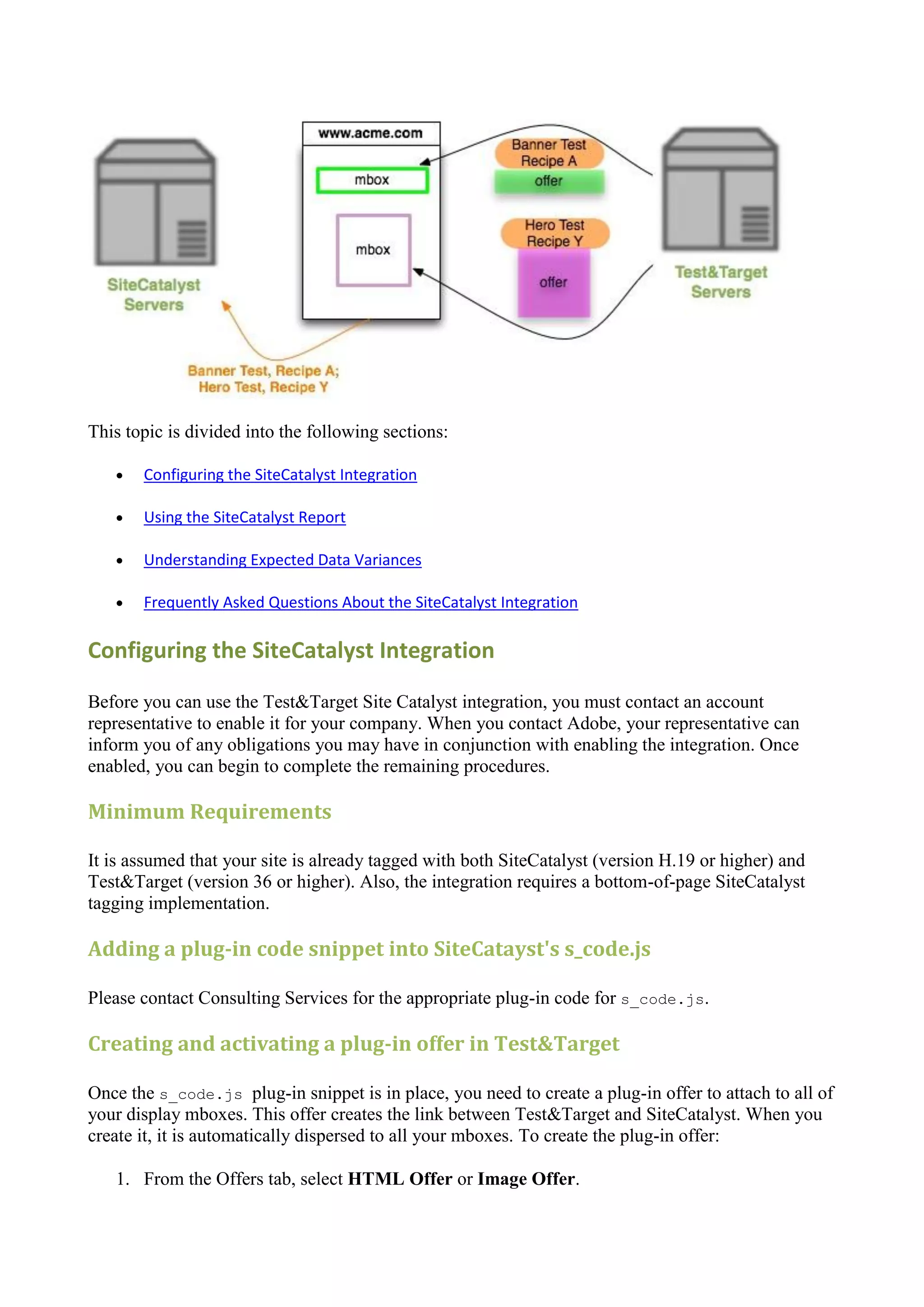 This topic is divided into the following sections:

      Configuring the SiteCatalyst Integration

      Using the SiteCatalyst Report

      Understanding Expected Data Variances

      Frequently Asked Questions About the SiteCatalyst Integration

Configuring the SiteCatalyst Integration

Before you can use the Test&Target Site Catalyst integration, you must contact an account
representative to enable it for your company. When you contact Adobe, your representative can
inform you of any obligations you may have in conjunction with enabling the integration. Once
enabled, you can begin to complete the remaining procedures.

Minimum Requirements

It is assumed that your site is already tagged with both SiteCatalyst (version H.19 or higher) and
Test&Target (version 36 or higher). Also, the integration requires a bottom-of-page SiteCatalyst
tagging implementation.

Adding a plug-in code snippet into SiteCatayst's s_code.js

Please contact Consulting Services for the appropriate plug-in code for s_code.js.

Creating and activating a plug-in offer in Test&Target

Once the s_code.js plug-in snippet is in place, you need to create a plug-in offer to attach to all of
your display mboxes. This offer creates the link between Test&Target and SiteCatalyst. When you
create it, it is automatically dispersed to all your mboxes. To create the plug-in offer:

   1. From the Offers tab, select HTML Offer or Image Offer.
 