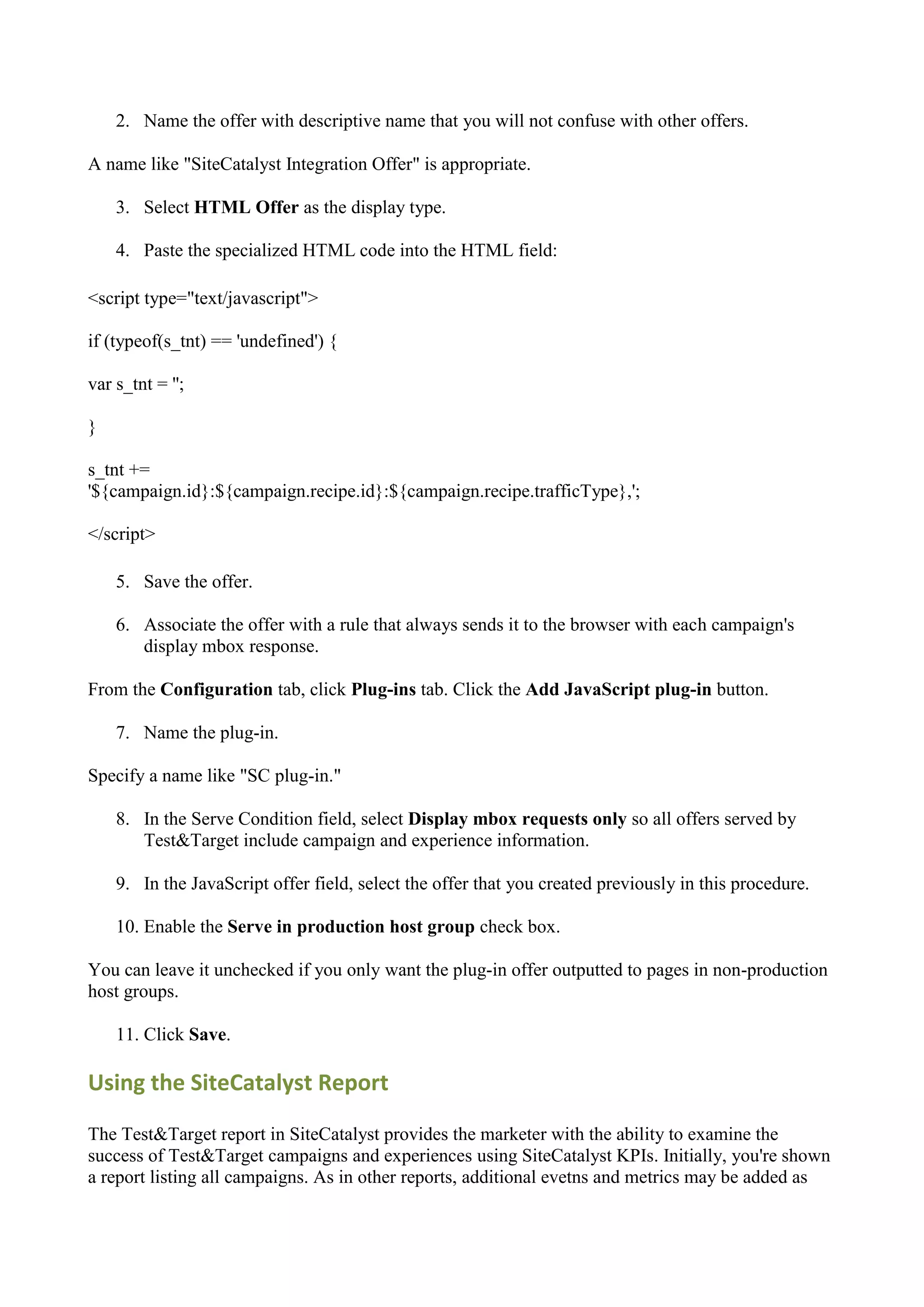 2. Name the offer with descriptive name that you will not confuse with other offers.

A name like "SiteCatalyst Integration Offer" is appropriate.

    3. Select HTML Offer as the display type.

    4. Paste the specialized HTML code into the HTML field:

<script type="text/javascript">

if (typeof(s_tnt) == 'undefined') {

var s_tnt = '';

}

s_tnt +=
'${campaign.id}:${campaign.recipe.id}:${campaign.recipe.trafficType},';

</script>

    5. Save the offer.

    6. Associate the offer with a rule that always sends it to the browser with each campaign's
       display mbox response.

From the Configuration tab, click Plug-ins tab. Click the Add JavaScript plug-in button.

    7. Name the plug-in.

Specify a name like "SC plug-in."

    8. In the Serve Condition field, select Display mbox requests only so all offers served by
       Test&Target include campaign and experience information.

    9. In the JavaScript offer field, select the offer that you created previously in this procedure.

    10. Enable the Serve in production host group check box.

You can leave it unchecked if you only want the plug-in offer outputted to pages in non-production
host groups.

    11. Click Save.

Using the SiteCatalyst Report

The Test&Target report in SiteCatalyst provides the marketer with the ability to examine the
success of Test&Target campaigns and experiences using SiteCatalyst KPIs. Initially, you're shown
a report listing all campaigns. As in other reports, additional evetns and metrics may be added as
 