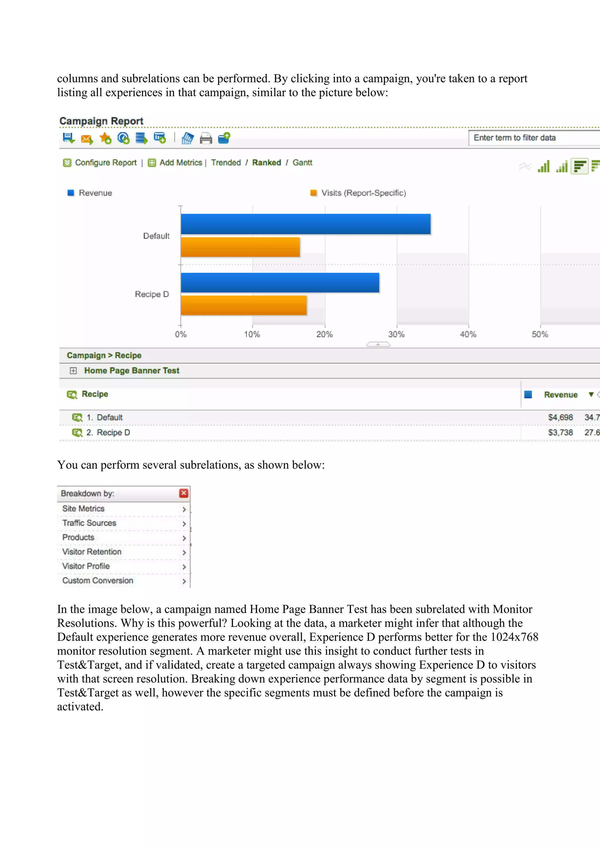 columns and subrelations can be performed. By clicking into a campaign, you're taken to a report
listing all experiences in that campaign, similar to the picture below:




You can perform several subrelations, as shown below:




In the image below, a campaign named Home Page Banner Test has been subrelated with Monitor
Resolutions. Why is this powerful? Looking at the data, a marketer might infer that although the
Default experience generates more revenue overall, Experience D performs better for the 1024x768
monitor resolution segment. A marketer might use this insight to conduct further tests in
Test&Target, and if validated, create a targeted campaign always showing Experience D to visitors
with that screen resolution. Breaking down experience performance data by segment is possible in
Test&Target as well, however the specific segments must be defined before the campaign is
activated.
 