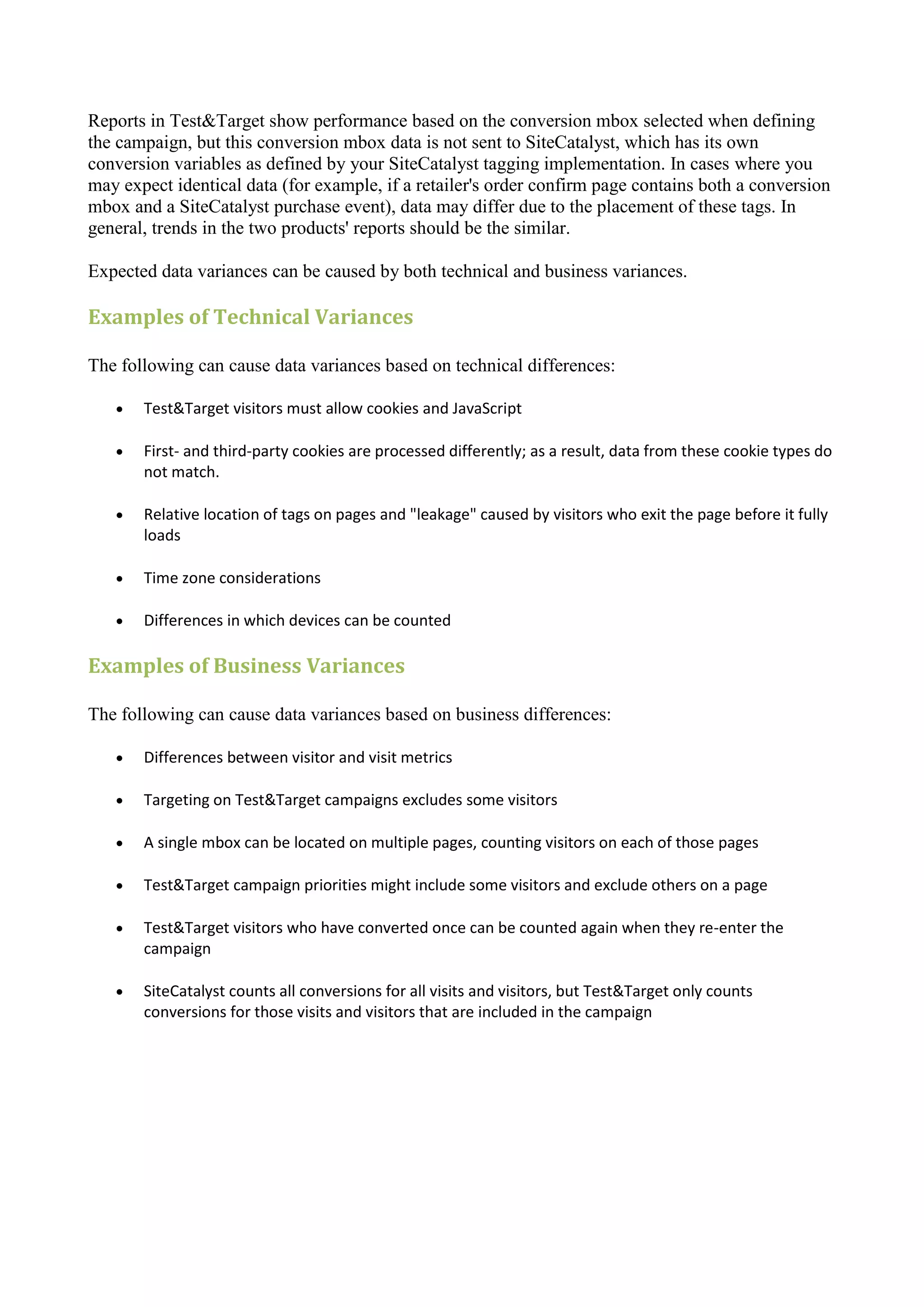 Reports in Test&Target show performance based on the conversion mbox selected when defining
the campaign, but this conversion mbox data is not sent to SiteCatalyst, which has its own
conversion variables as defined by your SiteCatalyst tagging implementation. In cases where you
may expect identical data (for example, if a retailer's order confirm page contains both a conversion
mbox and a SiteCatalyst purchase event), data may differ due to the placement of these tags. In
general, trends in the two products' reports should be the similar.

Expected data variances can be caused by both technical and business variances.

Examples of Technical Variances

The following can cause data variances based on technical differences:

      Test&Target visitors must allow cookies and JavaScript

      First- and third-party cookies are processed differently; as a result, data from these cookie types do
       not match.

      Relative location of tags on pages and "leakage" caused by visitors who exit the page before it fully
       loads

      Time zone considerations

      Differences in which devices can be counted

Examples of Business Variances

The following can cause data variances based on business differences:

      Differences between visitor and visit metrics

      Targeting on Test&Target campaigns excludes some visitors

      A single mbox can be located on multiple pages, counting visitors on each of those pages

      Test&Target campaign priorities might include some visitors and exclude others on a page

      Test&Target visitors who have converted once can be counted again when they re-enter the
       campaign

      SiteCatalyst counts all conversions for all visits and visitors, but Test&Target only counts
       conversions for those visits and visitors that are included in the campaign
 