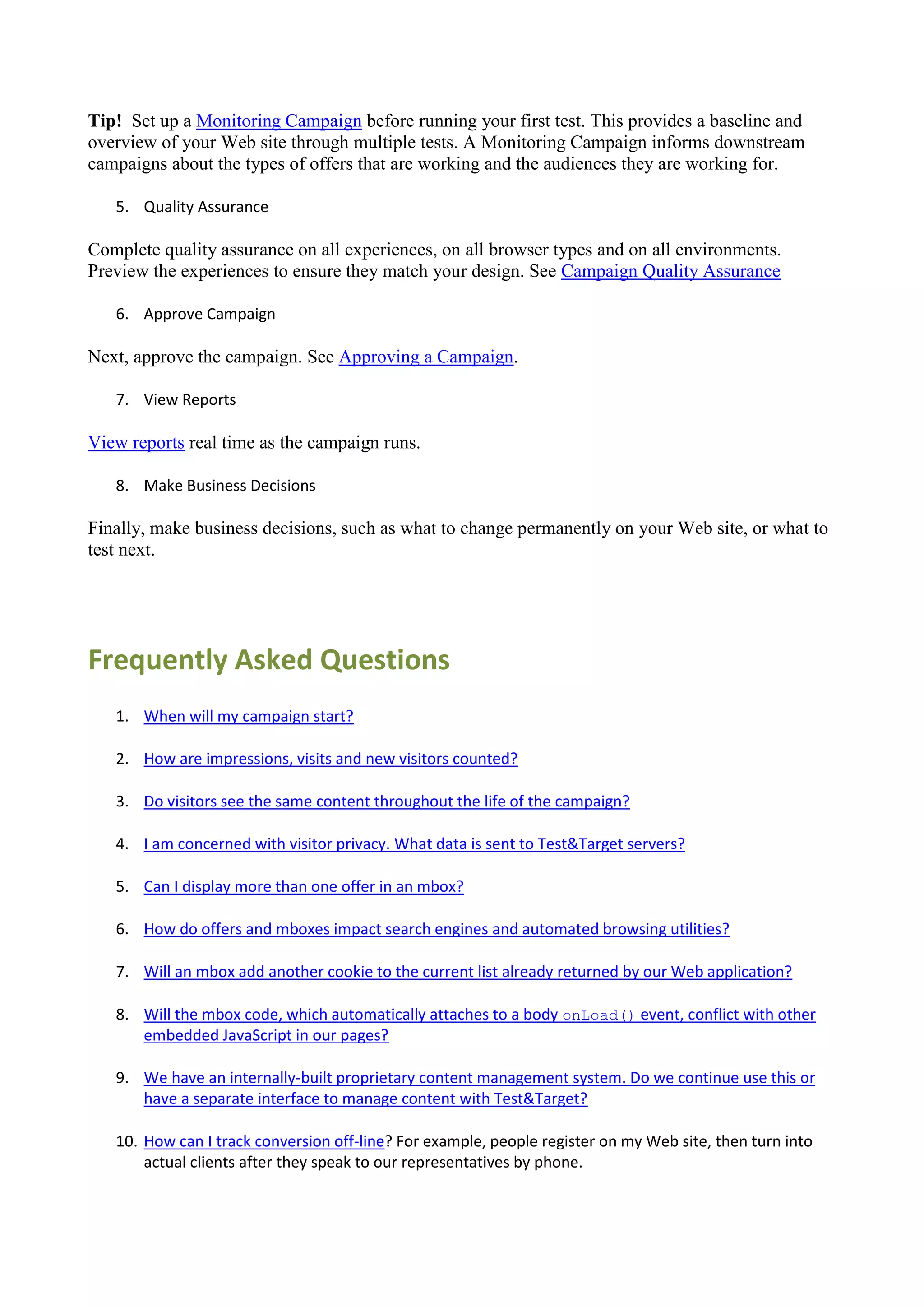 Tip! Set up a Monitoring Campaign before running your first test. This provides a baseline and
overview of your Web site through multiple tests. A Monitoring Campaign informs downstream
campaigns about the types of offers that are working and the audiences they are working for.

   5. Quality Assurance

Complete quality assurance on all experiences, on all browser types and on all environments.
Preview the experiences to ensure they match your design. See Campaign Quality Assurance

   6. Approve Campaign

Next, approve the campaign. See Approving a Campaign.

   7. View Reports

View reports real time as the campaign runs.

   8. Make Business Decisions

Finally, make business decisions, such as what to change permanently on your Web site, or what to
test next.




Frequently Asked Questions
   1. When will my campaign start?

   2. How are impressions, visits and new visitors counted?

   3. Do visitors see the same content throughout the life of the campaign?

   4. I am concerned with visitor privacy. What data is sent to Test&Target servers?

   5. Can I display more than one offer in an mbox?

   6. How do offers and mboxes impact search engines and automated browsing utilities?

   7. Will an mbox add another cookie to the current list already returned by our Web application?

   8. Will the mbox code, which automatically attaches to a body onLoad() event, conflict with other
      embedded JavaScript in our pages?

   9. We have an internally-built proprietary content management system. Do we continue use this or
      have a separate interface to manage content with Test&Target?

   10. How can I track conversion off-line? For example, people register on my Web site, then turn into
       actual clients after they speak to our representatives by phone.
 