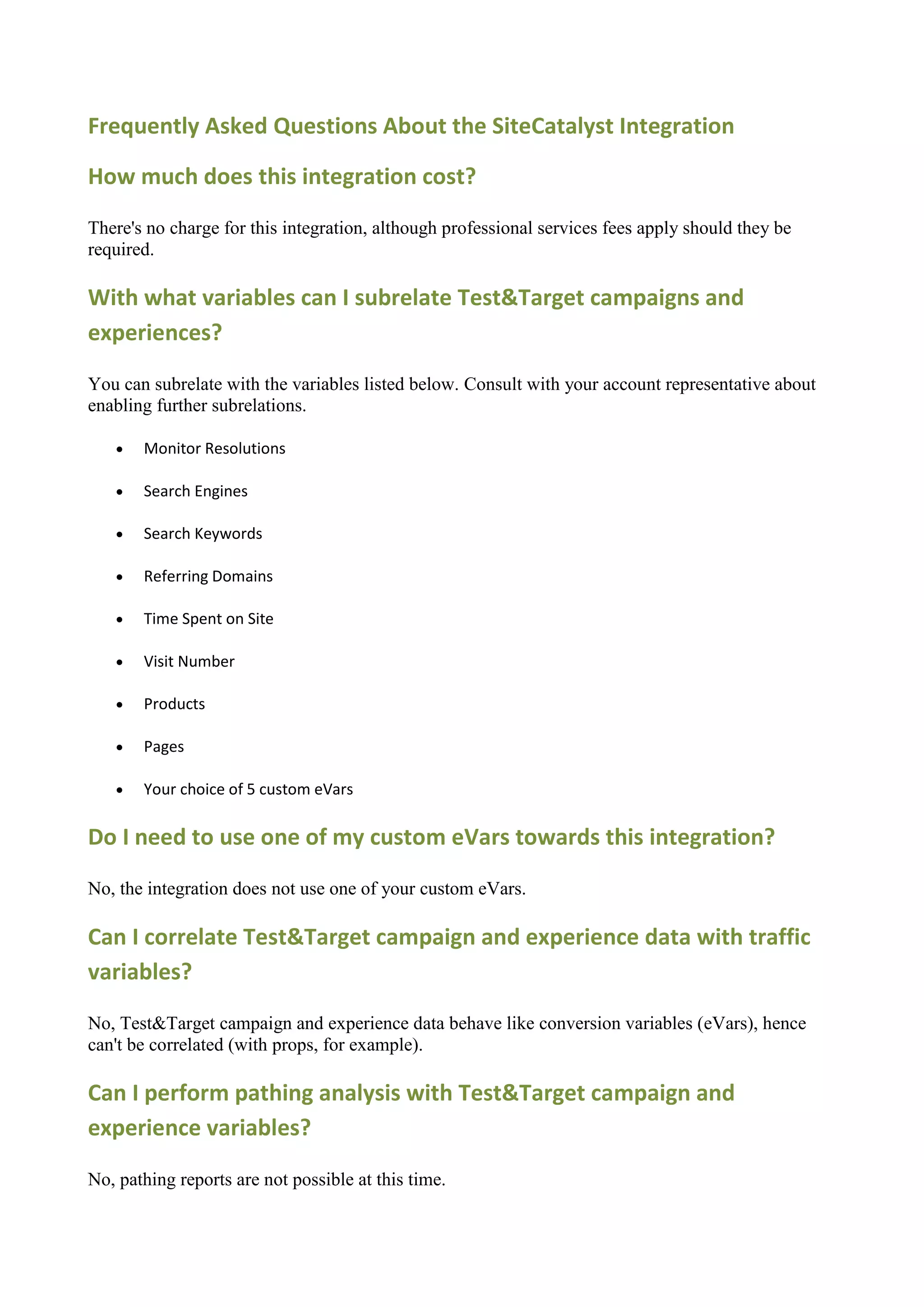 Frequently Asked Questions About the SiteCatalyst Integration

How much does this integration cost?

There's no charge for this integration, although professional services fees apply should they be
required.

With what variables can I subrelate Test&Target campaigns and
experiences?

You can subrelate with the variables listed below. Consult with your account representative about
enabling further subrelations.

      Monitor Resolutions

      Search Engines

      Search Keywords

      Referring Domains

      Time Spent on Site

      Visit Number

      Products

      Pages

      Your choice of 5 custom eVars

Do I need to use one of my custom eVars towards this integration?

No, the integration does not use one of your custom eVars.

Can I correlate Test&Target campaign and experience data with traffic
variables?

No, Test&Target campaign and experience data behave like conversion variables (eVars), hence
can't be correlated (with props, for example).

Can I perform pathing analysis with Test&Target campaign and
experience variables?

No, pathing reports are not possible at this time.
 