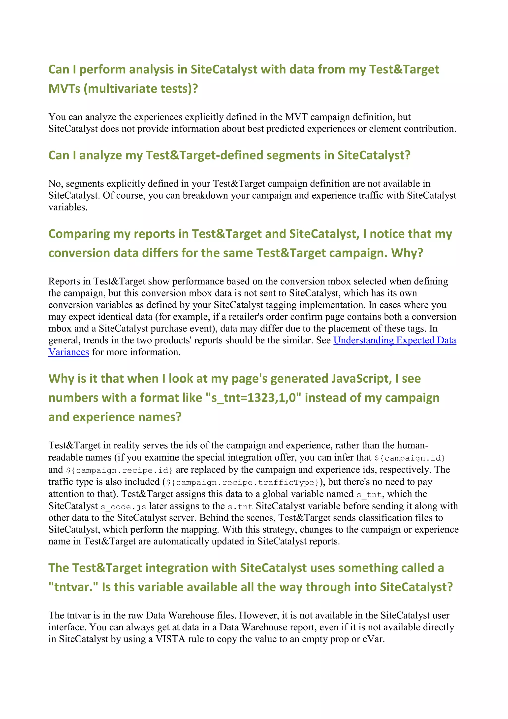 Can I perform analysis in SiteCatalyst with data from my Test&Target
MVTs (multivariate tests)?

You can analyze the experiences explicitly defined in the MVT campaign definition, but
SiteCatalyst does not provide information about best predicted experiences or element contribution.

Can I analyze my Test&Target-defined segments in SiteCatalyst?

No, segments explicitly defined in your Test&Target campaign definition are not available in
SiteCatalyst. Of course, you can breakdown your campaign and experience traffic with SiteCatalyst
variables.

Comparing my reports in Test&Target and SiteCatalyst, I notice that my
conversion data differs for the same Test&Target campaign. Why?

Reports in Test&Target show performance based on the conversion mbox selected when defining
the campaign, but this conversion mbox data is not sent to SiteCatalyst, which has its own
conversion variables as defined by your SiteCatalyst tagging implementation. In cases where you
may expect identical data (for example, if a retailer's order confirm page contains both a conversion
mbox and a SiteCatalyst purchase event), data may differ due to the placement of these tags. In
general, trends in the two products' reports should be the similar. See Understanding Expected Data
Variances for more information.

Why is it that when I look at my page's generated JavaScript, I see
numbers with a format like "s_tnt=1323,1,0" instead of my campaign
and experience names?

Test&Target in reality serves the ids of the campaign and experience, rather than the human-
readable names (if you examine the special integration offer, you can infer that ${campaign.id}
and ${campaign.recipe.id} are replaced by the campaign and experience ids, respectively. The
traffic type is also included (${campaign.recipe.trafficType}), but there's no need to pay
attention to that). Test&Target assigns this data to a global variable named s_tnt, which the
SiteCatalyst s_code.js later assigns to the s.tnt SiteCatalyst variable before sending it along with
other data to the SiteCatalyst server. Behind the scenes, Test&Target sends classification files to
SiteCatalyst, which perform the mapping. With this strategy, changes to the campaign or experience
name in Test&Target are automatically updated in SiteCatalyst reports.

The Test&Target integration with SiteCatalyst uses something called a
"tntvar." Is this variable available all the way through into SiteCatalyst?

The tntvar is in the raw Data Warehouse files. However, it is not available in the SiteCatalyst user
interface. You can always get at data in a Data Warehouse report, even if it is not available directly
in SiteCatalyst by using a VISTA rule to copy the value to an empty prop or eVar.
 