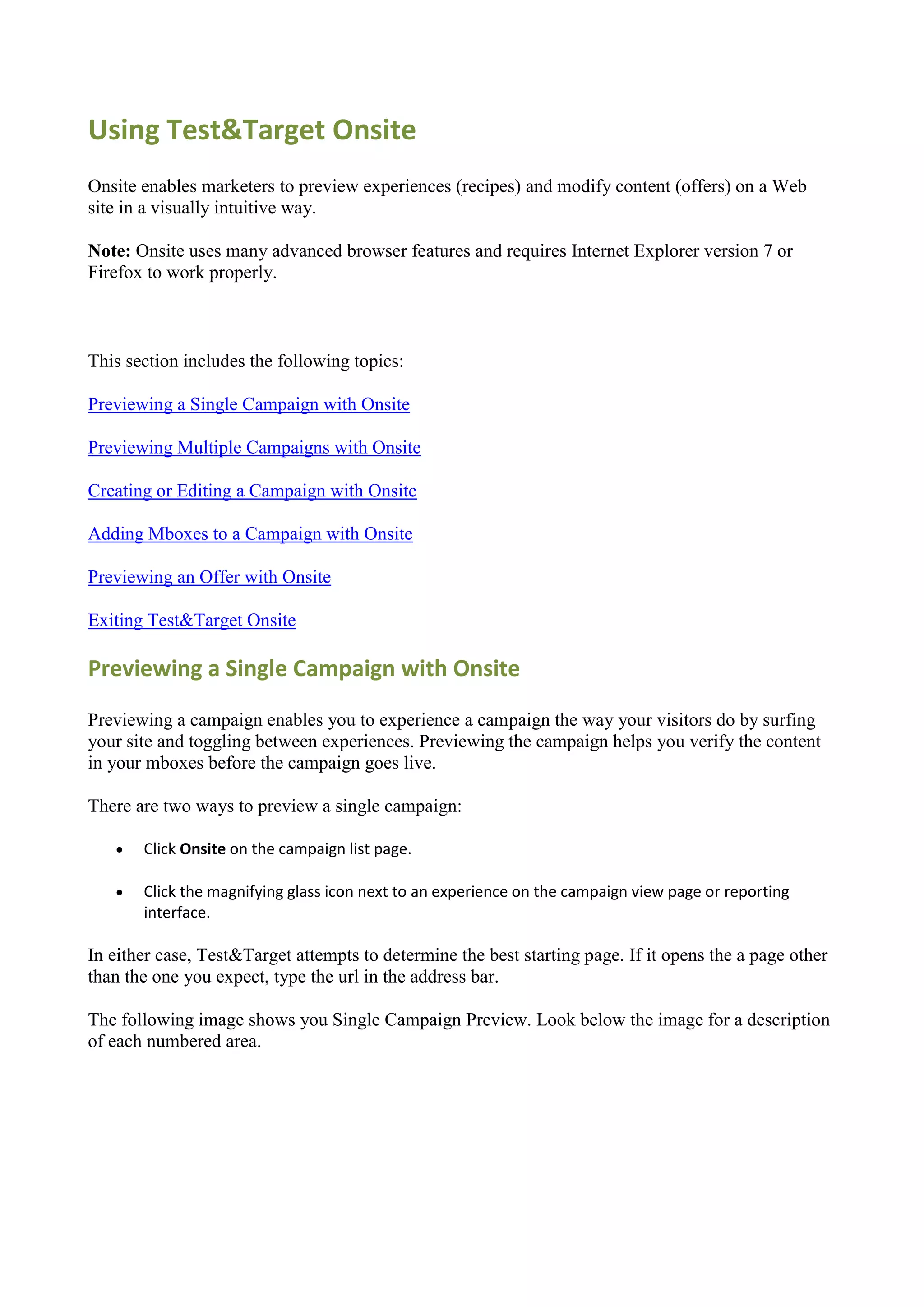 Using Test&Target Onsite
Onsite enables marketers to preview experiences (recipes) and modify content (offers) on a Web
site in a visually intuitive way.

Note: Onsite uses many advanced browser features and requires Internet Explorer version 7 or
Firefox to work properly.



This section includes the following topics:

Previewing a Single Campaign with Onsite

Previewing Multiple Campaigns with Onsite

Creating or Editing a Campaign with Onsite

Adding Mboxes to a Campaign with Onsite

Previewing an Offer with Onsite

Exiting Test&Target Onsite

Previewing a Single Campaign with Onsite

Previewing a campaign enables you to experience a campaign the way your visitors do by surfing
your site and toggling between experiences. Previewing the campaign helps you verify the content
in your mboxes before the campaign goes live.

There are two ways to preview a single campaign:

      Click Onsite on the campaign list page.

      Click the magnifying glass icon next to an experience on the campaign view page or reporting
       interface.

In either case, Test&Target attempts to determine the best starting page. If it opens the a page other
than the one you expect, type the url in the address bar.

The following image shows you Single Campaign Preview. Look below the image for a description
of each numbered area.
 