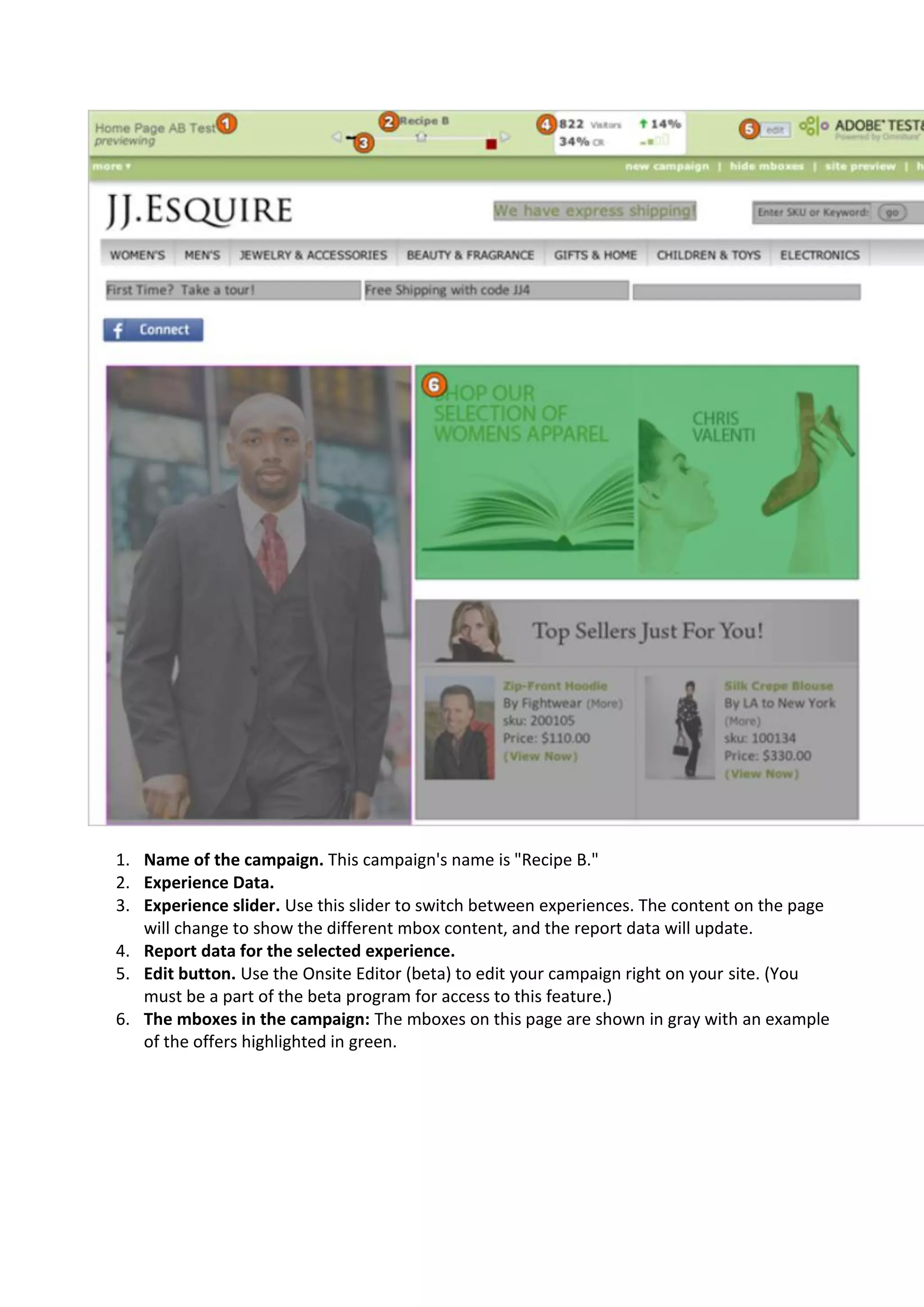 1. Name of the campaign. This campaign's name is "Recipe B."
2. Experience Data.
3. Experience slider. Use this slider to switch between experiences. The content on the page
   will change to show the different mbox content, and the report data will update.
4. Report data for the selected experience.
5. Edit button. Use the Onsite Editor (beta) to edit your campaign right on your site. (You
   must be a part of the beta program for access to this feature.)
6. The mboxes in the campaign: The mboxes on this page are shown in gray with an example
   of the offers highlighted in green.
 