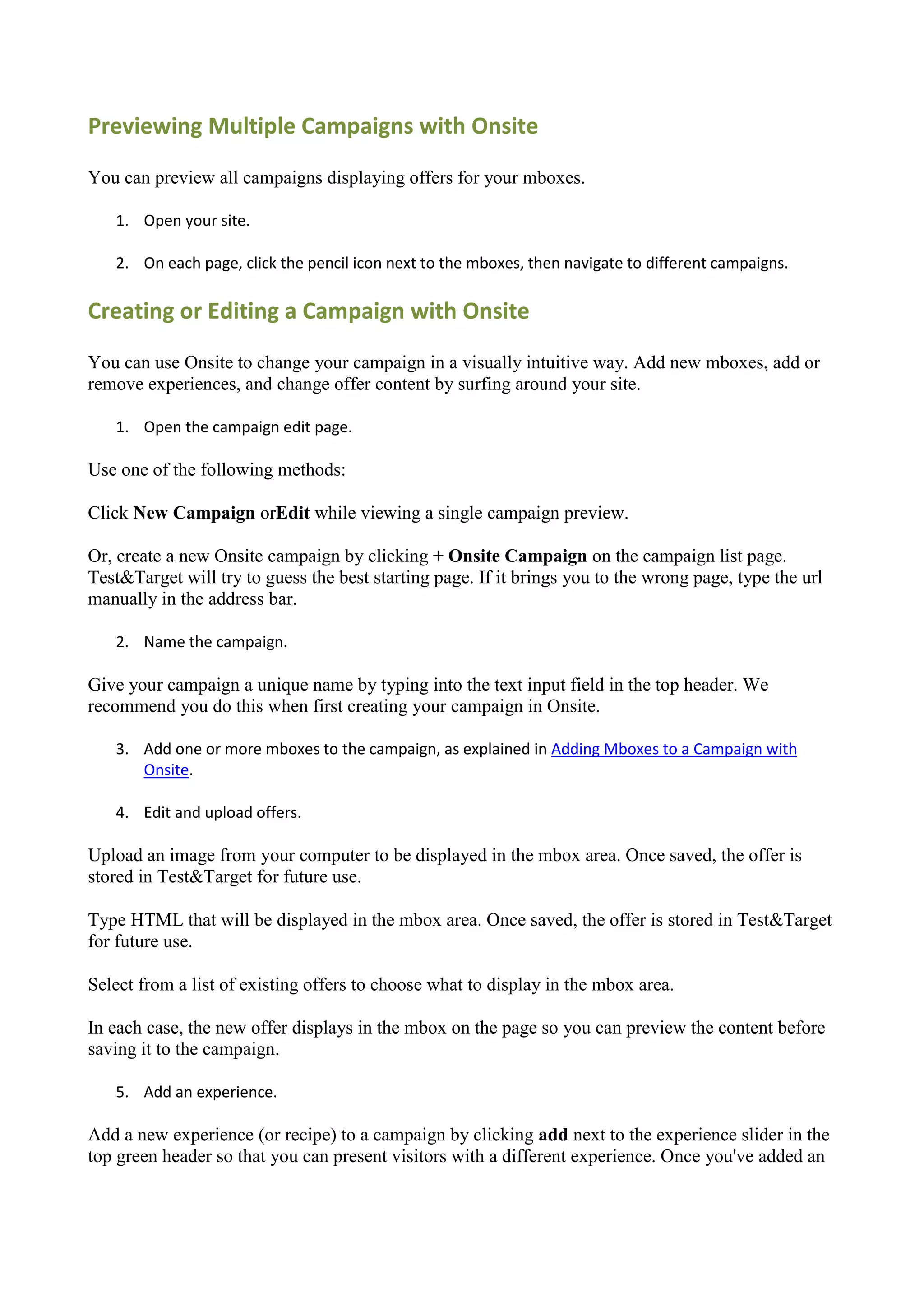 Previewing Multiple Campaigns with Onsite

You can preview all campaigns displaying offers for your mboxes.

   1. Open your site.

   2. On each page, click the pencil icon next to the mboxes, then navigate to different campaigns.

Creating or Editing a Campaign with Onsite

You can use Onsite to change your campaign in a visually intuitive way. Add new mboxes, add or
remove experiences, and change offer content by surfing around your site.

   1. Open the campaign edit page.

Use one of the following methods:

Click New Campaign orEdit while viewing a single campaign preview.

Or, create a new Onsite campaign by clicking + Onsite Campaign on the campaign list page.
Test&Target will try to guess the best starting page. If it brings you to the wrong page, type the url
manually in the address bar.

   2. Name the campaign.

Give your campaign a unique name by typing into the text input field in the top header. We
recommend you do this when first creating your campaign in Onsite.

   3. Add one or more mboxes to the campaign, as explained in Adding Mboxes to a Campaign with
      Onsite.

   4. Edit and upload offers.

Upload an image from your computer to be displayed in the mbox area. Once saved, the offer is
stored in Test&Target for future use.

Type HTML that will be displayed in the mbox area. Once saved, the offer is stored in Test&Target
for future use.

Select from a list of existing offers to choose what to display in the mbox area.

In each case, the new offer displays in the mbox on the page so you can preview the content before
saving it to the campaign.

   5. Add an experience.

Add a new experience (or recipe) to a campaign by clicking add next to the experience slider in the
top green header so that you can present visitors with a different experience. Once you've added an
 