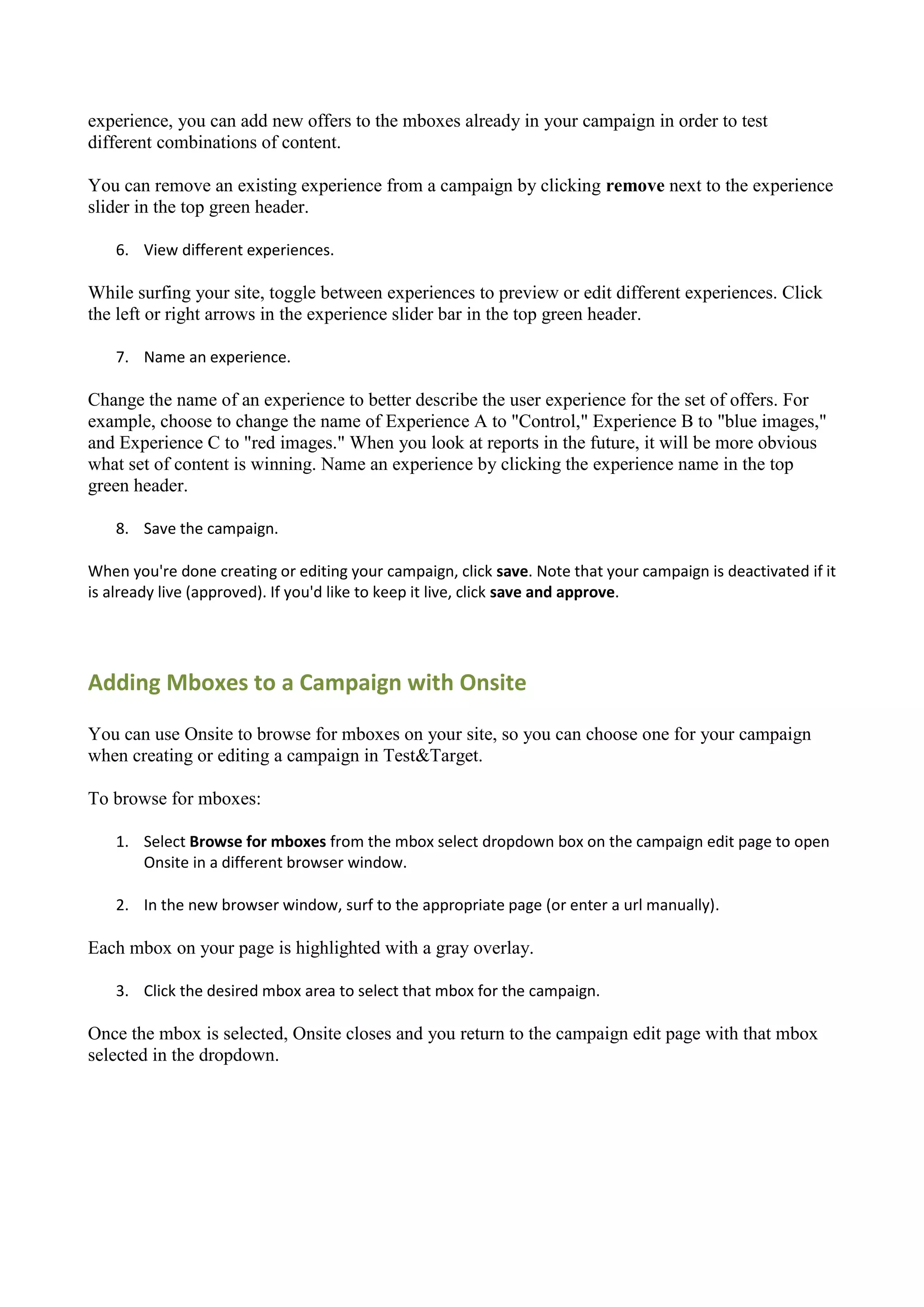 experience, you can add new offers to the mboxes already in your campaign in order to test
different combinations of content.

You can remove an existing experience from a campaign by clicking remove next to the experience
slider in the top green header.

    6. View different experiences.

While surfing your site, toggle between experiences to preview or edit different experiences. Click
the left or right arrows in the experience slider bar in the top green header.

    7. Name an experience.

Change the name of an experience to better describe the user experience for the set of offers. For
example, choose to change the name of Experience A to "Control," Experience B to "blue images,"
and Experience C to "red images." When you look at reports in the future, it will be more obvious
what set of content is winning. Name an experience by clicking the experience name in the top
green header.

    8. Save the campaign.

When you're done creating or editing your campaign, click save. Note that your campaign is deactivated if it
is already live (approved). If you'd like to keep it live, click save and approve.




Adding Mboxes to a Campaign with Onsite

You can use Onsite to browse for mboxes on your site, so you can choose one for your campaign
when creating or editing a campaign in Test&Target.

To browse for mboxes:

    1. Select Browse for mboxes from the mbox select dropdown box on the campaign edit page to open
       Onsite in a different browser window.

    2. In the new browser window, surf to the appropriate page (or enter a url manually).

Each mbox on your page is highlighted with a gray overlay.

    3. Click the desired mbox area to select that mbox for the campaign.

Once the mbox is selected, Onsite closes and you return to the campaign edit page with that mbox
selected in the dropdown.
 