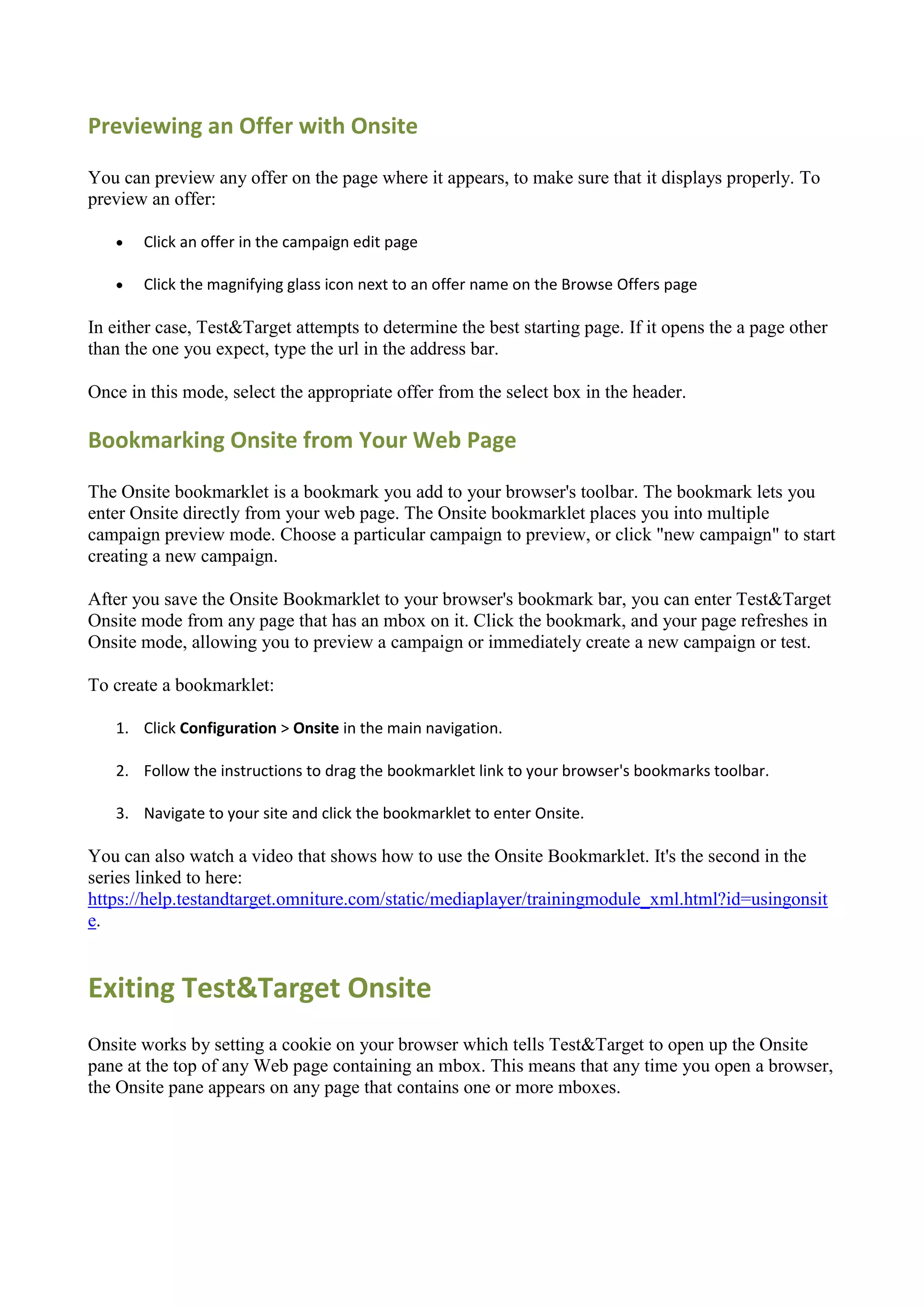 Previewing an Offer with Onsite

You can preview any offer on the page where it appears, to make sure that it displays properly. To
preview an offer:

      Click an offer in the campaign edit page

      Click the magnifying glass icon next to an offer name on the Browse Offers page

In either case, Test&Target attempts to determine the best starting page. If it opens the a page other
than the one you expect, type the url in the address bar.

Once in this mode, select the appropriate offer from the select box in the header.

Bookmarking Onsite from Your Web Page

The Onsite bookmarklet is a bookmark you add to your browser's toolbar. The bookmark lets you
enter Onsite directly from your web page. The Onsite bookmarklet places you into multiple
campaign preview mode. Choose a particular campaign to preview, or click "new campaign" to start
creating a new campaign.

After you save the Onsite Bookmarklet to your browser's bookmark bar, you can enter Test&Target
Onsite mode from any page that has an mbox on it. Click the bookmark, and your page refreshes in
Onsite mode, allowing you to preview a campaign or immediately create a new campaign or test.

To create a bookmarklet:

   1. Click Configuration > Onsite in the main navigation.

   2. Follow the instructions to drag the bookmarklet link to your browser's bookmarks toolbar.

   3. Navigate to your site and click the bookmarklet to enter Onsite.

You can also watch a video that shows how to use the Onsite Bookmarklet. It's the second in the
series linked to here:
https://help.testandtarget.omniture.com/static/mediaplayer/trainingmodule_xml.html?id=usingonsit
e.


Exiting Test&Target Onsite
Onsite works by setting a cookie on your browser which tells Test&Target to open up the Onsite
pane at the top of any Web page containing an mbox. This means that any time you open a browser,
the Onsite pane appears on any page that contains one or more mboxes.
 