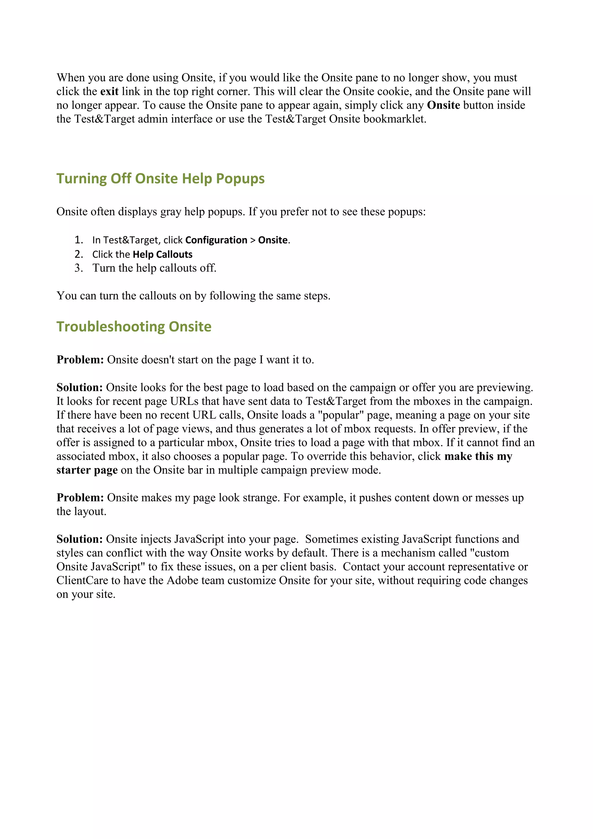 When you are done using Onsite, if you would like the Onsite pane to no longer show, you must
click the exit link in the top right corner. This will clear the Onsite cookie, and the Onsite pane will
no longer appear. To cause the Onsite pane to appear again, simply click any Onsite button inside
the Test&Target admin interface or use the Test&Target Onsite bookmarklet.




Turning Off Onsite Help Popups

Onsite often displays gray help popups. If you prefer not to see these popups:

   1. In Test&Target, click Configuration > Onsite.
   2. Click the Help Callouts
   3. Turn the help callouts off.

You can turn the callouts on by following the same steps.

Troubleshooting Onsite

Problem: Onsite doesn't start on the page I want it to.

Solution: Onsite looks for the best page to load based on the campaign or offer you are previewing.
It looks for recent page URLs that have sent data to Test&Target from the mboxes in the campaign.
If there have been no recent URL calls, Onsite loads a "popular" page, meaning a page on your site
that receives a lot of page views, and thus generates a lot of mbox requests. In offer preview, if the
offer is assigned to a particular mbox, Onsite tries to load a page with that mbox. If it cannot find an
associated mbox, it also chooses a popular page. To override this behavior, click make this my
starter page on the Onsite bar in multiple campaign preview mode.

Problem: Onsite makes my page look strange. For example, it pushes content down or messes up
the layout.

Solution: Onsite injects JavaScript into your page. Sometimes existing JavaScript functions and
styles can conflict with the way Onsite works by default. There is a mechanism called "custom
Onsite JavaScript" to fix these issues, on a per client basis. Contact your account representative or
ClientCare to have the Adobe team customize Onsite for your site, without requiring code changes
on your site.
 