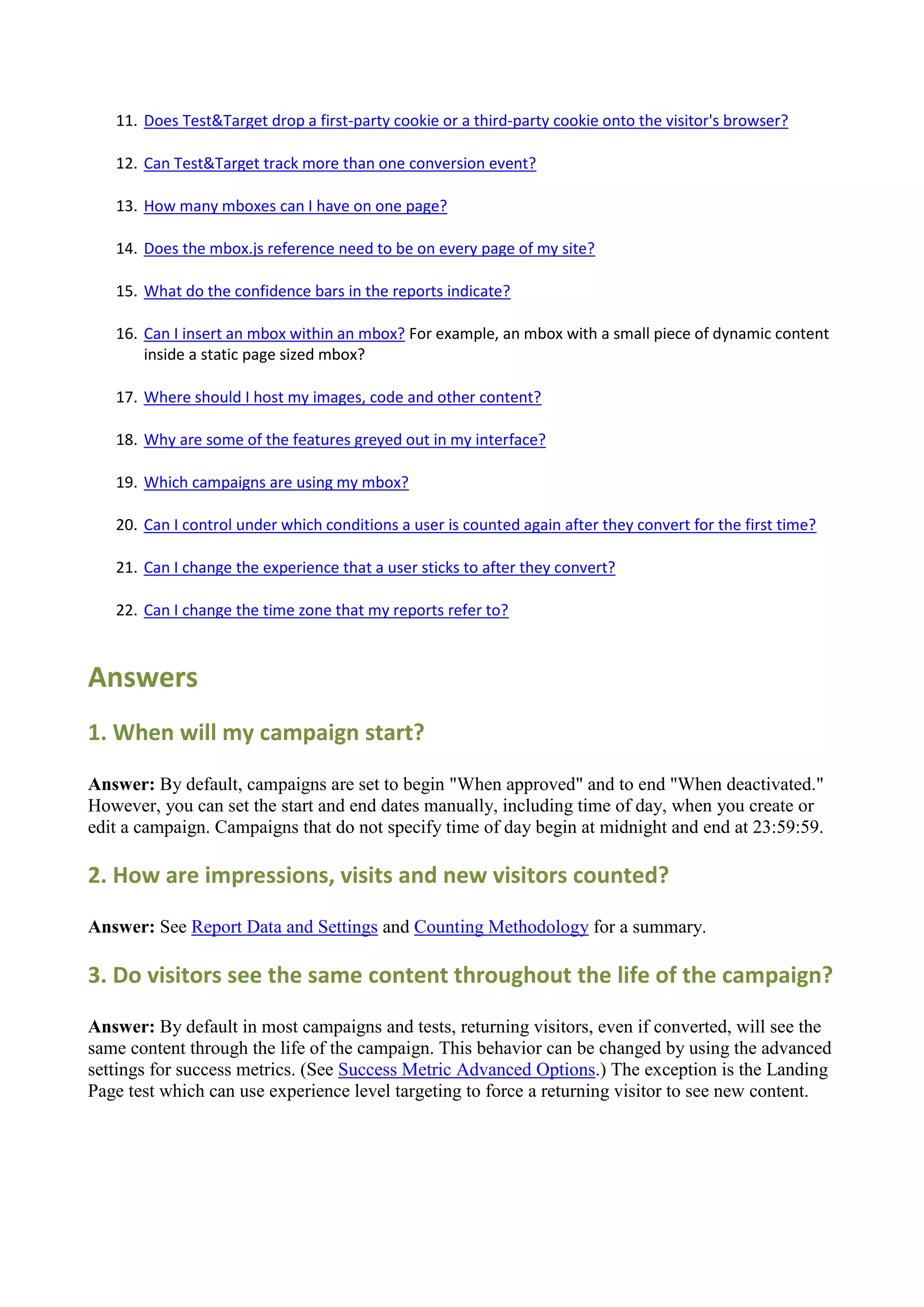 11. Does Test&Target drop a first-party cookie or a third-party cookie onto the visitor's browser?

   12. Can Test&Target track more than one conversion event?

   13. How many mboxes can I have on one page?

   14. Does the mbox.js reference need to be on every page of my site?

   15. What do the confidence bars in the reports indicate?

   16. Can I insert an mbox within an mbox? For example, an mbox with a small piece of dynamic content
       inside a static page sized mbox?

   17. Where should I host my images, code and other content?

   18. Why are some of the features greyed out in my interface?

   19. Which campaigns are using my mbox?

   20. Can I control under which conditions a user is counted again after they convert for the first time?

   21. Can I change the experience that a user sticks to after they convert?

   22. Can I change the time zone that my reports refer to?



Answers
1. When will my campaign start?

Answer: By default, campaigns are set to begin "When approved" and to end "When deactivated."
However, you can set the start and end dates manually, including time of day, when you create or
edit a campaign. Campaigns that do not specify time of day begin at midnight and end at 23:59:59.

2. How are impressions, visits and new visitors counted?

Answer: See Report Data and Settings and Counting Methodology for a summary.

3. Do visitors see the same content throughout the life of the campaign?

Answer: By default in most campaigns and tests, returning visitors, even if converted, will see the
same content through the life of the campaign. This behavior can be changed by using the advanced
settings for success metrics. (See Success Metric Advanced Options.) The exception is the Landing
Page test which can use experience level targeting to force a returning visitor to see new content.
 