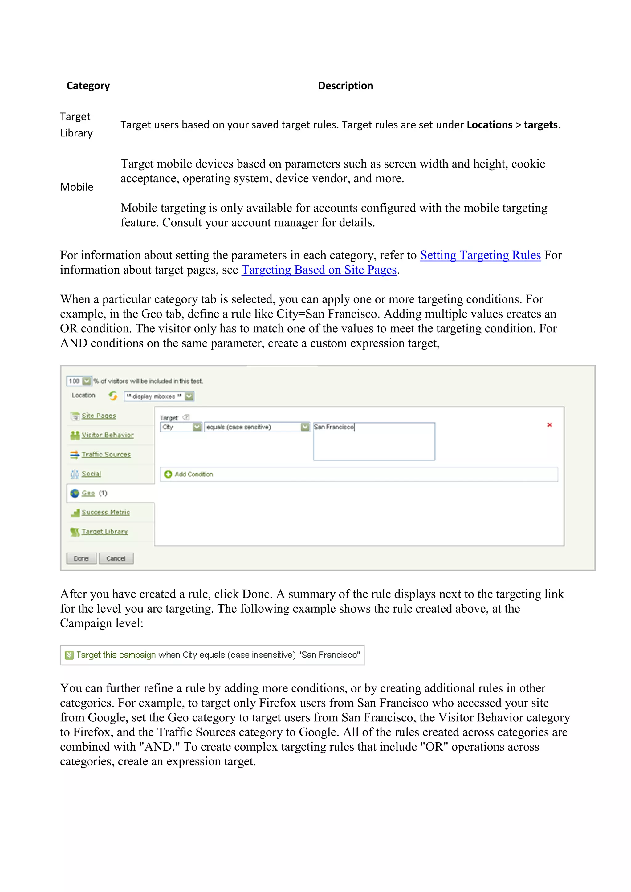 Category                                             Description

Target
            Target users based on your saved target rules. Target rules are set under Locations > targets.
Library

            Target mobile devices based on parameters such as screen width and height, cookie
            acceptance, operating system, device vendor, and more.
Mobile
            Mobile targeting is only available for accounts configured with the mobile targeting
            feature. Consult your account manager for details.

For information about setting the parameters in each category, refer to Setting Targeting Rules For
information about target pages, see Targeting Based on Site Pages.

When a particular category tab is selected, you can apply one or more targeting conditions. For
example, in the Geo tab, define a rule like City=San Francisco. Adding multiple values creates an
OR condition. The visitor only has to match one of the values to meet the targeting condition. For
AND conditions on the same parameter, create a custom expression target,




After you have created a rule, click Done. A summary of the rule displays next to the targeting link
for the level you are targeting. The following example shows the rule created above, at the
Campaign level:




You can further refine a rule by adding more conditions, or by creating additional rules in other
categories. For example, to target only Firefox users from San Francisco who accessed your site
from Google, set the Geo category to target users from San Francisco, the Visitor Behavior category
to Firefox, and the Traffic Sources category to Google. All of the rules created across categories are
combined with "AND." To create complex targeting rules that include "OR" operations across
categories, create an expression target.
 
