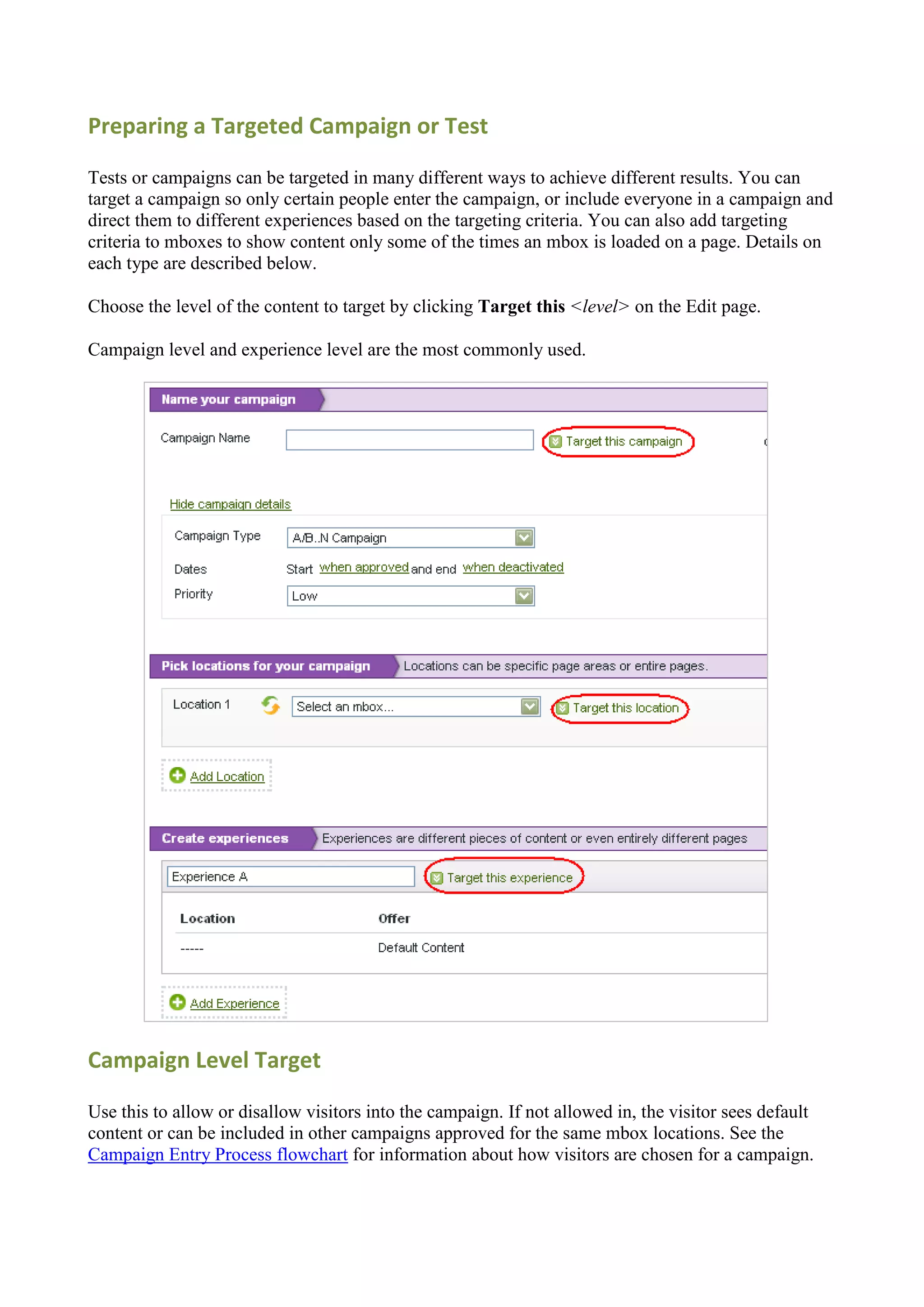 Preparing a Targeted Campaign or Test

Tests or campaigns can be targeted in many different ways to achieve different results. You can
target a campaign so only certain people enter the campaign, or include everyone in a campaign and
direct them to different experiences based on the targeting criteria. You can also add targeting
criteria to mboxes to show content only some of the times an mbox is loaded on a page. Details on
each type are described below.

Choose the level of the content to target by clicking Target this <level> on the Edit page.

Campaign level and experience level are the most commonly used.




Campaign Level Target

Use this to allow or disallow visitors into the campaign. If not allowed in, the visitor sees default
content or can be included in other campaigns approved for the same mbox locations. See the
Campaign Entry Process flowchart for information about how visitors are chosen for a campaign.
 