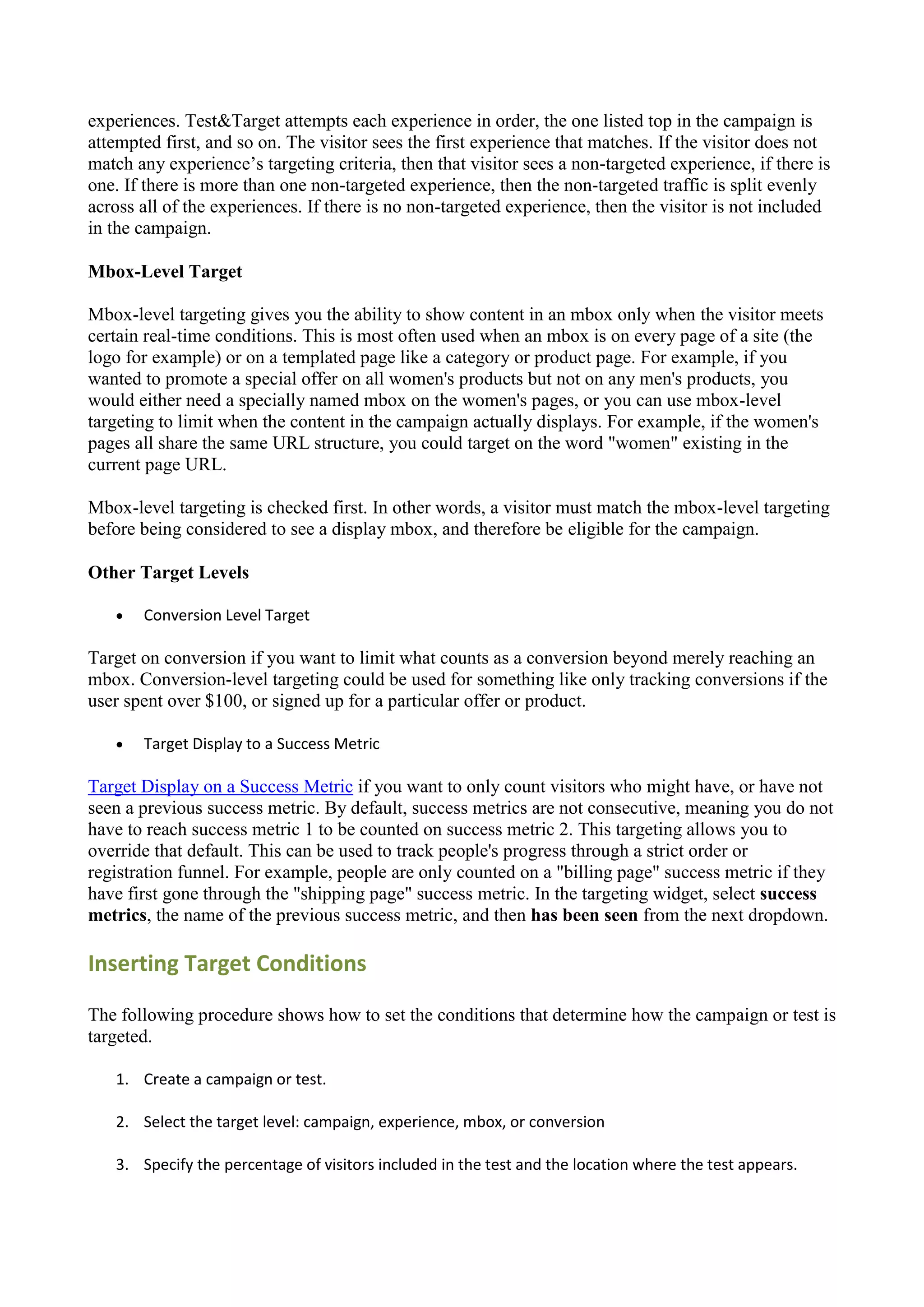 experiences. Test&Target attempts each experience in order, the one listed top in the campaign is
attempted first, and so on. The visitor sees the first experience that matches. If the visitor does not
match any experience‟s targeting criteria, then that visitor sees a non-targeted experience, if there is
one. If there is more than one non-targeted experience, then the non-targeted traffic is split evenly
across all of the experiences. If there is no non-targeted experience, then the visitor is not included
in the campaign.

Mbox-Level Target

Mbox-level targeting gives you the ability to show content in an mbox only when the visitor meets
certain real-time conditions. This is most often used when an mbox is on every page of a site (the
logo for example) or on a templated page like a category or product page. For example, if you
wanted to promote a special offer on all women's products but not on any men's products, you
would either need a specially named mbox on the women's pages, or you can use mbox-level
targeting to limit when the content in the campaign actually displays. For example, if the women's
pages all share the same URL structure, you could target on the word "women" existing in the
current page URL.

Mbox-level targeting is checked first. In other words, a visitor must match the mbox-level targeting
before being considered to see a display mbox, and therefore be eligible for the campaign.

Other Target Levels

      Conversion Level Target

Target on conversion if you want to limit what counts as a conversion beyond merely reaching an
mbox. Conversion-level targeting could be used for something like only tracking conversions if the
user spent over $100, or signed up for a particular offer or product.

      Target Display to a Success Metric

Target Display on a Success Metric if you want to only count visitors who might have, or have not
seen a previous success metric. By default, success metrics are not consecutive, meaning you do not
have to reach success metric 1 to be counted on success metric 2. This targeting allows you to
override that default. This can be used to track people's progress through a strict order or
registration funnel. For example, people are only counted on a "billing page" success metric if they
have first gone through the "shipping page" success metric. In the targeting widget, select success
metrics, the name of the previous success metric, and then has been seen from the next dropdown.

Inserting Target Conditions

The following procedure shows how to set the conditions that determine how the campaign or test is
targeted.

   1. Create a campaign or test.

   2. Select the target level: campaign, experience, mbox, or conversion

   3. Specify the percentage of visitors included in the test and the location where the test appears.
 