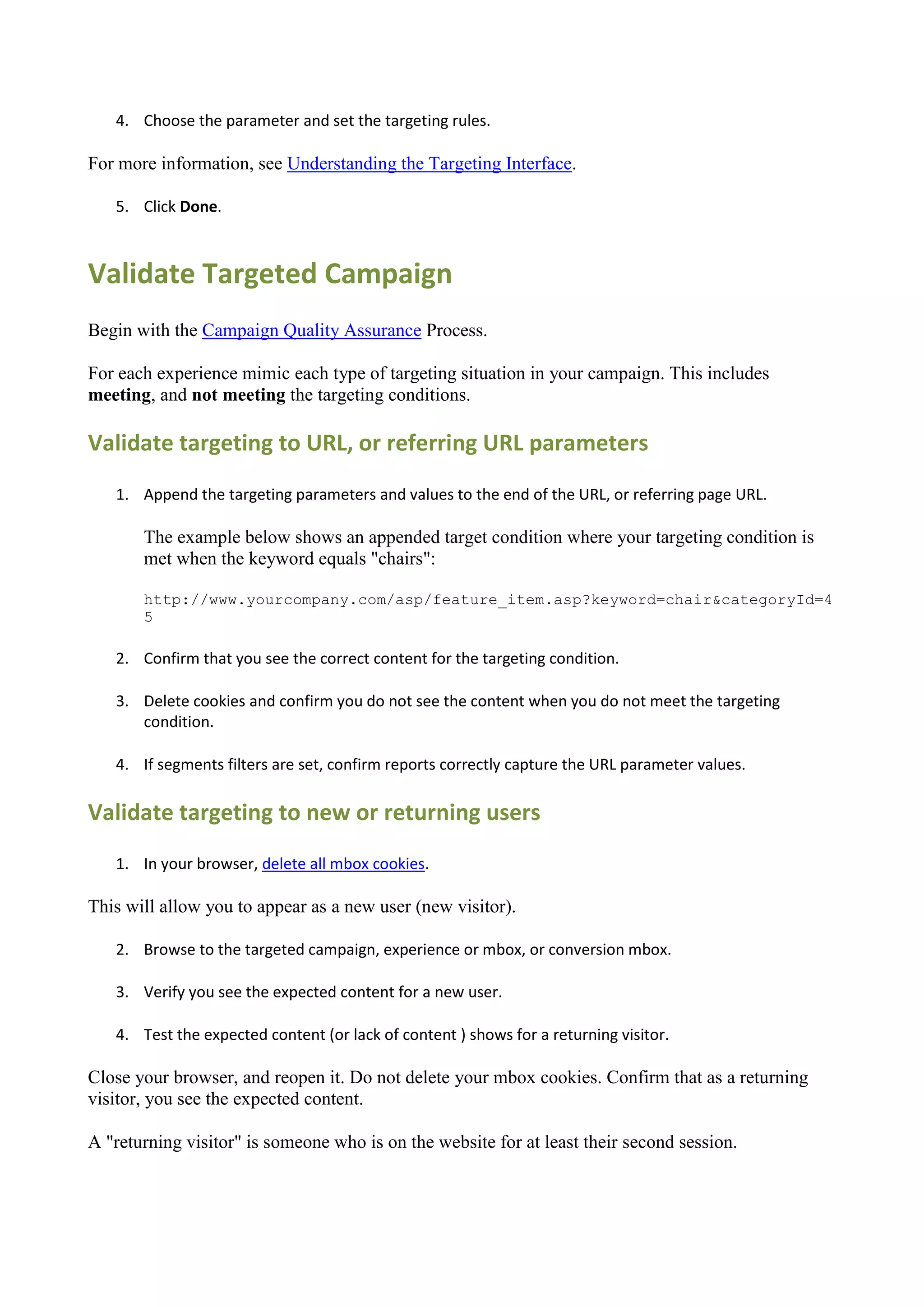 4. Choose the parameter and set the targeting rules.

For more information, see Understanding the Targeting Interface.

   5. Click Done.



Validate Targeted Campaign
Begin with the Campaign Quality Assurance Process.

For each experience mimic each type of targeting situation in your campaign. This includes
meeting, and not meeting the targeting conditions.

Validate targeting to URL, or referring URL parameters
   1. Append the targeting parameters and values to the end of the URL, or referring page URL.

       The example below shows an appended target condition where your targeting condition is
       met when the keyword equals "chairs":

       http://www.yourcompany.com/asp/feature_item.asp?keyword=chair&categoryId=4
       5

   2. Confirm that you see the correct content for the targeting condition.

   3. Delete cookies and confirm you do not see the content when you do not meet the targeting
      condition.

   4. If segments filters are set, confirm reports correctly capture the URL parameter values.

Validate targeting to new or returning users
   1. In your browser, delete all mbox cookies.

This will allow you to appear as a new user (new visitor).

   2. Browse to the targeted campaign, experience or mbox, or conversion mbox.

   3. Verify you see the expected content for a new user.

   4. Test the expected content (or lack of content ) shows for a returning visitor.

Close your browser, and reopen it. Do not delete your mbox cookies. Confirm that as a returning
visitor, you see the expected content.

A "returning visitor" is someone who is on the website for at least their second session.
 