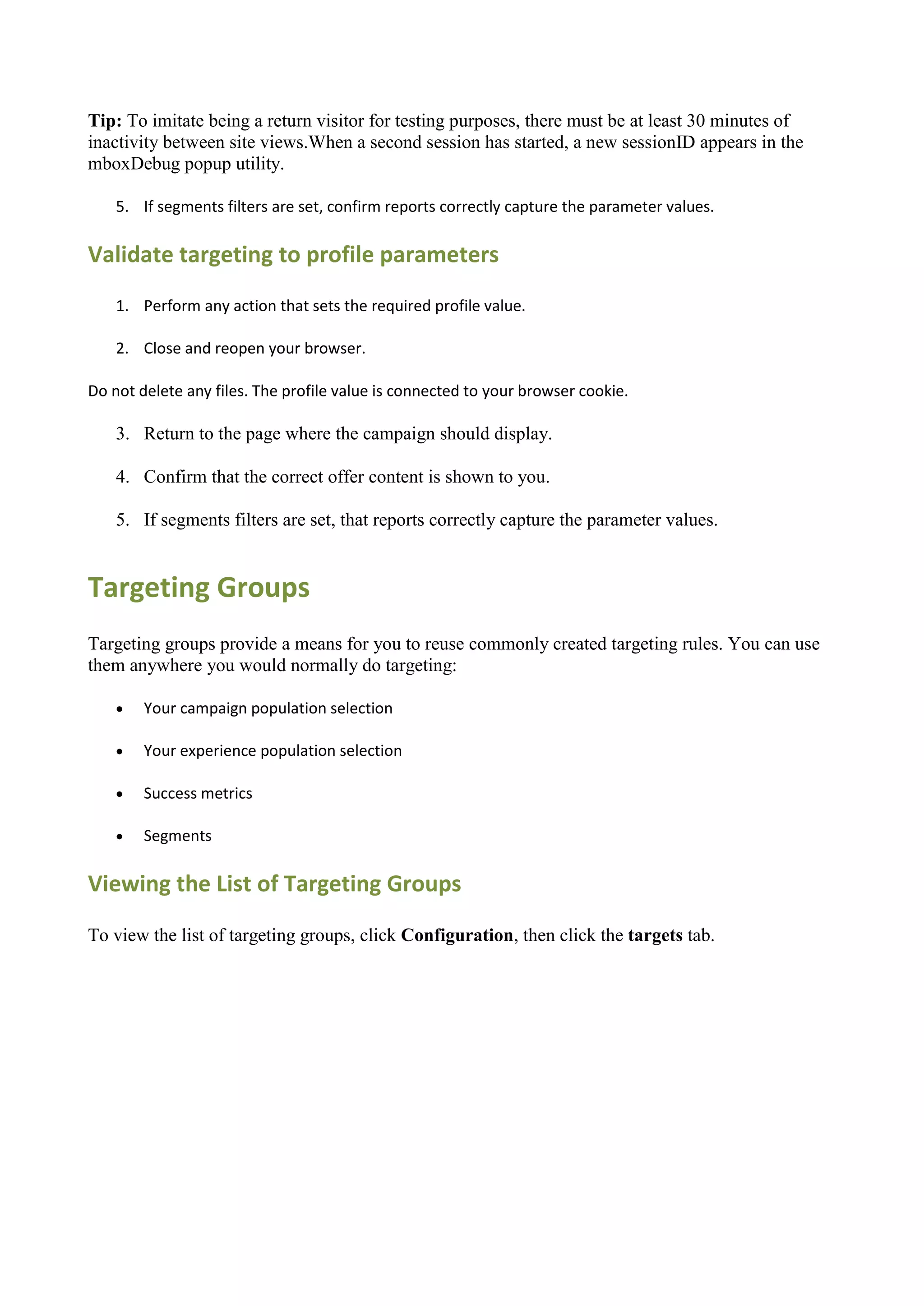 Tip: To imitate being a return visitor for testing purposes, there must be at least 30 minutes of
inactivity between site views.When a second session has started, a new sessionID appears in the
mboxDebug popup utility.

    5. If segments filters are set, confirm reports correctly capture the parameter values.

Validate targeting to profile parameters
    1. Perform any action that sets the required profile value.

    2. Close and reopen your browser.

Do not delete any files. The profile value is connected to your browser cookie.

    3. Return to the page where the campaign should display.

    4. Confirm that the correct offer content is shown to you.

    5. If segments filters are set, that reports correctly capture the parameter values.


Targeting Groups
Targeting groups provide a means for you to reuse commonly created targeting rules. You can use
them anywhere you would normally do targeting:

       Your campaign population selection

       Your experience population selection

       Success metrics

       Segments

Viewing the List of Targeting Groups

To view the list of targeting groups, click Configuration, then click the targets tab.
 
