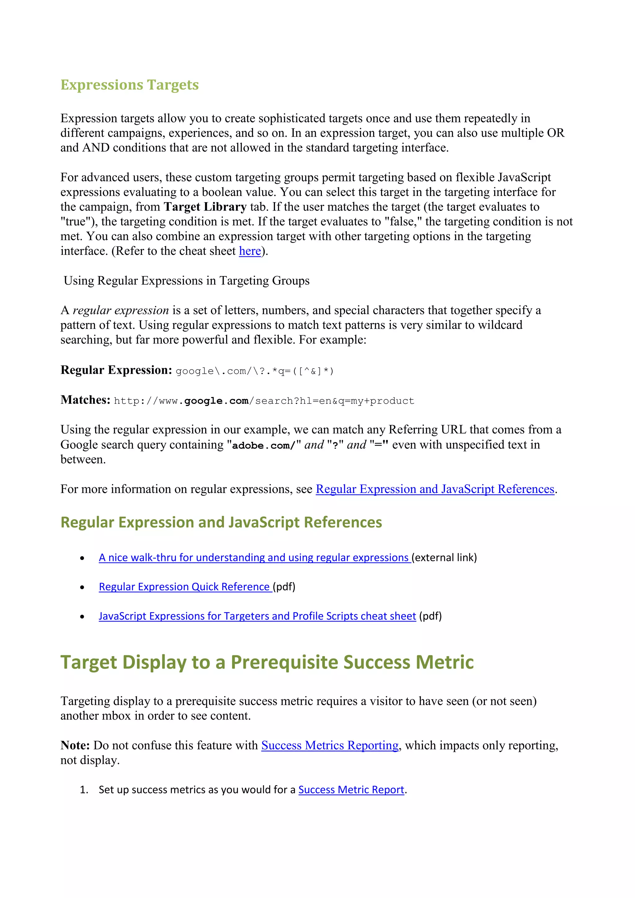 Expressions Targets

Expression targets allow you to create sophisticated targets once and use them repeatedly in
different campaigns, experiences, and so on. In an expression target, you can also use multiple OR
and AND conditions that are not allowed in the standard targeting interface.

For advanced users, these custom targeting groups permit targeting based on flexible JavaScript
expressions evaluating to a boolean value. You can select this target in the targeting interface for
the campaign, from Target Library tab. If the user matches the target (the target evaluates to
"true"), the targeting condition is met. If the target evaluates to "false," the targeting condition is not
met. You can also combine an expression target with other targeting options in the targeting
interface. (Refer to the cheat sheet here).

Using Regular Expressions in Targeting Groups

A regular expression is a set of letters, numbers, and special characters that together specify a
pattern of text. Using regular expressions to match text patterns is very similar to wildcard
searching, but far more powerful and flexible. For example:

Regular Expression: google.com/?.*q=([^&]*)

Matches: http://www.google.com/search?hl=en&q=my+product

Using the regular expression in our example, we can match any Referring URL that comes from a
Google search query containing "adobe.com/" and "?" and "=" even with unspecified text in
between.

For more information on regular expressions, see Regular Expression and JavaScript References.

Regular Expression and JavaScript References
       A nice walk-thru for understanding and using regular expressions (external link)

       Regular Expression Quick Reference (pdf)

       JavaScript Expressions for Targeters and Profile Scripts cheat sheet (pdf)



Target Display to a Prerequisite Success Metric
Targeting display to a prerequisite success metric requires a visitor to have seen (or not seen)
another mbox in order to see content.

Note: Do not confuse this feature with Success Metrics Reporting, which impacts only reporting,
not display.

    1. Set up success metrics as you would for a Success Metric Report.
 