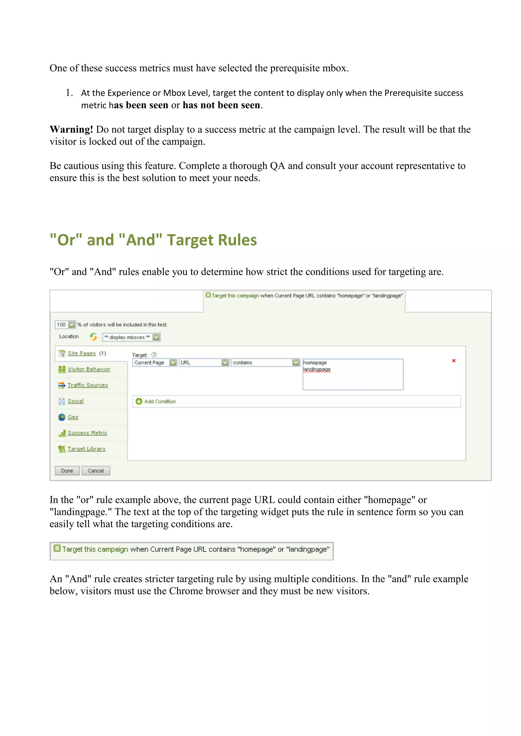 One of these success metrics must have selected the prerequisite mbox.

   1. At the Experience or Mbox Level, target the content to display only when the Prerequisite success
      metric has been seen or has not been seen.

Warning! Do not target display to a success metric at the campaign level. The result will be that the
visitor is locked out of the campaign.

Be cautious using this feature. Complete a thorough QA and consult your account representative to
ensure this is the best solution to meet your needs.




"Or" and "And" Target Rules
"Or" and "And" rules enable you to determine how strict the conditions used for targeting are.




In the "or" rule example above, the current page URL could contain either "homepage" or
"landingpage." The text at the top of the targeting widget puts the rule in sentence form so you can
easily tell what the targeting conditions are.




An "And" rule creates stricter targeting rule by using multiple conditions. In the "and" rule example
below, visitors must use the Chrome browser and they must be new visitors.
 