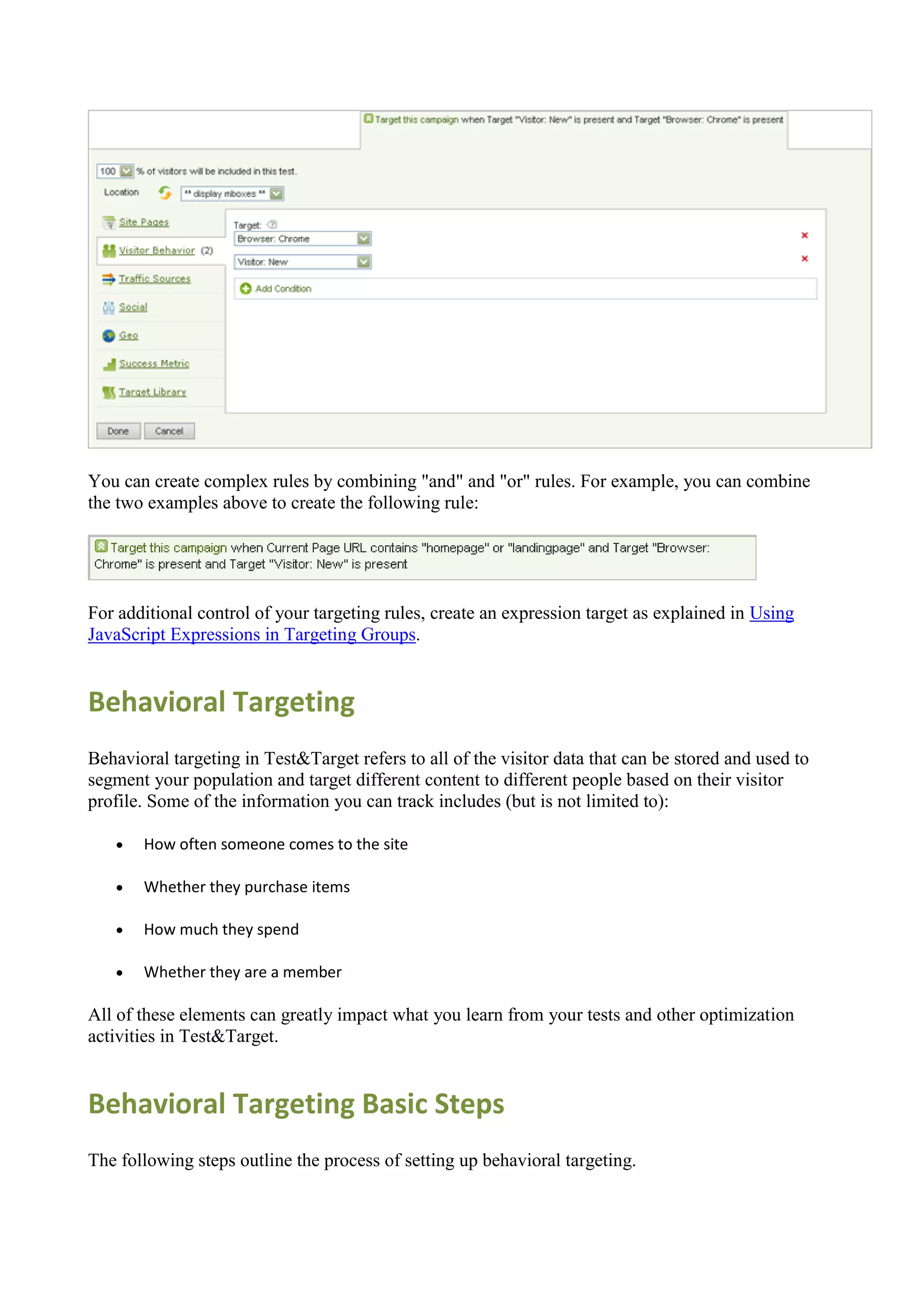You can create complex rules by combining "and" and "or" rules. For example, you can combine
the two examples above to create the following rule:




For additional control of your targeting rules, create an expression target as explained in Using
JavaScript Expressions in Targeting Groups.


Behavioral Targeting
Behavioral targeting in Test&Target refers to all of the visitor data that can be stored and used to
segment your population and target different content to different people based on their visitor
profile. Some of the information you can track includes (but is not limited to):

      How often someone comes to the site

      Whether they purchase items

      How much they spend

      Whether they are a member

All of these elements can greatly impact what you learn from your tests and other optimization
activities in Test&Target.


Behavioral Targeting Basic Steps
The following steps outline the process of setting up behavioral targeting.
 