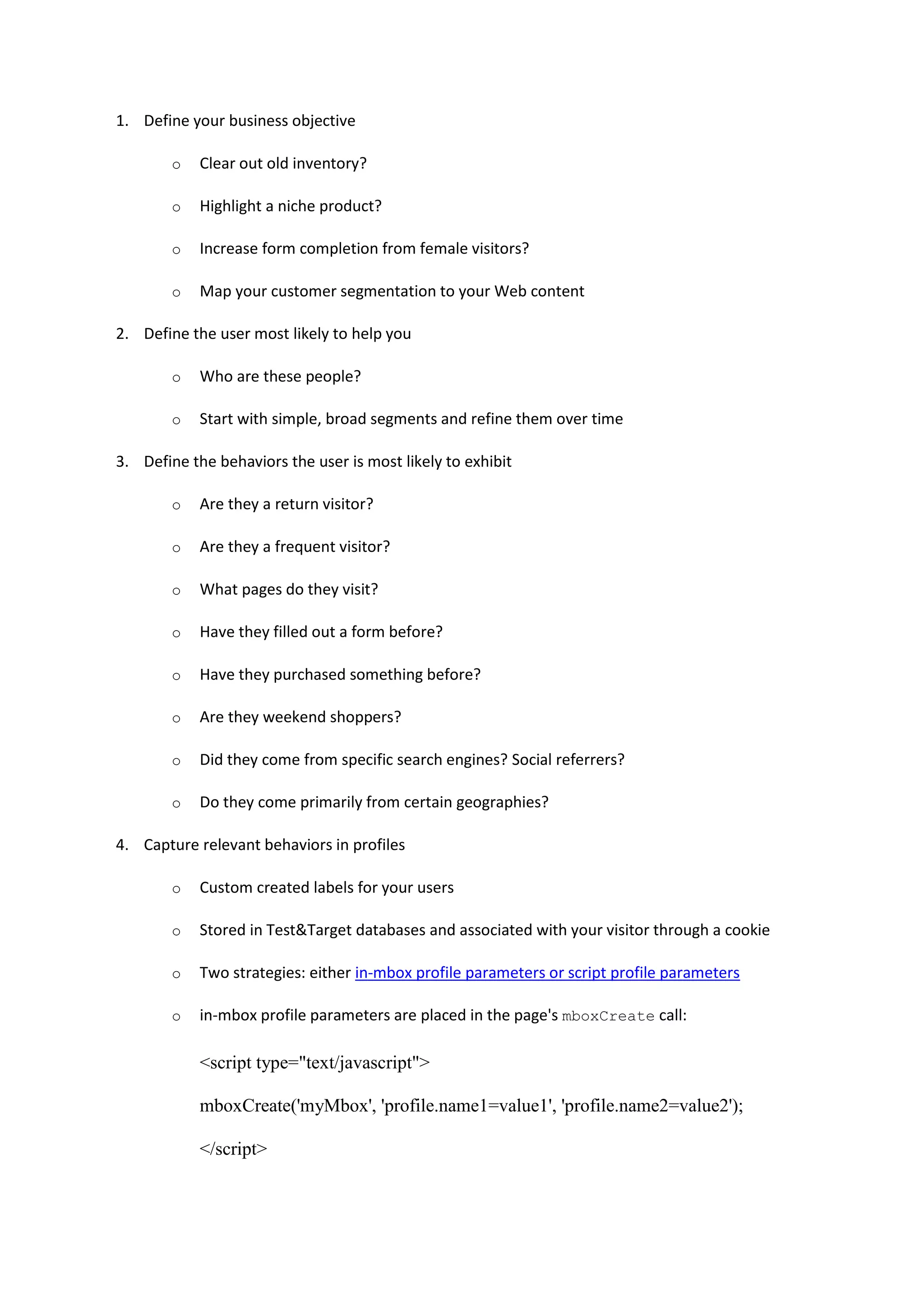 1. Define your business objective

        o   Clear out old inventory?

        o   Highlight a niche product?

        o   Increase form completion from female visitors?

        o   Map your customer segmentation to your Web content

2. Define the user most likely to help you

        o   Who are these people?

        o   Start with simple, broad segments and refine them over time

3. Define the behaviors the user is most likely to exhibit

        o   Are they a return visitor?

        o   Are they a frequent visitor?

        o   What pages do they visit?

        o   Have they filled out a form before?

        o   Have they purchased something before?

        o   Are they weekend shoppers?

        o   Did they come from specific search engines? Social referrers?

        o   Do they come primarily from certain geographies?

4. Capture relevant behaviors in profiles

        o   Custom created labels for your users

        o   Stored in Test&Target databases and associated with your visitor through a cookie

        o   Two strategies: either in-mbox profile parameters or script profile parameters

        o   in-mbox profile parameters are placed in the page's mboxCreate call:

            <script type="text/javascript">

            mboxCreate('myMbox', 'profile.name1=value1', 'profile.name2=value2');

            </script>
 