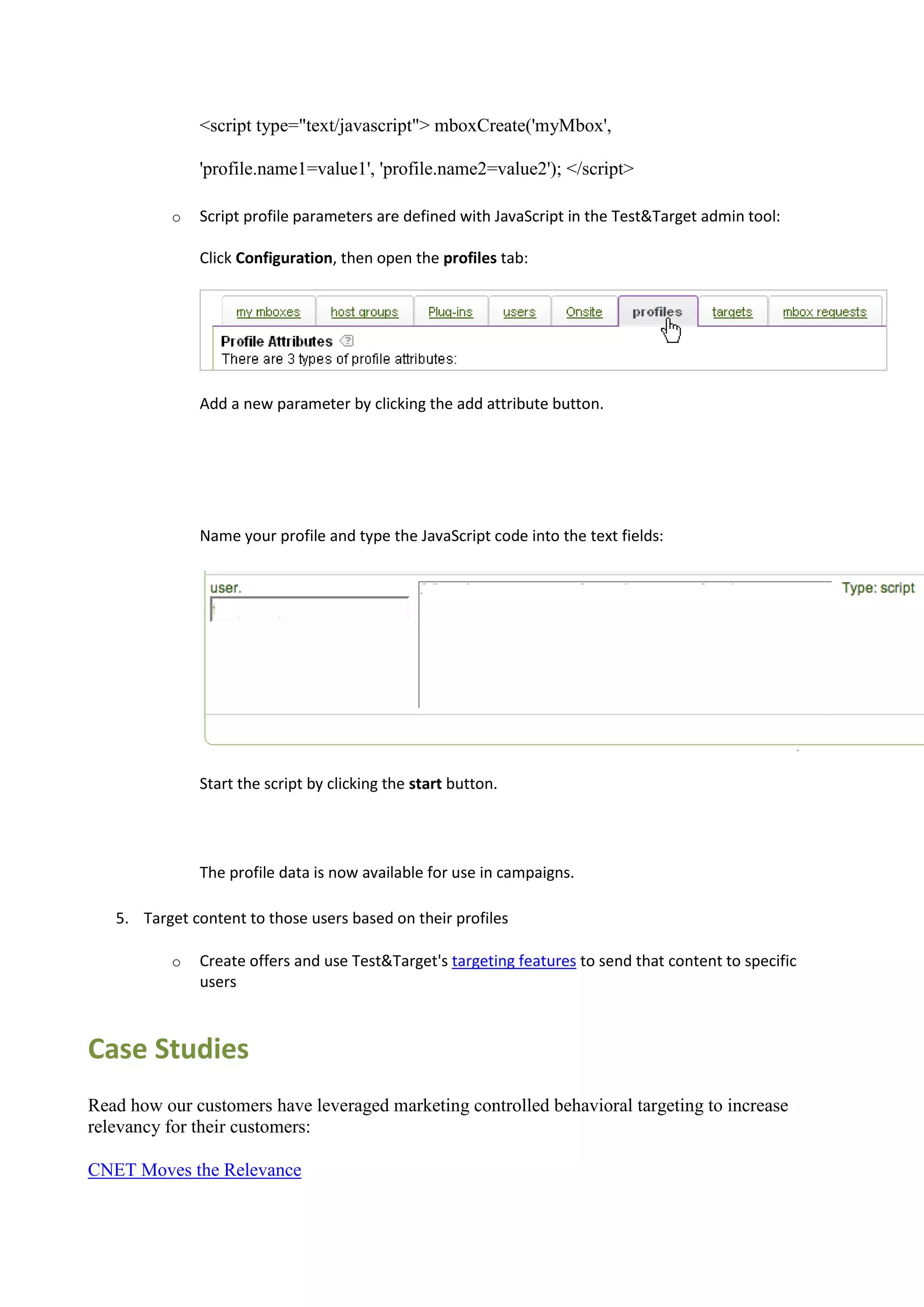 <script type="text/javascript"> mboxCreate('myMbox',

              'profile.name1=value1', 'profile.name2=value2'); </script>

          o   Script profile parameters are defined with JavaScript in the Test&Target admin tool:

              Click Configuration, then open the profiles tab:




              Add a new parameter by clicking the add attribute button.




              Name your profile and type the JavaScript code into the text fields:




              Start the script by clicking the start button.




              The profile data is now available for use in campaigns.

   5. Target content to those users based on their profiles

          o   Create offers and use Test&Target's targeting features to send that content to specific
              users



Case Studies
Read how our customers have leveraged marketing controlled behavioral targeting to increase
relevancy for their customers:

CNET Moves the Relevance
 