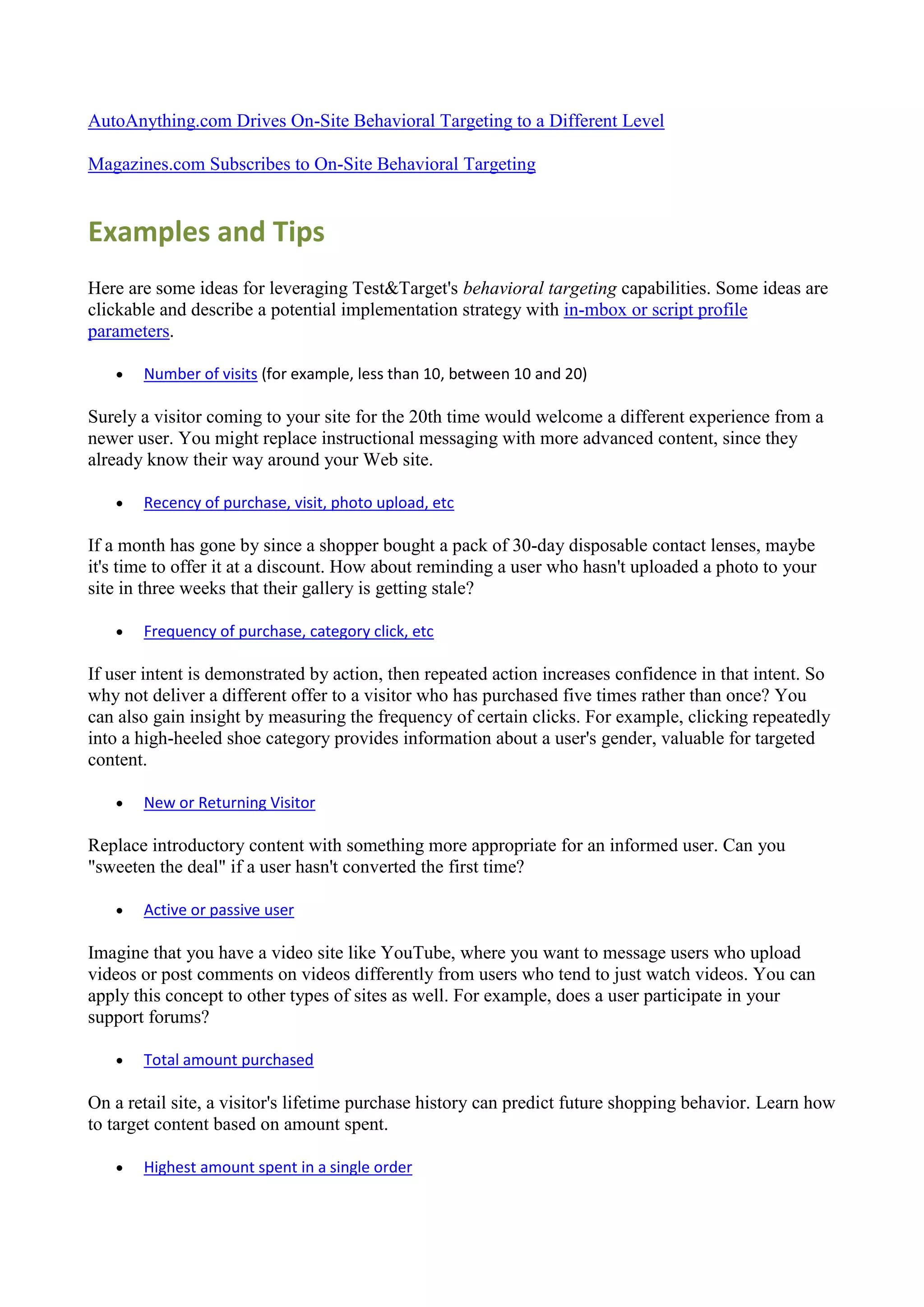 AutoAnything.com Drives On-Site Behavioral Targeting to a Different Level

Magazines.com Subscribes to On-Site Behavioral Targeting


Examples and Tips
Here are some ideas for leveraging Test&Target's behavioral targeting capabilities. Some ideas are
clickable and describe a potential implementation strategy with in-mbox or script profile
parameters.

      Number of visits (for example, less than 10, between 10 and 20)

Surely a visitor coming to your site for the 20th time would welcome a different experience from a
newer user. You might replace instructional messaging with more advanced content, since they
already know their way around your Web site.

      Recency of purchase, visit, photo upload, etc

If a month has gone by since a shopper bought a pack of 30-day disposable contact lenses, maybe
it's time to offer it at a discount. How about reminding a user who hasn't uploaded a photo to your
site in three weeks that their gallery is getting stale?

      Frequency of purchase, category click, etc

If user intent is demonstrated by action, then repeated action increases confidence in that intent. So
why not deliver a different offer to a visitor who has purchased five times rather than once? You
can also gain insight by measuring the frequency of certain clicks. For example, clicking repeatedly
into a high-heeled shoe category provides information about a user's gender, valuable for targeted
content.

      New or Returning Visitor

Replace introductory content with something more appropriate for an informed user. Can you
"sweeten the deal" if a user hasn't converted the first time?

      Active or passive user

Imagine that you have a video site like YouTube, where you want to message users who upload
videos or post comments on videos differently from users who tend to just watch videos. You can
apply this concept to other types of sites as well. For example, does a user participate in your
support forums?

      Total amount purchased

On a retail site, a visitor's lifetime purchase history can predict future shopping behavior. Learn how
to target content based on amount spent.

      Highest amount spent in a single order
 