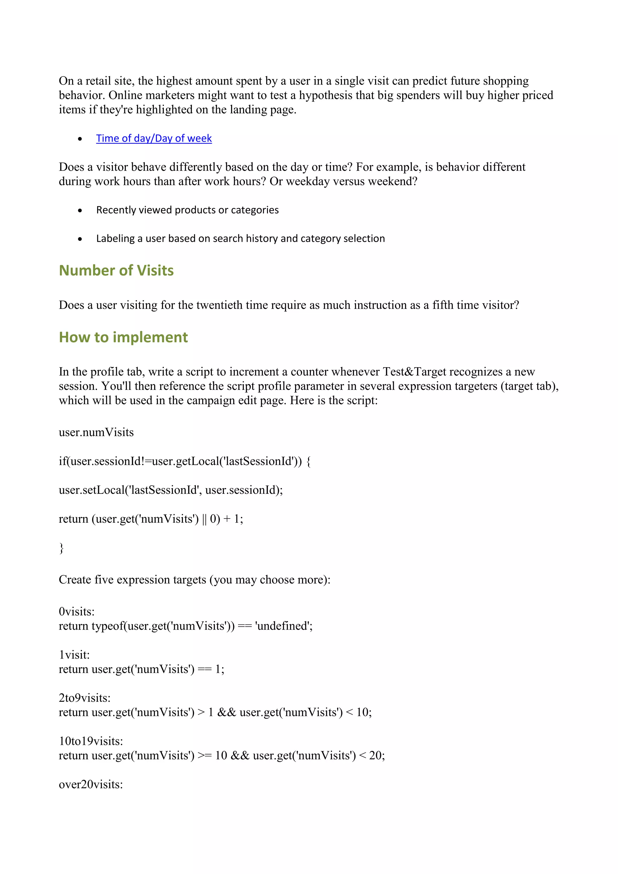 On a retail site, the highest amount spent by a user in a single visit can predict future shopping
behavior. Online marketers might want to test a hypothesis that big spenders will buy higher priced
items if they're highlighted on the landing page.

       Time of day/Day of week

Does a visitor behave differently based on the day or time? For example, is behavior different
during work hours than after work hours? Or weekday versus weekend?

       Recently viewed products or categories

       Labeling a user based on search history and category selection

Number of Visits

Does a user visiting for the twentieth time require as much instruction as a fifth time visitor?

How to implement

In the profile tab, write a script to increment a counter whenever Test&Target recognizes a new
session. You'll then reference the script profile parameter in several expression targeters (target tab),
which will be used in the campaign edit page. Here is the script:

user.numVisits

if(user.sessionId!=user.getLocal('lastSessionId')) {

user.setLocal('lastSessionId', user.sessionId);

return (user.get('numVisits') || 0) + 1;

}

Create five expression targets (you may choose more):

0visits:
return typeof(user.get('numVisits')) == 'undefined';

1visit:
return user.get('numVisits') == 1;

2to9visits:
return user.get('numVisits') > 1 && user.get('numVisits') < 10;

10to19visits:
return user.get('numVisits') >= 10 && user.get('numVisits') < 20;

over20visits:
 