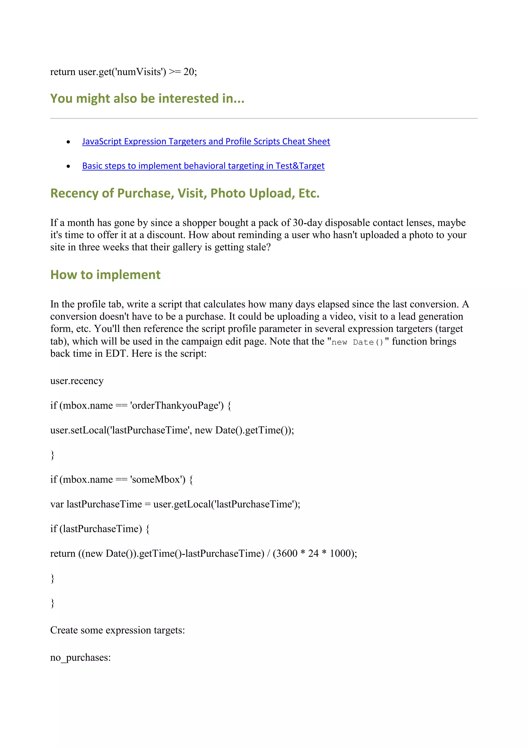return user.get('numVisits') >= 20;

You might also be interested in...

       JavaScript Expression Targeters and Profile Scripts Cheat Sheet

       Basic steps to implement behavioral targeting in Test&Target

Recency of Purchase, Visit, Photo Upload, Etc.

If a month has gone by since a shopper bought a pack of 30-day disposable contact lenses, maybe
it's time to offer it at a discount. How about reminding a user who hasn't uploaded a photo to your
site in three weeks that their gallery is getting stale?

How to implement

In the profile tab, write a script that calculates how many days elapsed since the last conversion. A
conversion doesn't have to be a purchase. It could be uploading a video, visit to a lead generation
form, etc. You'll then reference the script profile parameter in several expression targeters (target
tab), which will be used in the campaign edit page. Note that the "new Date()" function brings
back time in EDT. Here is the script:

user.recency

if (mbox.name == 'orderThankyouPage') {

user.setLocal('lastPurchaseTime', new Date().getTime());

}

if (mbox.name == 'someMbox') {

var lastPurchaseTime = user.getLocal('lastPurchaseTime');

if (lastPurchaseTime) {

return ((new Date()).getTime()-lastPurchaseTime) / (3600 * 24 * 1000);

}

}

Create some expression targets:

no_purchases:
 