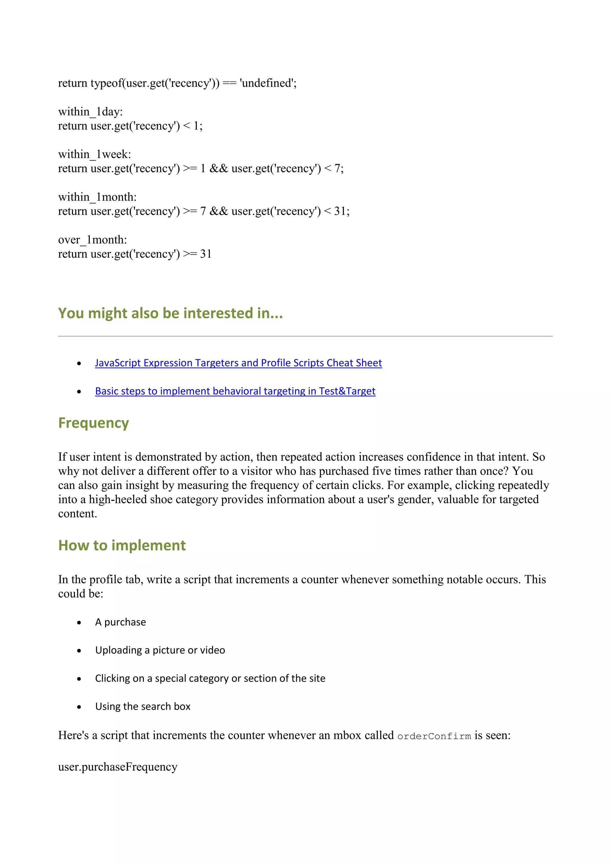 return typeof(user.get('recency')) == 'undefined';

within_1day:
return user.get('recency') < 1;

within_1week:
return user.get('recency') >= 1 && user.get('recency') < 7;

within_1month:
return user.get('recency') >= 7 && user.get('recency') < 31;

over_1month:
return user.get('recency') >= 31



You might also be interested in...

      JavaScript Expression Targeters and Profile Scripts Cheat Sheet

      Basic steps to implement behavioral targeting in Test&Target

Frequency

If user intent is demonstrated by action, then repeated action increases confidence in that intent. So
why not deliver a different offer to a visitor who has purchased five times rather than once? You
can also gain insight by measuring the frequency of certain clicks. For example, clicking repeatedly
into a high-heeled shoe category provides information about a user's gender, valuable for targeted
content.

How to implement

In the profile tab, write a script that increments a counter whenever something notable occurs. This
could be:

      A purchase

      Uploading a picture or video

      Clicking on a special category or section of the site

      Using the search box

Here's a script that increments the counter whenever an mbox called orderConfirm is seen:

user.purchaseFrequency
 