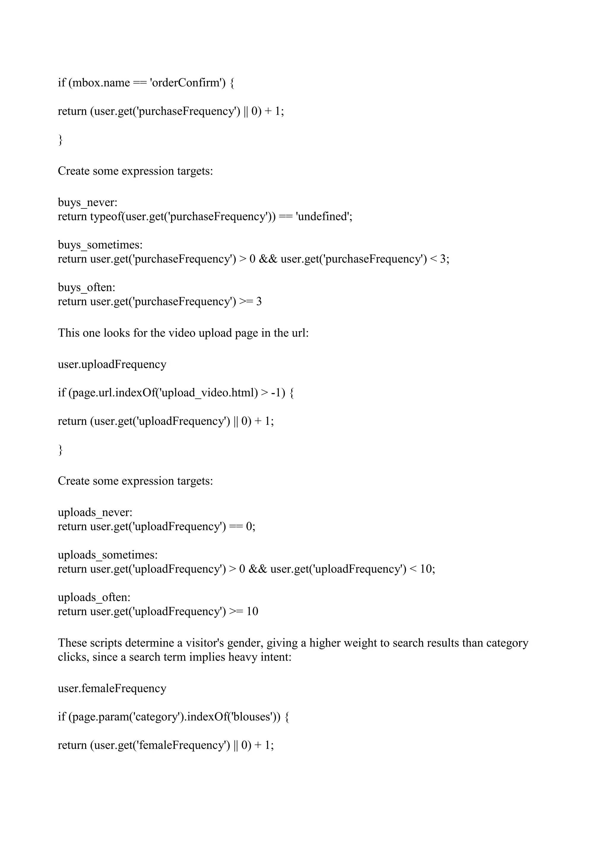 if (mbox.name == 'orderConfirm') {

return (user.get('purchaseFrequency') || 0) + 1;

}

Create some expression targets:

buys_never:
return typeof(user.get('purchaseFrequency')) == 'undefined';

buys_sometimes:
return user.get('purchaseFrequency') > 0 && user.get('purchaseFrequency') < 3;

buys_often:
return user.get('purchaseFrequency') >= 3

This one looks for the video upload page in the url:

user.uploadFrequency

if (page.url.indexOf('upload_video.html) > -1) {

return (user.get('uploadFrequency') || 0) + 1;

}

Create some expression targets:

uploads_never:
return user.get('uploadFrequency') == 0;

uploads_sometimes:
return user.get('uploadFrequency') > 0 && user.get('uploadFrequency') < 10;

uploads_often:
return user.get('uploadFrequency') >= 10

These scripts determine a visitor's gender, giving a higher weight to search results than category
clicks, since a search term implies heavy intent:

user.femaleFrequency

if (page.param('category').indexOf('blouses')) {

return (user.get('femaleFrequency') || 0) + 1;
 