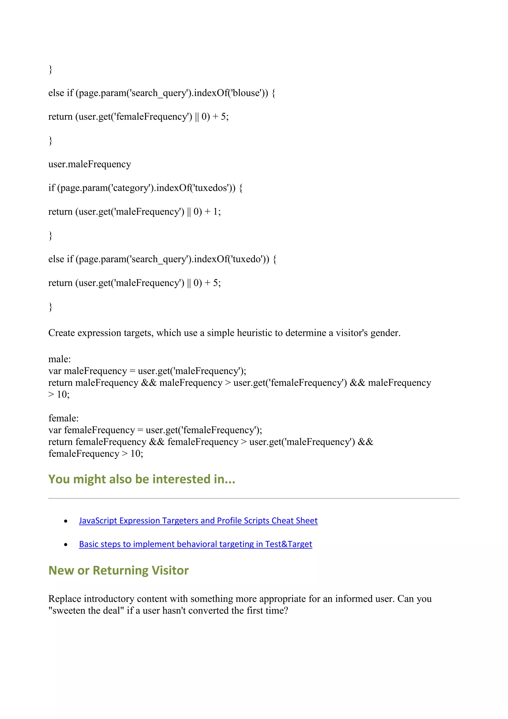 }

else if (page.param('search_query').indexOf('blouse')) {

return (user.get('femaleFrequency') || 0) + 5;

}

user.maleFrequency

if (page.param('category').indexOf('tuxedos')) {

return (user.get('maleFrequency') || 0) + 1;

}

else if (page.param('search_query').indexOf('tuxedo')) {

return (user.get('maleFrequency') || 0) + 5;

}

Create expression targets, which use a simple heuristic to determine a visitor's gender.

male:
var maleFrequency = user.get('maleFrequency');
return maleFrequency && maleFrequency > user.get('femaleFrequency') && maleFrequency
> 10;

female:
var femaleFrequency = user.get('femaleFrequency');
return femaleFrequency && femaleFrequency > user.get('maleFrequency') &&
femaleFrequency > 10;

You might also be interested in...

       JavaScript Expression Targeters and Profile Scripts Cheat Sheet

       Basic steps to implement behavioral targeting in Test&Target

New or Returning Visitor

Replace introductory content with something more appropriate for an informed user. Can you
"sweeten the deal" if a user hasn't converted the first time?
 