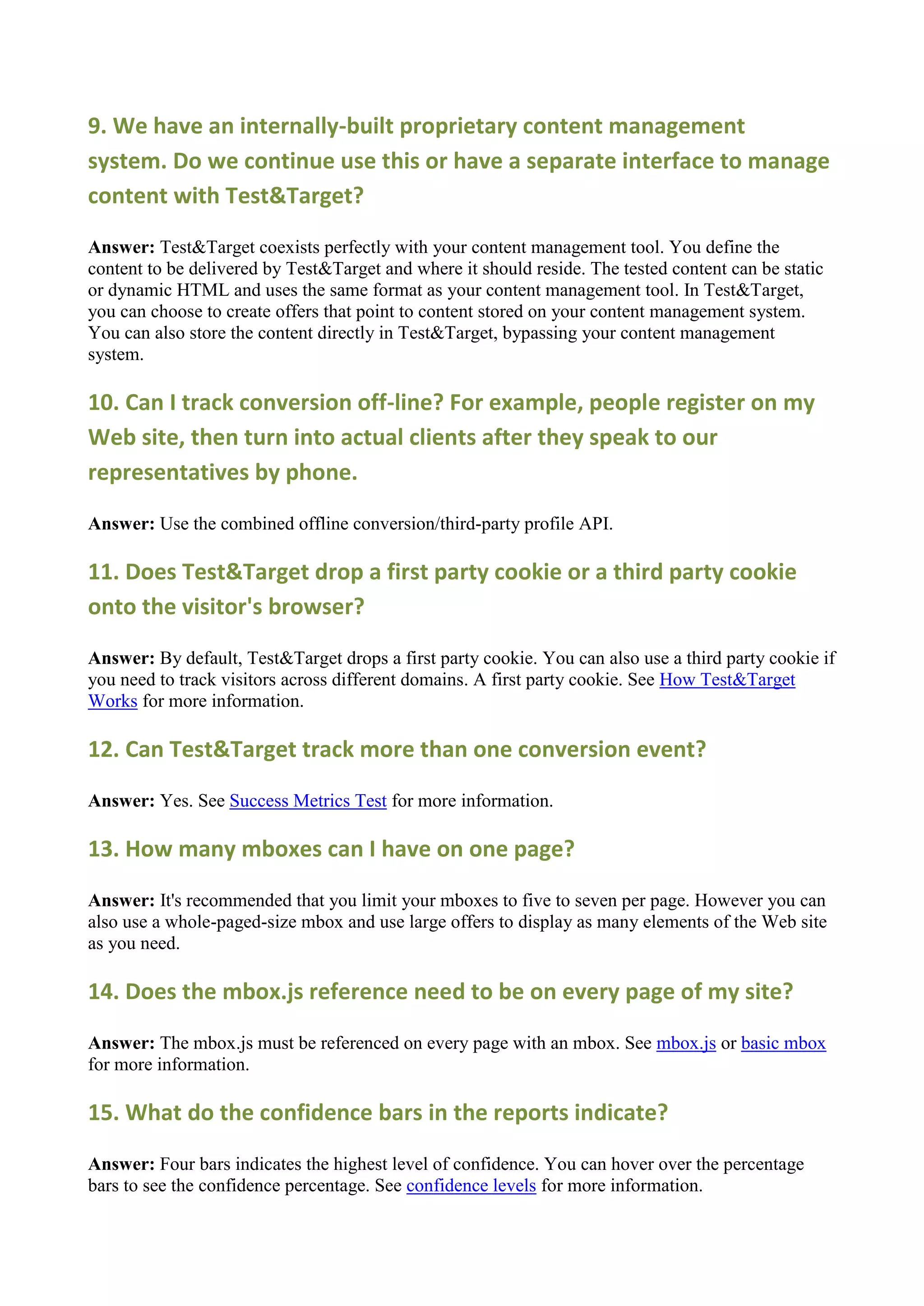 9. We have an internally-built proprietary content management
system. Do we continue use this or have a separate interface to manage
content with Test&Target?

Answer: Test&Target coexists perfectly with your content management tool. You define the
content to be delivered by Test&Target and where it should reside. The tested content can be static
or dynamic HTML and uses the same format as your content management tool. In Test&Target,
you can choose to create offers that point to content stored on your content management system.
You can also store the content directly in Test&Target, bypassing your content management
system.

10. Can I track conversion off-line? For example, people register on my
Web site, then turn into actual clients after they speak to our
representatives by phone.

Answer: Use the combined offline conversion/third-party profile API.

11. Does Test&Target drop a first party cookie or a third party cookie
onto the visitor's browser?

Answer: By default, Test&Target drops a first party cookie. You can also use a third party cookie if
you need to track visitors across different domains. A first party cookie. See How Test&Target
Works for more information.

12. Can Test&Target track more than one conversion event?

Answer: Yes. See Success Metrics Test for more information.

13. How many mboxes can I have on one page?

Answer: It's recommended that you limit your mboxes to five to seven per page. However you can
also use a whole-paged-size mbox and use large offers to display as many elements of the Web site
as you need.

14. Does the mbox.js reference need to be on every page of my site?

Answer: The mbox.js must be referenced on every page with an mbox. See mbox.js or basic mbox
for more information.

15. What do the confidence bars in the reports indicate?

Answer: Four bars indicates the highest level of confidence. You can hover over the percentage
bars to see the confidence percentage. See confidence levels for more information.
 