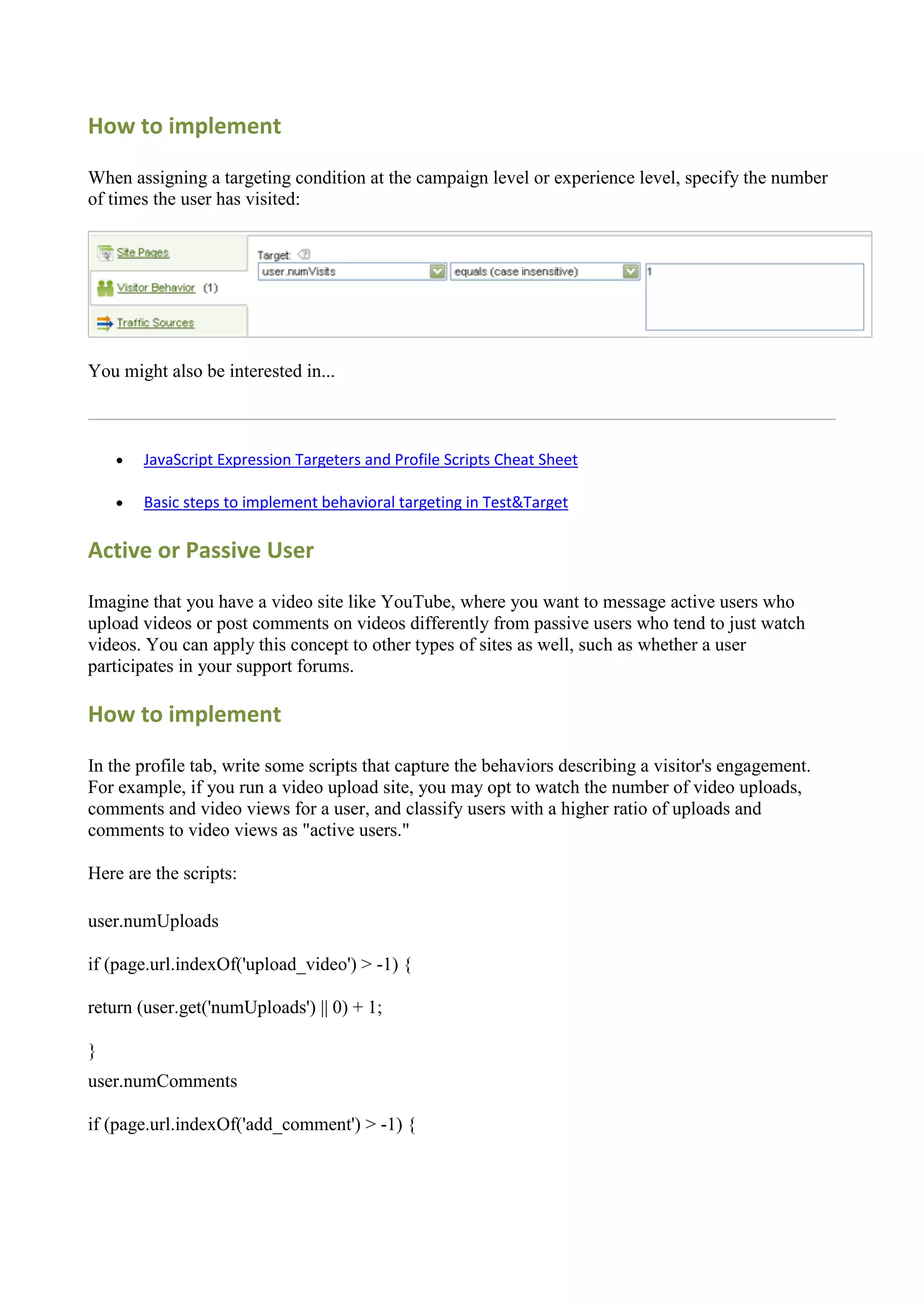 How to implement

When assigning a targeting condition at the campaign level or experience level, specify the number
of times the user has visited:




You might also be interested in...



       JavaScript Expression Targeters and Profile Scripts Cheat Sheet

       Basic steps to implement behavioral targeting in Test&Target

Active or Passive User

Imagine that you have a video site like YouTube, where you want to message active users who
upload videos or post comments on videos differently from passive users who tend to just watch
videos. You can apply this concept to other types of sites as well, such as whether a user
participates in your support forums.

How to implement

In the profile tab, write some scripts that capture the behaviors describing a visitor's engagement.
For example, if you run a video upload site, you may opt to watch the number of video uploads,
comments and video views for a user, and classify users with a higher ratio of uploads and
comments to video views as "active users."

Here are the scripts:

user.numUploads

if (page.url.indexOf('upload_video') > -1) {

return (user.get('numUploads') || 0) + 1;

}
user.numComments

if (page.url.indexOf('add_comment') > -1) {
 